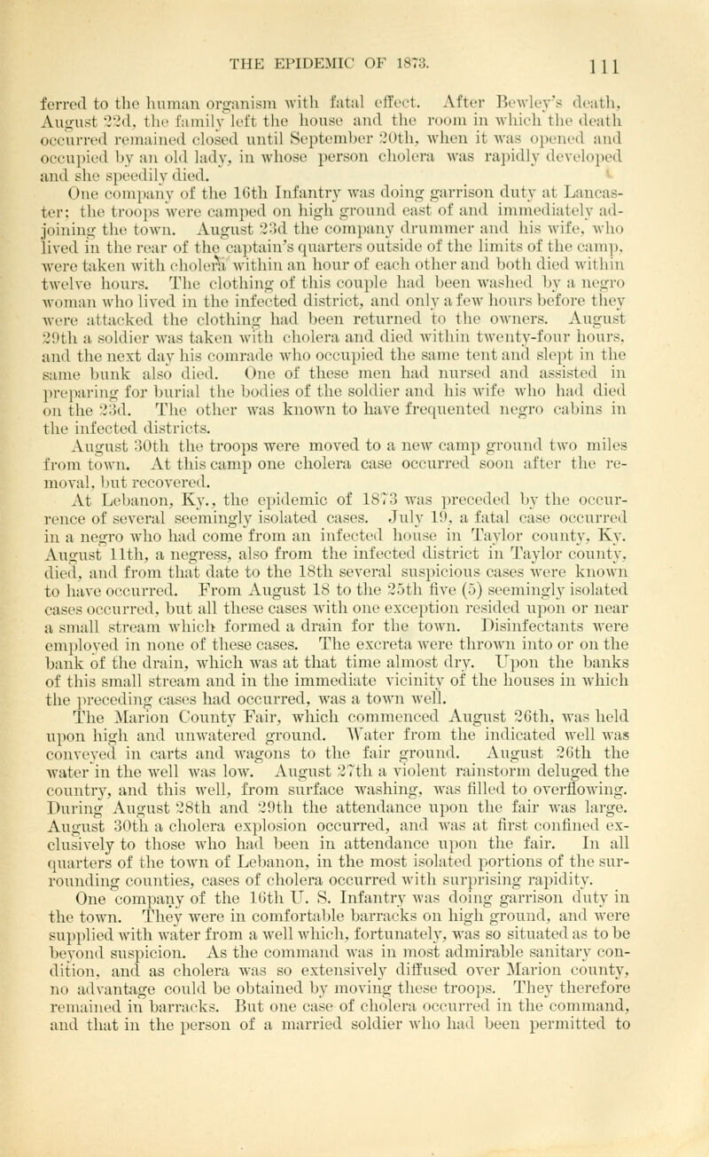 ferred to the human organism with fatal effect. After Rewley's death, August '32d, tlie family left the house and the room in which the death occurred remained closed until September 20th, when it was opened and occupied by an old lady, in whose person cholera was rapidly developed and she speedily died. >■ One company of the 16tli Infantry was doing garrison duty at Lancas- ter; the troops were camped on high ground east of and immediately ad- joining the town. August 23d the company drummer and his wife, who lived in the rear of the captain's quarters outside of the limits of the camp, were taken with cholerh. within an hour of each other and both died Avithin twelve hours. The clothing of this couple had l)een washed by a negro woman who lived in the infected district, and only a few hours before they Avere attacked the clothing had been returned to the owners. August 29th a soldier was taken with cholera and died within twenty-four hours, and the next day his comrade who occupied the same tent and slept in the same bunk also died. One of these men had nursed and assisted in preparing for burial the bodies of the soldier and his Avife who had died on the 23d. The other was known to have frequented negro cabins in the infected districts. August 30th the troops were moved to a new camp ground two miles from town. At this camp one cholera case occurred soon after the re- moval, but recovered. At Lebanon, Ky., the epidemic of 1873 was preceded by the occur- rence of several seemingly isolated cases. July 19, a fatal case occurred in a negro who had come from an infected house in Taylor county, Ky. August 11th, a negress, also from the infected district in Taylor county, died, and from that date to the 18th several suspicious cases were known to have occiirred. From August 18 to the 25tli five (5) seemingly isolated cases occurred, biit all these cases Avith one exception resided upon or near a small stream Avliich formed a drain for the toAvn. Disinfectants Avere employed in none of these cases. The excreta Avere throAvn into or on the bank of the drain, Avhich Avas at that time almost dry. Upon the banks of this small stream and in the immediate vicinity of the houses in Avhich the preceding cases had occurred, Avas a toAvn Avell. The Marion County Fair, which commenced August 26th, was held upon high and unAvatered ground. AVater from the indicated Avell Avas conveyed in carts and Avagons to the fair ground. August 2Gtli the Avater in the well was low. August 27th a violent rainstorm deluged the country, and this Avell, from surface washing, Avas filled to overflowing. During August 28th and 29th the attendance upon the fair Avas large. August 30tli a cholera explosion occui-red, and Avas at first confined ex- clusively to those Avho had been in attendance upon the fair. Li all quarters of the town of Lebanon, in the most isolated portions of the sur- rounding counties, cases of cholera occurred Avitli surprising rapidity. One company of the 16th U. S. Infantry Avas doing garrison duty in the town. They were in comfortable barracks on high ground, and Avere supplied Avith Avater from a Avell Avhich, fortunately, was so situated as to be beyond suspicion. As the command AA'as in most admirable sanitary con- dition, and as cholera AA'as so extensively diffused OA'er Marion county, no advantage could be obtained by moving these troops. They therefore remained in barracks. But one case of cholera occurred in the command, and that in the person of a married soldier Avho had been permitted to
