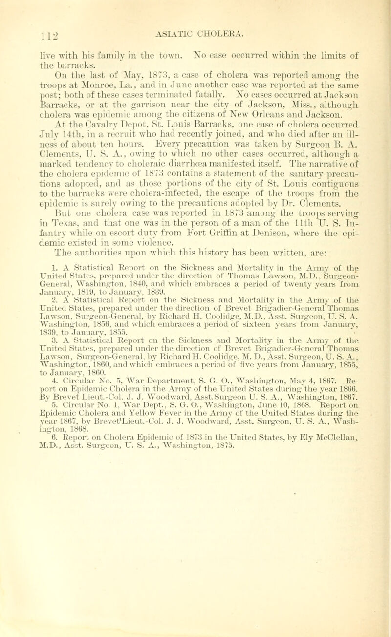 live witli his family in the tOAVii. Xo case occurred within the limits of the luirraeks. On the last of ^lay, 1873, a case of cholera was reported among the troops at ^rouroe, T.a., and in June another ease Avas reported at the same post; both of these cases terminated fatally. Xo eases occurred at Jackson Barracks, or at the garrison near the city of Jackson, Miss., although cholera was epidemic among the citizens of Xew Orleans and Jackson. At the Cavalry Depot, 8t. Louis Barracks, one case of cholera occurred July 14th, in a recruit who had recently joined, and who died after an ill- ness of about ten hours. Every precaution was taken by Surgeon B. A. Clements, U. S. A., owing to which no other cases occurred, although a marked tendency to choleraic diarrluea manifested itself. The narrative of the cholera epidemic of 1873 contains a statement of the sanitary precau- tions adopted, and as those portions of the city of St. Louis contiguous to the barracks were cholera-infected, the escape of the troops from the epidemic is surely owing to the precautions adopted by Dr. Clements. But one cholera case was reported in 1873 among the troops serving in Texas, and that one was in the person of a man of the lltli L^. S. Li- fantry while on escort duty from Fort Grifiin at Denison, Avhere the epi- demic existed in some violence. The authorities upon which this history has been written, are: 1. A Statistical Report on the Sickness and Mortality in the Army of the United States, prepared under tlie direction of Thomas Lawson, M.D., Surgeon- General, Washington. 1840, and which embraces a period of twenty years from January, 1819, to January, 1839. 2. A Statistical Report on the Sickness and Mortality in tlie Army of the United States, prepared under the direction of Brevet Brigadier-GenerarThonias Lawson, Surgeon-General, by Richard H. Coolidge, M.D., Asst. Surgeon, U. S. A. Washington, 1856, and which embraces a period of sixteen years from January, 1839, to January, 1855. 3. A Statistical Report on the Sickness and Mortality in the Army of the United States, prepared under the direction of Brevet Brigadier-General Thomas Lawson, Surgeon-General, by Richard H. Coolidge, M. D., Asst. Surgeon, U. S. A., Washing^ton, 1860, and which embraces a period of five years from January, 1855, to Januarv, 1860. 4. Circular No. 5, War Department, S. G. O., Washing-ton, May 4, 1867. Re- port on Epidemic Cholera in the Army of the United States during- the year 1866. Bv Brevet Lieut.-Col. J. J. Woodward, Asst.Surgeon U. S. A., Washington, 1867. ' 5. Circular No. 1, War Dept., S. G. O., Washington, June 10, 1868. Report on Epidemic Cholera and Yellow Fever in the Army of the United States during the vear 1867, by Brevet'Lieut.-Col. J. J. Woodward, Asst. Surgeon, U. S. A., Wash- ington, 1868. 6. Report on Cholera Epidemic of 1873 in the United States, by Ely McClellan, M.D., Asst. Surgeon, U. S. A., Washington, 1875.