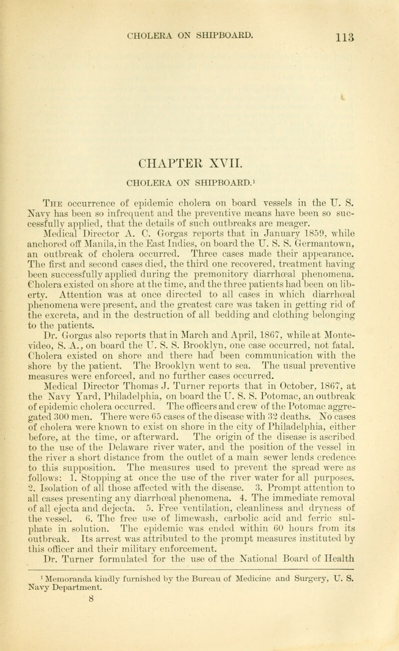 CHAPTEK XVII. CHOLERA ON SHIPBOARD.' The occurrence of epidemic cholera on board vessels in tlie U. S. Navy lias been so infrequent and the preventive means have been so suc- cessfully applied, that the details of such outbreaks are meager. Medical Director A. C. Gorgas reports that in January 1859, while anchored off ^ranila,in the East Indies, on board the U. S. S. Germantown, an outbreak of cholera occurred. Three cases made their appearance. The first and second cases died, the third one recovered, treatment having been successfully applied during the premonitory diarrhoeal phenomena. Cholera existed on shore at the time, and the three patients had been on lib- erty. Attention was at once directed to all cases in which diarrhoeal phenomena were present, and the greatest care was taken in getting rid of the excreta, and in the destruction of all bedding and clothing belonging to the patients. Dr. Gorgas also reports that in ]\rarch and April, 1867, while at Monte- video, S. A., on board the U. S. S. Brooklyn, one case occurred, not fatal. Cholera existed on shore and there had been communication Avith the shore by the patient. The Brooklyn went to sea. The usual preventive measures were enforced, and no further cases occurred. Medical Director Thomas J. Turner reports that in October, 1867, at the Xavy Yard, Philadelphia, on board the U. S. S. Potomac, an outbreak of epidemic cholera occurred. The officers and crew of the Potomac aggre- gated 300 men. There were 65 cases of the disease with 32 deaths. No cases of cholera were known to exist on shore in the city of Philadelphia, either before, at the time, or afterward. The origin of the disease is ascribed to the use of the Delaware river water, and the jiosition of the vessel in the river a short distance from the outlet of a main sewer lends credence to this supposition. The measures used to prevent the spread were as follows: 1. Stopping at once the use of the river Avater for all purposes. 2. Isolation of all those affected with the disease. 3. Prompt attention to all cases presenting any diarrhoeal phenomena. 4. The immediate removal of all ejecta and dejecta. 5. Free ventilation, cleanliness and dryness of the vessel. 6. The free use of limewash, carbolic acid and ferric sul- phate in solution. The epidemic was ended within 60 hours from its outbreak. Its arrest was attributed to the prompt measures instituted by this officer and their military enforcement. Dr. Turner formulated for the use of the National Board of Health ' Memoranda kiudly furnished by the Bureau of Medicine and Surgery, U. S. Navy Department. 8