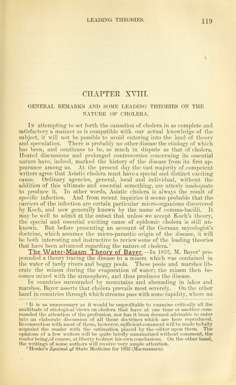 CHAPTER XVIII. GENERAL REMARKS AND SOME LEADING THEORIES ON THE NATURE OF CHOLERA. Ix attempting to set forth the causation of cholera-in as complete and satisfactory a manner as is compatible with our actual knowledge of the subject, it will not be possible to avoid entering into the land of theory and speculation. There is probably no other disease the etiology of which has been, and continues to be, so much in dispute as that of cholera. Heated discussions and prolonged controversies concerning its essential nature have, indeed, marked the history of the disease from its first ap- pearance among us. At the present day the vast majority of competent writers agree that Asiatic cholera must have a special and distinct exciting cause. Ordinary agencies, general, local and individual, without the addition of this ultimate and essential something, are utterly inadequate to produce it. In other words, Asiatic cholera is always the result of specific infection. And from recent inquiries it seems probable that the carriers of the infection are certain particular micro-organisms discovered by Koch, and now generally known by the name of comma-bacilli. It may be well to admit at the outset that unless we accept Koch's theory, the special and essential exciting cause of epidemic cholera is still un- known. But before presenting an account of the German mycologist's doctrine, which assumes the micro-parasitic origin of the disease, it will be both interesting and instructive to review some of the leading theories that have been advanced regarding the nature of cholera.' The Water-Miasm Theory of Baver.—In 1832, M. Bayer' pro- pounded a theory tracing the disease to a miasm which was contained in the water of tardy rivers and boggy pools. These pools and marshes lib- erate the miasm during the evaporation of water; the miasm then be- comes mixed with the atmosphere, and thus produces the disease. In countries surrounded by mountains and abounding in lakes and marshes, Bayer asserts that cholera prevails most severely. On the other hand in countries through which streams pass with some rapidity, where no ' It is as unnecessary as it would be unprofitable to examine criticall}' all the multitude of etiological views on cliolera that have at one time or another com- manded the attention of the profession, nor has it been deemed advisable to enter into an elaborate discussion of all those doctrines which are here reproduced. In connection with most of them, however, sufficient comment will be made to fully acquaint the reader with the estimation placed by the editor upon them. The opinions of a few writers will be quite briefly summarized without comment, the reader being,of course, at liberty to draw his own conclusions. On the other hand, the writings of some authors will receive very ample attention. - Henke's Journal of State Medicine for 1833 (Macnamai'a).