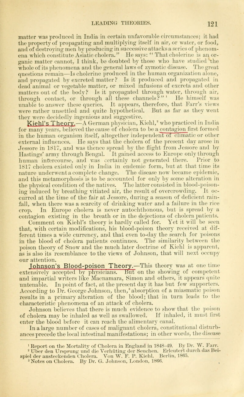 matter was produced in India in certain nnfavoral)lc circnmstances; it liad the property of propagating and nniltiplying itself in air, or water, or food, and of destroying men by ])rod-;icing in successive attacks a series of phenom- ena whicli constitute Asiatic cholera. He says:  That cholerine is an or- ganic matter cannot, I think, be dou))ted by those who have studied'the whole of its plieuo)nena and the general laws of zymotic disease. The great questions remain—Is cholerine produced in the human organization alone, and propagated by excreted matter ? Is it produced and propagated in dead animal or vegetable matter, or mixed infusions of excreta and other matters out of the body? Is it jiropagated through Avater, through air, througli contact, or through all these channels?' He himself was unable to answer these queries. It appears, therefore, that l^'arr's views Avere rather unsettled and quite hypothetical. But as far as they went they were decidedly ingenious and suggestive. jCiehl's Theory.—A German physician, Kiehl, who practiced in India for many years, believed the cause of cholera to be a contagion first formed in the human organism itself, altogether independent of cbmatic or other external influences. He says that the cholera of the present day arose in Jessore in 1817, and was thence spread by the flight from Jessore and by Hastings' army through Bengal. It gained access to Europe only through human intercourse, and Avas certainly not generated there. Prior to ISIT cholera existed only in India in endemic form, but at that time its nature underwent a complete change. The disease now became epidemic, and this metamorphosis is to be accounted for only by some alteration in the physical condition of the natives. The latter consisted in blood-poison- ing induced by breathing vitiated air, the result of overcrowding. It oc- curred at the time of the fair at Jessore, during a season of deficient rain- fall, when there was a scarcity of drinking water and a failure in the rice crop. In Europe cholera is never autochthonous, but is spread by a contagion existing in the breath or in the dejections of cholera patients. Comment on Kiehl's theory is hardly called for. Yet it will be seen that, with certain modifications, his blood-j^oison theory received at dif- ferent times a wide currency, and that even to-day the search for poisons in the blood of cholera patients continues. The similarity between the poison theory of Snow and the much.later doctrine of Kiehl is apparent, as is also its resemblance to the views of Johnson, that will next occupy our attention. Johnson's Blood-poison Theory.—This theory Avas at one time extensively accepted by physicians. But on the shoAving of competent and impartial Avriters like Macnamara, Simon and others, it appears quite untenable. In point of fact, at the present day it has but fcAv supporters. According to ])r. George Johnson, then,' absorption of a miasmatic poison results in a primary alteration of the blood; that in turn leads to the characteristic phenomena of an attack of cholera. Johnson believes that there is much evidence to show that the poison of cholera may be inhaled as well as sAvalloAved. If inhaled, it must first enter the blood before it can reach the alimentary canal. In a large number of cases of malignant cholera, constitutional disturb- ances precede the local intestinal manifestations; in other words, the disease ] Eeport on the Mortality of Cholera in England in 1848-49. By Dr. W. Farr. 2 Uber den Ursprung und die Verhiiting der Seuchen. Erleutert durch das Bei- spiel der ansteckenden Cholera. Von W. F. P. Kiehl. Berlin, 1865. ^ Notes on Cholera. By Dr. G. Johnson, London, 1866.