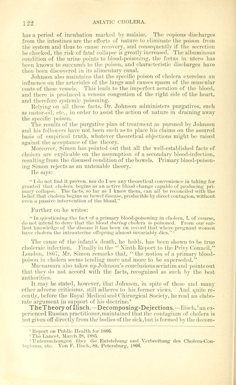 has a period of incubation marked by malaise. The copious discharges from the intestines are the efforts of nature to eliminate the poison from the system and thus to cause recovery, and consequently if the secretion be checked, the risk of fatal collapse is greatly increased. The albuminous condition of the urine -[loints to blood-poisoning, the foetus in utero has been known to succumb to the poison, and characteristic discharges have then been discovered in its alimentary canal. Johnson also maintains that tbe specific poison of cholera exercises an influence on the arterioles of the lungs and causes spasm of the muscular coats of these vessels. This leads to the imperfect aeration of the blood, and there is produced a venous congestion of the right side of the heart, and therefore systemic poisoning. Eelying on all these facts. Dr. Johnson administers purgatives, such as castor-oil, etc., in order to assist the action of nature in draining away the specific poison. The results of the purgative plan of treatment as pursued by Johnson and his followers have not been such as to place his claims on the assured basis of empirical truth, whatever theoretical objections might be raised against the acceptance of the theory. Moreover, Simon has pointed out that all the well-established facts of cholera are explicable on the assumption of a secondary blood-infection, resulting from the diseased condition of the bowels. Primary blood-poison- ing Simon rejects as an untenable theory. He says:  I do not find it proven, nor do I see any theoretical convenience in taking for granted that cliolera begins as an active blood change capable of producing pri- mary collapse. The facts, so far as I know them, can all be reconciled with the belief that cholera begins as bowel disease, producible by direct contagion, without even a jiassive intervention of the blood. Further on he writes: In questioning the fact of a primary blood-poisoning in cholera, I, of coui'se, do not intend to deny that the blood during cholera is poisoned. From our ear- liest knowledge of the disease it has been on record that where pregnant women have cholera tiie intrauterine ofl'spriug almost invariably dies.' ' The cause of the infant's death, he holds, has been shown to be true choleraic infection. Finally in the  Ninth Keport to the Privy Council,'* London, 1867, Mr. Simon remarks that, ''the notion of a primary blood- poison in cholera seems tending more and more to be superseded. Macnamara also takes up Johnson's conclusions seriatim and points out that they do not accord with the facts, recognized as such l)y the best authorities. It may be stated, however, that Johnson, in spite of these and many other adverse criticisms, still adheres to his former views. And quite re- cently, before the Royal ]\Iedi{;al and Chirurgical Society, he read an elabo- rate argument in support of his doctrine.^ TheTheory of Ilisch.—Decomposing--Dejections.—Ilisch,'au ex- perienced Russian practitioner, maintained that the contagium of cholera is not given o2 directly from the bodies of the sick,but is formed by the decom- ' Report on Public Health for 1866. -The Lancet, March 28, 1885. ^ Untersuchungen i'lber die Entstehung und Verbreitung des Cholera-Con- tagiums, etc. Von F. Iliscli, St. Petersburg, 1866.