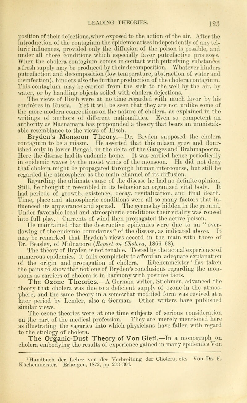 position of their dejections,when exposed to the action of the air. After the introduction of the contagium the epidemic arises independently of any tel- hiric influences, provided only the diffusion of the poison is possible, and under all those conditions -which especially favor putrefactive processes. When the cholera contagium comes in contact with putrefying substan(^es a fresh supply may he i)roduced by their decomposition. Whatever hinders putrefaction and decomposition (low temperature, abstraction of water and disinfection), hinders also the further production of the cholera contagium. This contagium may be carried from the sick to the well by the air, Ijy water, or by handling objects soiled with cholera dejections. The views of Ilisch were at no time regarded Avith much favor by his confreres in Russia. Yet it will be seen that they are not unlike some of the more modern conceptions on the nature of cholera, as explained in the Avritings of authors of different nationalities. Even so competent an authority as Macnamara has propounded a theory that bears an unmistak- able resemblance to the views of Iliscli. Bryden's Monsoon Theory.—Dr. Bryden supposed the cholera contagium to be a miasm. He asserted that this miasm grew and flour- ished only in lower Bengal, in the delta of the Ganges and Brahmapootra. Here the disease had its endemic home. It was carried hence periodically in epidemic waves by the moist winds of the monsoon. He did not deny that cholera might be propagated through human intercourse, but still he regarded the atmosphere as the main channel of its diffusion. Regarding the ultimate cause of the disease he had no definite opinion. Still, he thought it resembled in its beliavior an organized vital body. It had periods of growth, existence, decay, revitalization, and final death. Time, place and atmospheric conditions were all so many factors that in- fluenced its appearance and spread. The germs lay hidden in the ground. Under favorable local and atmospheric conditions their vitality was roused into full play. Currents of Avind then propagated the active poison. He maintained that the destructive epidemics were due to an  over- flowing of the endemic boundaries  of the disease, as indicated above. It may be remarked that Bryden's views accord in the main with those of Dr. Beasley, of Midnapore (Eejjort on Cholera, 1866-68). The theory of Bryden is not tenable. Tested by the actual experience of numerous epidemics, it fails completely to afford an adequate explanation of the origin and propagation of cholera. Kiichenmeister' has taken the pains to show that not one of Bryden's conclusions regarding the mon- soons as carriers of cholera is in harmony with positive facts. The Ozone Theories.—A German writer, Stiehmer, advanced the theory that cholera was due to a deficient supply of ozone in the atmos- phere, and the same theory in a somewhat modified form was revived at a later period by Lender, also a German. Other writers have published similar views. The ozone theories were at one time subjects of serious consideration on the part of the medical profession. They are merely mentioned here as illustrating the vagaries into which physicians have fallen with regard to the etiology of cholera. The Organic-Dust Theory of Von Gietl.—In a monograph on cholera embodying the results of experience gained in many epidemics Von ' Handbuch der Lehre von der Veibreitung der Cholera, etc. Von Dr. F. Kuchenmeister. Erlangen, 1872, pp. 273-304.