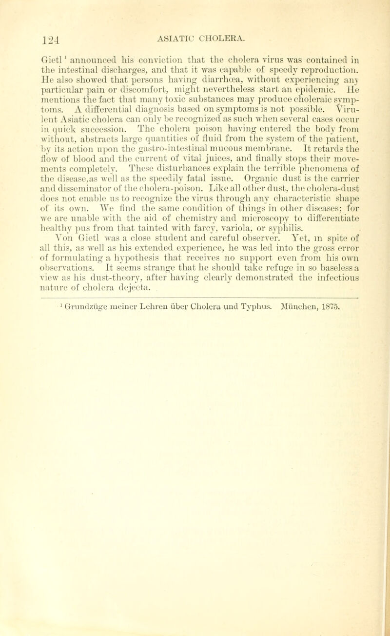 Gietl' announced his conviction that the cholera virus was contained in the intestinal discharges, and that it was capable of speedy rej^roduction. He also showed that persons having diarrh(jea, without experiencing ;iny particular pain or discomfort, might nevertheless start an epidemic. He mentions the fact that many toxic substances may produce choleraic symp- toms. A differential diagnosis based on symptoms is not possible. Viru- lent Asiatic cholera can only be recognized as such when several cases occur in quick succession. The cholera poison having entered the body from without, abstracts large quantities of fluid from tiie system of the patient, ])y its action u})on tlie gastro-intestinal mucous membrane. It retards the flow of blood and the current of vital juices, and finally stops their move- ments com]iletely. These disturbances explain the terrible phenomena of the disease.as well as the speedily fatal issue. Organic dust is the carrier and disseminator of the cholera-poison. Like all other dust, the cholera-dust does not enable i;s to recognize the virus through any characteristic shape of its own. We find the same condition of things in other diseases; for we are unable with the aid of chemistry and microscopy to dift'erentiate healthy pus from that tainted with farcy, variola, or syphilis. Von Grietl was a close student and careful observer. Yet, m spite of all this, as well as his extended experience, he was led into the gross error of formulating a hypothesis that receives no support even from his own observations. It seems strange that he should take refuge in so baseless a view as his dust-theory, after having clearly demonstrated the infectious nature of cholera dejecta. ' Grundzuge meiner Lehren iiber Cholera uud Typhus. Miiuchen, 1875.