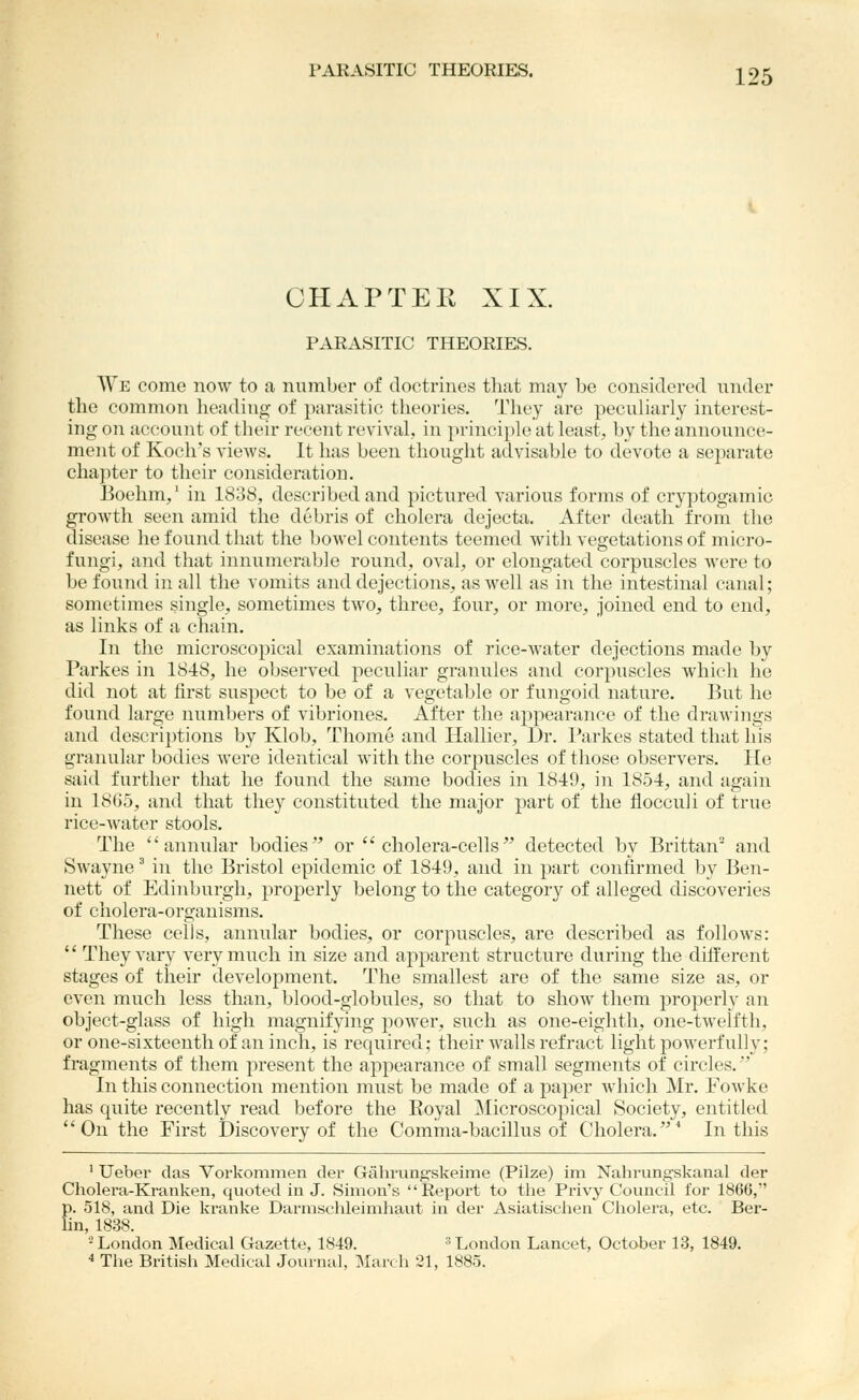 CHAPTEE XIX. PARASITIC THEORIES. We come now to a number of doctrines that may be considered under the common heading of parasitic theories. They are peculiarly interest- ing on account of their recent revival, in principle at leasts, by the announce- ment of Koch's views. It has been thought advisable to devote a separate chapter to their consideration. Boehm,' in 1838, described and pictured various forms of cryptogamic growth seen amid the debris of cholera dejecta. After death from the disease he found that the bowel contents teemed with vegetations of micro- fungi, and that innumerable round, oval, or elongated corpuscles were to be found in all the vomits and dejections, as well as in the intestinal canal; sometimes single, sometimes two, three, four, or more, joined end to end, as links of a chain. In the microscopical examinations of rice-water dejections made by Parkes in 1848, he observed peculiar granules and corpuscles which he did not at first suspect to be of a vegetable or fungoid nature. But he found large numbers of vibriones. After the appearance of the drawings and descriptions by Klob, Thome and Hallier, Dr. Parkes stated that his granular bodies were identical with the corpuscles of those observers. He said further that he found the same bodies in 1849, in 1854, and again in 18G5, and that they constituted the major part of the flocculi of true rice-water stools. The annular bodies or cholera-cells detected by Brittan^ and Swayne' in the Bristol epidemic of 1849, and in part confirmed by Ben- nett of Edinburgh, properly belong to the category of alleged discoveries of cholera-organisms. These cells, annular bodies, or corpuscles, are described as follows:  They vary very much in size and ajiparent structure during the different stages of their development. The smallest are of the same size as, or even much less than, blood-globules, so that to show them properly an object-glass of high magnifying joower, such as one-eighth, one-twelfth, or one-sixteenth of an incli, is required; their walls refract light powerfully; fragments of them present the appearance of small segments of circles.' In this connection mention must be made of a paper which Mr. Fowke has quite recently read before the Royal ]Microscopical Society, entitled On the First Discovery of the Comma-bacillus of Cholera.'' In this ' Ueber das Vorkommen der Gahrungskeime (Pilze) im Nahrungskaiial der Cholera-Kranken, qvioted in J. Simon's Report to tlie Privy Council for 1866, p. 518, and Die Ivranke Darmschleimhaut in der Asiatischen Cliolera, etc. Ber- lin, 1838. •London Medical Gazette, 1849. ^London Lancet, October 13, 1849. * The British Medical Journal, IMarch 21, 1885.