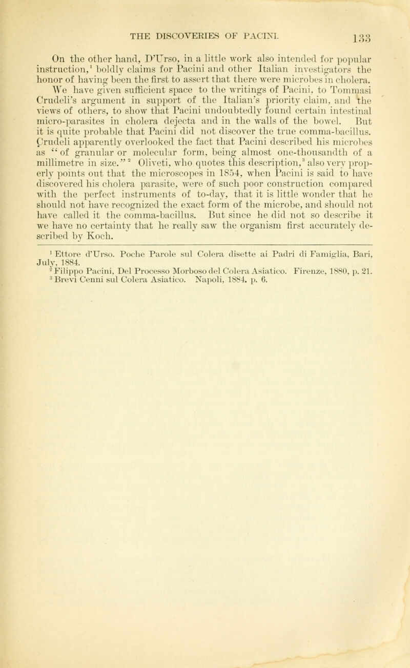 On the other liand, D'Urso, in a, little work also intended for po]-»ular instruction,' l)oldly claims for Pacini and other Italian iiivestigators the honor of having heen the first to assert that there were microbes in cholera. We have given sufficient space to the writings of Pacini, to Tommasi Crudeli's argument in su})port of the Italian's priority claim, and the views of others, to show that Pacini undoubtedly found certain intestinal micro-parasites in cholera dejecta and in the Avails of the bowel. 15ut it is quite probable that Pacini did not discover the true comma-bacillus. Crudeli apparently overlooked the fact that Pacini described his microbes as of granular or molecular form, being almost one-thousandth of a millimetre in size. ° Oliveti, who quotes this description/ also very prop- erly ponits out that the microscopes in 1854, Avhen I'acini is said to have discovered his cholera parasite, were of such poor construction compared with the perfect instruments of to-day, that it is little wonder that he should not have recognized the exact form of the microbe, and should not have called it the comma-])acillus. But since he did not so describe it we have no certainty that he really saw the organism first accurately de- scribed by Koch. ' Ettore d'Urso. Poche Parole sul Colera disette ai Padri di Famigiia, Bari, July, 1884. - Filippo Pacini, Del Processo Moi'boso del Colera Asiatico. Firenze, 1880, p. 21. •* Brevi Cenni sul Colera Asiatico. Napoli, 1884. p. 6.