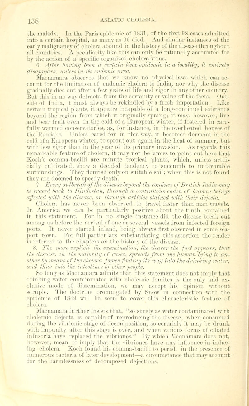 the malady. In the Paris epidemic of 1831, of the first 98 cases admitted into a certain liospital, as many as 96 died. And similar instances of the early malignancy of cholera abound in the history of the disease throughout all countries. A peculiarity like this can only be rationally accounted for by the action of a specific organized cholera-virus. G. After having been a certain time e])iclemic in a locality, it entirely disappears, miless in it\s endemic area. Macnamara observes that we know no physical laws which can ac- count for the limitation of endemic cholera to India, nor why the disease gradually dies out after a few years of life and vigor in any other country. But this in no way detracts from the certainty or value of the facts. Out- side of India, it mi;st always be rekindled by a fresh importation. Like certain tropical plants, it appears incapable of a long-continued existence beyond the region from which it originally sprang; it may, however, live and bear fruit even in the cold of a European winter, if fostered in care- fully-warmed conservatories, as, for instance, in the overheated houses of the Kussians. Unless cared for in this way, it becomes dormant in tiie cold of a European winter, to sprout out again in the heat of summer, but with less vigor than in the year of its primary invasion. As regards this remarkable feature of cholera, it may not be amiss to point out here that Koch's comma-bacilli are minute tropical plants, which, unless artifi- cially cultivated, show a decided tendency to succumb to unfavorable surroundings. They flourish only on suitable soil; when this is not found they are doomed to speedy death. 7. Every outbreak of the disease beyond the confines of British India may be traced back to Hindostan, through a continuous chain of human beings affected with the disease, or tlirough articles stained with their dejecta. Cholera has never been observed to travel faster than man travels. In America we can be particularly positive about the truth contained in this statement. For in no single instance did the disease break out among us before the arrival of one or several vessels from infected foi-eign ports. It never started inland, being always first observed in some sea- port town. For full particulars substantiating this assertion the reader is referred to the chapters on the history of the disease. 8. The more exiylicit the examination, the clearer the fact appears, that the disease, in the majority of cases, spreads from one human being to an- other I>y means of the cholera fomes finding its way into the drinking water, and thus into the intestines of other people. So long as ]\Iaenamara admits that this statement does not imply that drinking Avater contaminated with choleraic fomites is the only and ex- clusive mode of dissemination, we may accept his opiuion without scruple. The doctrine promulgated by Snow in connection with the epidemic of 1849 will be seen to cover this characteristic feature of cholera. Macnamara further insists that, so surely as water contaminated witb choleraic dejecta is capaljle of reproducing the disease, when consumed during the vibrionic stage of decomposition, so certainly it may be drunk with impunity after this stage is over, and when various forms of ciliated infusoria have replaced the vibriones. By which Macnamara does not, however, mean to imply that the vibriones have any inflixence in induc- ing cholera. Koch found his comma-bacilli to perish in the presence of numerous bacteria of later development—a circumstance that may account for the harmlessness of decomposed dejections.