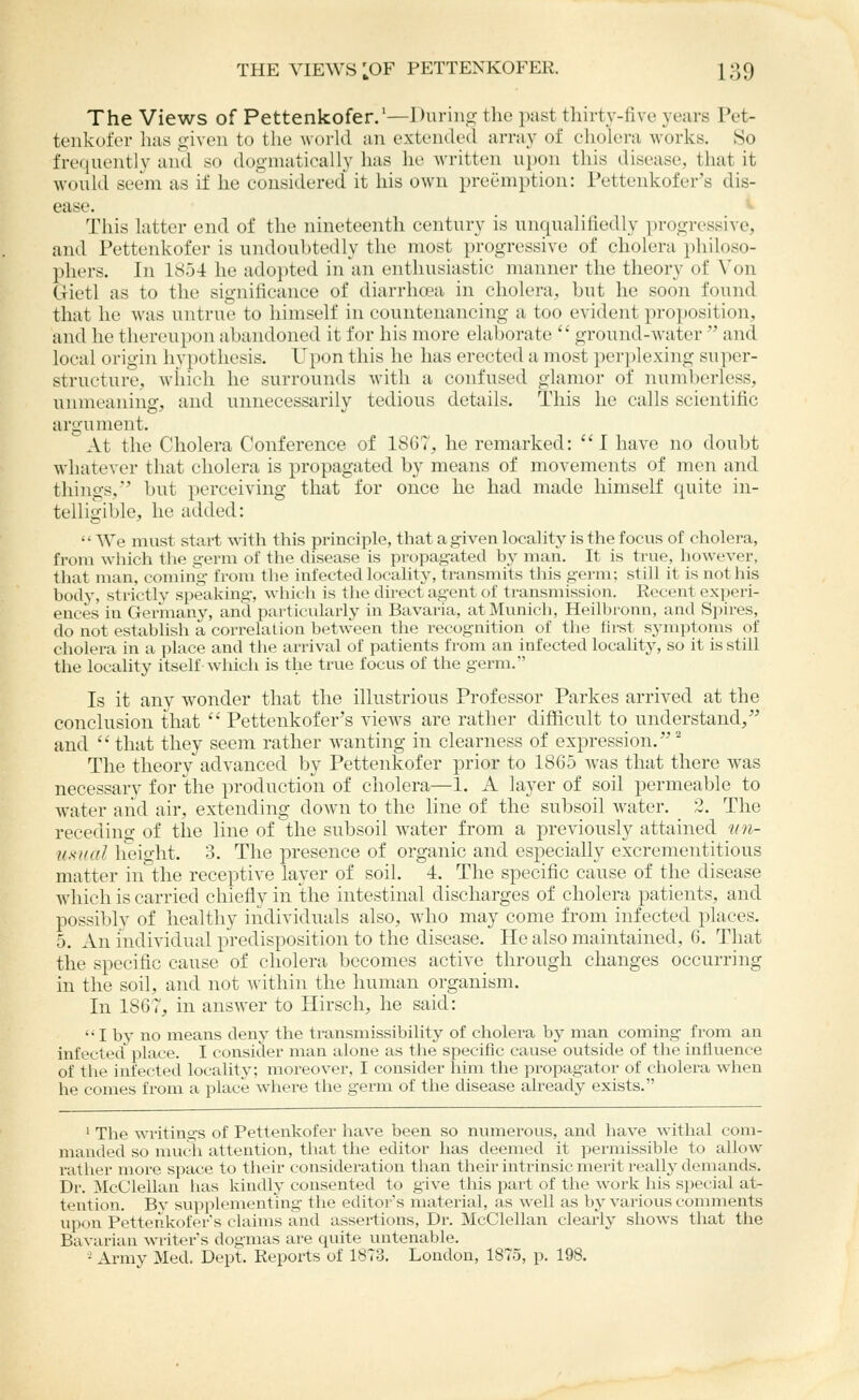 The Views of Pettenkofer.'—During the past thirty-five years Pet- tenkofer has given to the world an extended array of cholera works. So frequently and so dogmatically has he written upon this disease, that it would seem as if he considered it his own preemption: Tettenkofer's dis- ease. This latter end of the nineteenth century is unqualifiedly progressive, and Pettenkofer is undoubtedly the most progressive of cholera jihiloso- phers. In 185-4 he adopted in an enthusiastic manner the theory of \'on Gietl as to the significance of diarrhoea in cholera, but he soon found that he was untrue to himself in countenancing a too evident proposition, and he thereupon abandoned it for his more elaborate  ground-water  and local origin hypothesis. Upon this he has erected a most perplexing super- structure, which he surrounds with a confused glamor of numberless, unmeaning, and unnecessarily tedious details. This lie calls scientific argument. At the Cholera Conference of 18G7, he remarked: I have no doubt whatever that cholera is propagated by means of movements of men and things,' but perceiving that for once he had made himself quite in- telligible, he added:  We must start with this principle, that a given locality is the focus of cholera, from which the germ of the disease is propagated b3' man. It is true, liowever, that man, coming from the infected locality, transmits this germ: still it is not his body, strictly speaking, which is tlie direct agent of transmission. Recent experi- ences in Germany, and particularly in Bavaria, at Munich, Heilbi'onn, and Spires, do not establish a correlation betAveen the recognition of the first symptoms of cholera in a place and tiie arrival of patients from an infected locality, so it is still the locality itself which is the true focus of the germ. Is it any wonder that the illustrious Professor Parkes arrived at the conclusion that  Petteukofer's views are rather difficult to understand/' and that they seem rather wanting in clearness of expression. The theory advanced by Pettenkofer prior to 1865 was that there was necessary for the production of cholera—1. A layer of soil permeable to water aiid air, extending down to the line of the subsoil water. 2. The receding of the line of the subsoil water from a previously attained irji- u.sual height. 3. The presence of organic and especially excrementitious matter in the receptive layer of soil. 4. The specific cause of the disease which is carried chiefly in the intestinal discharges of cholera patients, and possibly of healthy individuals also, who may come from infected places. 5. An individual predisposition to the disease. He also maintained, 6. That the specific cause of cholera becomes active through changes occurring in the soil, and not within the human organism. In 1867, in answer to Hirsch, he said: I by no means deny the transmissibility of cholera by man coming from an infected place. I consicler man alone as tlie specific cause outside of the influence of tlie infected locality; moreover, I consider him the propagator of cholera when he comes from a place where the germ of the disease already exists. ' The writings of Pettenkofer have been so numerous, and have withal com- manded so much attention, that the editor has deemed it permissible to allow rather more space to their consideration tlian their intrinsic merit really demands. Dr. McClellan has kindly consented to give this part of the work his special at- tention. By supplementing the editor's material, as well as by various comments upon Pettenkofers claims and assertions, Dr. McClellan clearly shows that the Bavarian writer's dogmas are quite untenable. - Army Med. Dept. Reports of 187:3. London, 1875, p. 198.