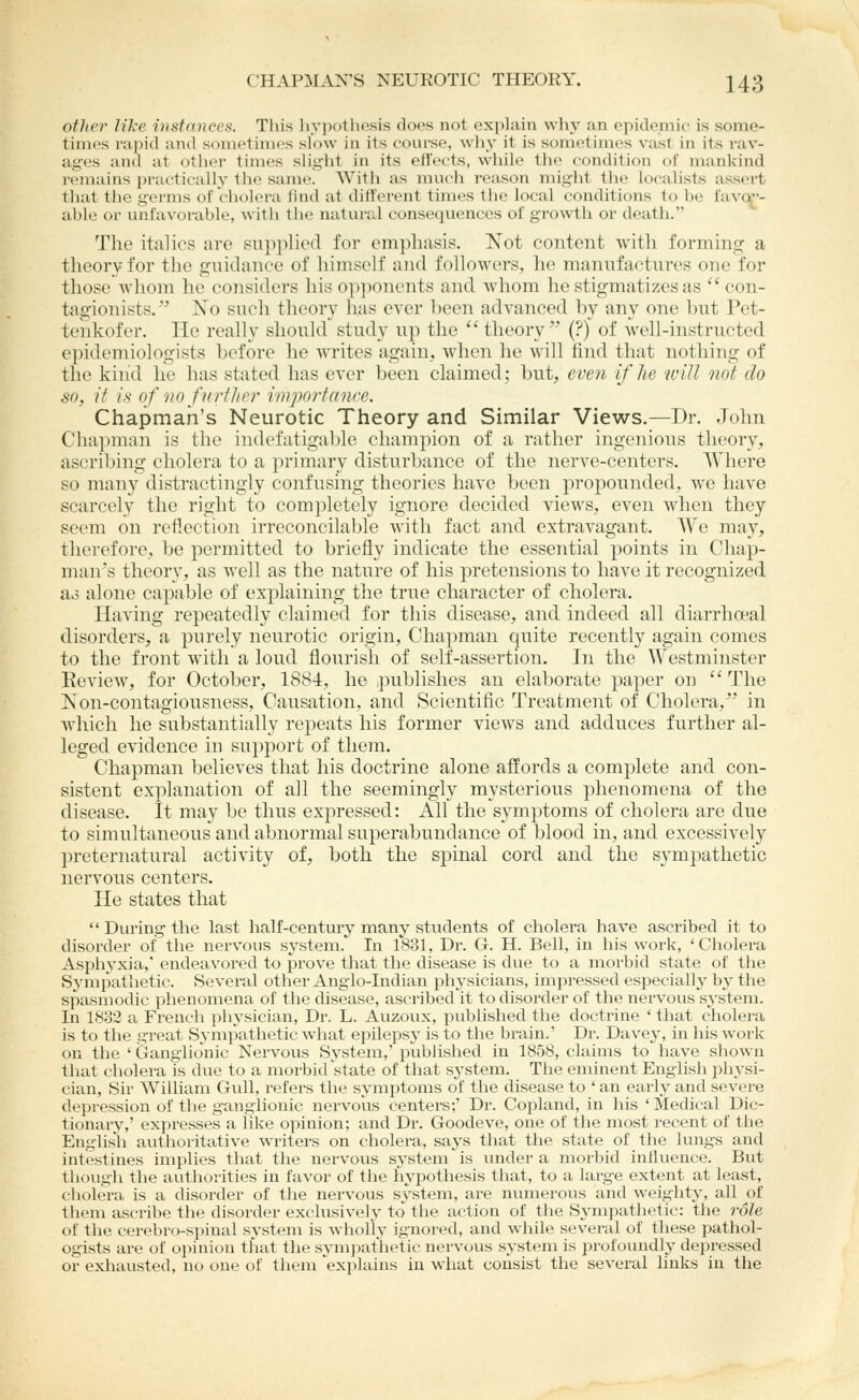 CHAPMAN'S NEUROTIC THEORY. 243 otlter like in.stctnces. This Iiyjjotliftsis does not explain why an epidemic is some- times i-apid and sometimes slow in its course, why it is som(>times vast in its rav- ages and at otiier times slight in its eltects, while tlie condition of mankind i-emains practically the same. With as much reason might the localists assert that the germs of cholera find at different times the local conditions to be favoi- able or unfavorable, with the natural consequences of gro\vth or death. The italics are supplied for emphasis. Not content with forming a theory for the guidance of himself and followers, he manufactures one for those whom he considers his opponents and whom he stigmatizes as  con- tagionists. Xo such theory has ever been advanced by any one Init Pet- tenkofer. He really should study up the theory'' (?) of well-instructed epidemiologists before he writes again, when he will find that nothing of the kind he has stated has ever been claimed; but, even if he will not do so, it is of nnfnrtl/rr iinporfanre. Chapman's Neurotic Theory and Similar Views.—I)r. John Chapman is the indefatigable champion of a rather ingenious theory, ascribing cholera to a primary disturbance of the nerve-centers. Where so many distractingly confusing theories have been propounded, we have scarcely the right to completely ignore decided views, even when they seem on reflection irreconcilable with fact and extravagant. We may, therefore, be permitted to briefly indicate the essential points in Chap- man's theory, as well as the nature of his pretensions to have it recognized as alone capable of explaining the true character of cholera. Having repeatedly claimed for this disease, and indeed all diarrhoeal disorders, a purely neurotic origin. Chapman quite recently again comes to the front with a loud flourish of self-assertion. In the Westminster Eeview, for October, 1884, he publishes an elaborate paper on The Non-contagiousness, Causation, and Scientific Treatment of Cholera, in which he substantially repeats his former views and adduces further al- leged evidence in support of them. Chapman believes that his doctrine alone affords a complete and con- sistent explanation of all the seemingly mysterious phenomena of the disease. It may be thus expressed: All the symptoms of cholera are due to simultaneous and abnormal superabundance of blood in, and excessively preternatural activity of, both the spinal cord and the sympathetic nervous centers. He states that  Diu'ing the last half-century many students of cholera have ascribed it to disorder of tlie nervous system.' In 1831, Dr. G. H. Bell, in his work, ' Cholei-a Asphyxia,' endeavored to prove that the disease is due to a morbid state of the Sympathetic. Several other Anglo-Indian physicians, impressed especially by the spasmodic phenomena of the disease, ascribed it to disorder of the nervous system, In 18o2 a French physician. Dr. L. Auzoux, published the doctrine ' that cholera I is to the great Sympathetic what epilepsj' is to the brain.' Dr. Davey, in his work on the ' Ganglionic Nervous System,' published in 1858, claims to have shown that cholera is due to a morbid'state of that system. The eminent English ph3^si- cian, Sir William Gull, refers the symptoms of the disease to ' an early and severe depression of the ganglionic nervous centers;' Dr. Copland, in his 'Medical Dic- tionary,' expresses a like opinion; and Dr. Goodeve, one of the most recent of the English authoritative writers on cholera, says that the state of the lungs and intestines implies that the nervovis system is under a morbid influence. But though the authoi-ities in favor of the hypothesis that, to a large extent at least, cliolera is a disorder of the nervous system, are numerous and weightj', all ^of them ascribe the disorder exclusively' to the action of the Sympathetic: the role of the cerebro-sjMual system is wholly ignored, and while several of these pathol- ogists are of opinion that the sjmipathetic nervous system is i^rofoundly depressed or exhausted, no one of them 'explains in what consist the several links in the