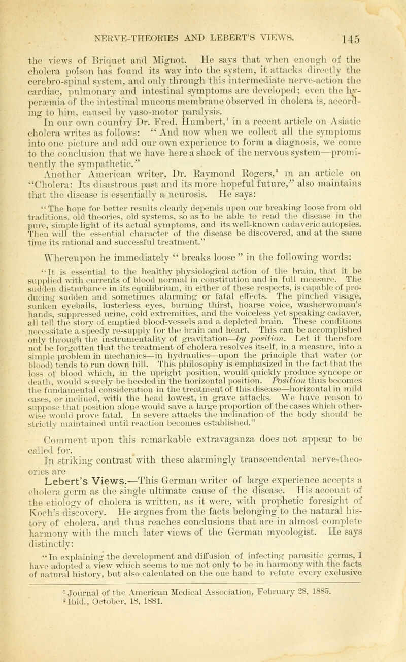 tlie views of Briquet and ^[igiiot. He says that wlien cnougli of the cholera poison has found its way into the system, it attacks directly the cerebro-spinal system, and only through this intermediate nerve-action the cardiac, pulmonary and intestinal symptoms are developed; even the hv- perwmia of the intestinal mucous membrane observed in cholera is, accor(l- ing- to him. caused Ijy vaso-motor paralysis. In our own country Dr. Fred. Humbert,' in a recent article on Asiatic cholera writes as follows:  And now when we collect all the symptoms into one picture and add our own experience to form a diagnosis, we come to the conclusion that we have here a shock of the nervous system—promi- nently the sym]iathetic.''' Another^ American writer, Dr. Raymond Rogers,' m an article on •'Cholera: Its disastrous past and its more hopeful future,'' also maintains that the disease is essentially a neurosis. He says:  The hope for better results clearly depends upon our breaking loose from old traditions, old theories, old systems, so as to be able to read the disease in the pure, simple lig-ht of its actual symptoms, and its well-known cadaveric autopsies. Then will the essential character of the disease be discovered, and at tlie same time its rational and successful treatment. Whereupon he immediately  breaks loose in the following words: It is essential to the healthy physiological action of the brain, that it be sui)i)lied witli currents of blood normal in constitution and in full measure. The sudden disturbance in its equilibrium, in either of these respects, is capable of pro- ducing sudden and sometimes alarming or fatal effects. The pinclied visage, sunken eyeballs, lusterless eyes, burning thirst, hoarse voice, washerwoman's hands, suppressed urine, cold extremities, and the voiceless yet speaking cadaver, all tell the story of emptied blood-vessels and a depleted brain. These conditions necessitate a speedy re-supply for the brain and heart. This can be accomplished only through the instrumentality of gravitation—by position. Let it therefore not be forg-otten that the treatment of cholera resolves itself, in a measure, into a simple problem in mechanics—in liydraulics—upon the principle that water (or blood) tends to run down hill. Tliis philosophy is emphasized in the fact that the loss of blood which, in the upright position, would quickly produce syncope or death, would sca,rely be heeded in the horizontal position. Position thus becomes the fundamental consideration in the treatment of this disease—horizontalin mild cases, or inclined, with the liead lowest, in grave attacks. We have reason to suppose that position alone would save a large proportion of the cases which other- wise would prove fatal. In severe attacks the inclination of the body should be strictl}' maintained until reaction becomes establislied. Comment upon this remarkable extravaganza does not appear to be called for. In striking contrast'^with these alarmingly transcendental nerve-theo- ories are Lebert's Views.—This German writer of large experience accepts a cholera germ as the single ultimate cause of the disease. His account of the etiology of cholera is written, as it were, with prophetic foresight of Koch's discovery. He argues from the facts belonging to the natural his- torv of cholera, and thusreaches conclusions that are in almost complete harmony with the much later views of the German mycologist. He says distinctly:  In explaining the development and diffusion of infecting parasitic germs, I have adopted a view which seems to me not only to be in liarmony with the facts of natural history, but also calculated on the one hand to refute every exclusive ^ Journal of the American Medical Association, February 28, 1885. Ubid., October, 18, 1884.