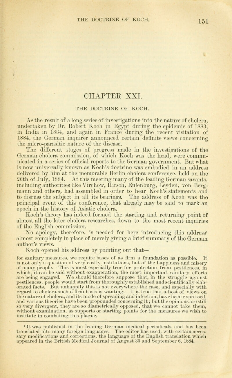 CHAPTER XXI. THE DOCTRINE OF KOCH. As the result of a long series of investigations into the nature of cholera, undertaken by Dr. Robert Koch in Egypt during the epidemic of 1883, in India in 1884, and again in France during the recent visitation of 1884, the German inquirer announced certain definite views concerning the micro-parasitic nature of the disease. The different stages of progress made in the investigations of the German cholera commission, of which Koch was the head, were commu- nicated in a series of official reports to the German government. But what is now universally known as Koch's doctrine was embodied in an address delivered by him at the memorable Berlin cholera conference, held on the 2Gth of July, 1884. At this meeting many of the leading German savants, including authorities like Virchow, Hirsch, Eulenburg, Leyden, von Berg- raann and others, had assembled in order to hear Koch's statements and to discuss the subject in all its bearings. The address of Koch was the principal event of this conference, that already may be said to mark an epoch in the history of Asiatic cholera. Koch's theoi-y has indeed formed the starting and returning point of almost all the later cholera researches, down to the most recent inquiries of the English commission. ]^o apology, therefore, is needed for here introducing this address' almost completely in place of merely giving a brief summary of the German author's vicAvs. Koch opened his address by pointing out that— foi' sanitaiy measures, we require bases of as firm a foundation as possible. It is not only a question of very costly institutions, but of the happiness and misery of many people. This is most especiallj'' true for protection from pestilences, in which, it can be said without exaggeration, the most important sanitary efforts are being engaged. We should therefore suppose that, in the strug-gle against pestilences, people would start from thoroughly established and scientifically elab- orated facts. But unhappily this is not everywhere the case, and especially with regard to cholera such a ifrna basis is wanting. It is true that a host of views on the nature of cholera, and its mode of spreading and infection, have been expressed, and various theories have been propounded concerning it; but the opinions are still so very divergent, they are so diametrically opposed, that we cannot take them, without examination, as supports or starting points for the measures we wish to institute in combating this plague. ' It was pviblished in the leading German medical periodicals, and has been translated into many foreig'n languages. The editor has used, with certain neces- sary modifications and corrections, the language of the English translation which appeared in the British Medical Journal of August 30 and September 6, 1884.