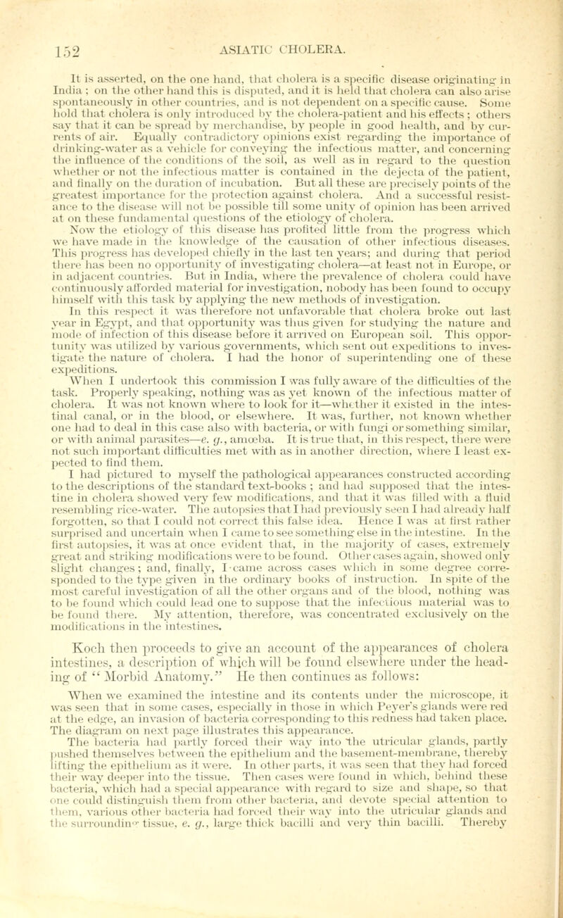 It is asserted, on the one hand, that cliolera is a specific disease originatinsi- in India ; on tlie otlier liand this is chspiited, and it is held tliat cholera can also arise spontaneously in otlier countries, and is not dependent on a specific cause. Some hold that cholera is only introduced In' the cliolera-patient and his effects ; others say that it can he spreail hy merchandise, hy people in good healtii, and hy cur- rents of air. Ecpuilly contradictory opinions exist regarding the importance of drinking-water as a vehicle for conveying- the infectious matter, and concerning the influence of the conditions of the soil, as well as in regard to the question whetlier or not the infectious matter is contained in tlie dejecta of the patient, and finallj- on llie duration of incubation. But all tliese are i)recisely points of the greatest imi)ortance for the jirotection against cholera. And a successful resist- ance to the diseas(> will not tje possible till some vmit^' of opinion has been aiTived at on tiiese fvuidamental questions of tlie etiology of cholera. Now the etiology of this disease has profited little from the progre.ss which we have made in the knowledge of the causation of otlier infectious diseases. This progress has develoj^ed chiefly in the last ten years; and during tliat period tiiere has becm no oppoi-tunit^- of investig'ating cholera—at least not in Europe, or in adjacent countries. But in India, where the prevalence of cholera could have continuously afforded material for investigation, nobody has been found to occupy liimself with this task by applying the new methods of investigation. In this respect it was therefore not unfavoi'able that cholera broke out last year in Egypt, and that opportunity was thus given for studying the nature and mode of infection of this disease before it arrived on European soil. This oppor- tunity was utilized by various governments, which sent out expeditions to inves- tigate the nature of cholera. I had the honoi' of superintending- one of these expeditions. When I undertook this commission I was fully aware of the difficulties of the task. Properly speaking, nothing was as yet Icnown of the infectious matter of cholera. It was not known where to look for it—whether it existed in the intes- tinal canal, or in the blood, or elsewhere. It was, further, not known whether one had to deal in this case also with bacteria, or with fungi or something similar, or with animal parasites—e. g., amoeba. It is true that, in this respect, there wei'e not such important difficulties met with as in another direction, where I least ex- pected to find them. I had pictured to myself the pathological appearances constructed according to the descriptions of the standai'd text-books ; and had supposed that the intes- tine in cholera showed very few modifications, and that it was filled with a fluid resembling i-ice-water. The autopsies that I had previoush' seen I had already half forgotten, so that I could not correct this false idea. Hence I was at first rather surprised and uncertain when I came to see something else in the intestine. In the first autopsies, it was at once evident that, in the majority of cases, extremely great and striking modifications were to be found. Other cases again, showed only slight changes; and, finally, I came across cases which in some degree corre- sponded to the type given in the ordinary books of instruction. In spite of the most careful investigation of all the other organs and of the blood, nothing was to be found which could lead one to suppose that the infectious material was to be found tliere. jVIy attention, therefore, was concentrated exclusively on the modifications in the intestines. Koch then proceeds to give an account of the appearances of cholera intestines, a description of which will be found elsewhere under the head- ing of  Morbid Anatomy.'' He then continues as follows: Wlien we examined the intestine and its contents under the microscope, it was seen that in some cases, especially in those in wliicli Peyers glands were red at the edge, an invasion of bactei'ia corresponding to tliis redness had taken place. The diagram on next page illustrates this appearance. The bacteria had partly forced tiieir way into the vxtricular glands, partly pushed themselves between the epithelium and tlie basement-meiubranci, thereby lifting the epithelium as it were. In other ])arts, it was seen that tliey had forced their way deeper into the tissue. Then casi^s were found in wliicli, belniid these bacteria, wliich had a special a])pearance with regard to size and sliape, so that one could distinguish them from other bacteria, ami devote special attention to them, various other bacteria had forced their way into the utricular glands and the surroundin-tissue, e. g., large thick bacilli and veiy tiiin bacilli. Thereby