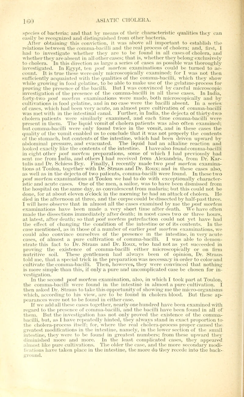 species of bacteria; and that by means of their characteristic qualities they can easily be i-ecognized and distinguished from other bacteria. After obtaining- this conviction, it was above all important to establish the relations between the conmia-bacilli and the real process of cholera; and, first, I had to investigate whether they are to be found in all cases of cholera, and whether they are absent in all other ctises; that is, whether they belong-exclusively to cholera. ^In this direction as large a series of cases as possible was thoroughly investigated. In Egypt, ten j)osf mortem examinations could be turned to ac- count. It is true these were only microscopically examined; for I was not then sufficiently acquainted with the qualities of the comma-bacilli, which they .show wjiile growing- in food gelatine, to be able to make use of the gelatme-process for pi'oving the presence of the bacilli. But I was convinced by careful microscopic investigation of the presence of the comma-bacilli in all these cases. In India, forty-two jjosf munem examinations were made, both microscopically and by cultivations in food gelatine, and in no case were the bacilli absent. In a series of cases, which had been very acute, an almost pure cultivation of comma-bacilli was met witli in the intestinal canal. Further, in India, the dejecta of thirty-two cholera patients were similarly examined, and each time comma-bacilli were present in them. The liquid vomit of cholera patients was also often examined; but comma-bacilli were only found twice in the vomit, and in these cases the quality of the vomit enabled us to conclude that it was not properly the contents of thestomach, but contents of the intestine, which had been driven upward by abdominal pressui'e, and evacuated. The liquid had an alkaline reaction and looked exactly like the contents of the intestine. I have also found comma-bacilli in eight other post mortem preparations, some of which I had previously had sentnie fi'om India, and othere I had received from Alexandria, from DiC Kar- tulis and Dr. Schiess Bey. Finally, I recently made two jjos^ mortem examina- tions at Toulon, together with Dr. Straus and Dr. Roux; and in these cases also, as well as in the dejecta of two patients, comma-bacilli were found. In these two post mortem examinations at Toulon we had to do with exceptionally character- istic and acute cases. One of the men, a sailor, was to have been dismissed from the hospital on the same day, as convalescent from malaria; but this could not be done, for at about eleven o'clock in the morning he had an attack of cholera. He died in the afternoon at three, and the corpse covild be dissected by half-past three. I will here observe that in abnost all the cases examined by me the post mortem examinations have been made a very short time after death. We have often made the dissections immediately after death; in most cases two or three hours, at latest, after death; so that 2)0^t mortem putrefaction could not yet have had the effect of changing- the condition of tlie intestine or of its contents. In the case mentioned, as in those of a number of earlier j>osf mortem examinations, we could also convince ourselves of the presence in the intestine, in very acute cases, of almost a pui-e cultivation of comma-bacilli. I was able to demon- strate this fact to Dr. Straus and Dr. Roux, who had not as yet succeeded in proving- the existence of comma-bacilli either mici'oscopically or on firm nutritive soil. These gentlemen had always been of opinion, Dr. Straus told me, that a special trick in the prepai'ation was necessax-y in order to color and cviltivate the connna-bacilli. Then, howeveis they were con\'inced that nothing is more simple than this, if only a pure and uncomplicated case be chosen for in- vestigation. In the second post mortem examination, also, in which I took part at Toulon, the comma-bacilli were found in the intestine in almost a pure cultivation. I then asked Dr. Straus to take this opportunity of showing me the micro-organisms which, according to his view, are to be found in cholera blood. But these ap- pearances were not to be found in either case. If we add all these cases together, nearly one hundred have been examined with regard to the presence of conmia-bacilli, and the bacilli have been found in all of Ihem. But the investigation has not only proved the existence of the comma- bacilli, but, as I have re])eatedly hinted, they always stand in exact proportion to the cholera-process itself; for, where the real cholera-process proper caused the greatest modifications in the intestine, namely, in the lower section of the small intestine, they wen; to be founti in greatest numbers; from these upward they diminished more and more. In the least complicated cases, they a|)peared almost like pure cultivations. The older the case, and the more secondary modi- fications have taken place in the intestine, the moi'e do tliey recede into the back-- ground.