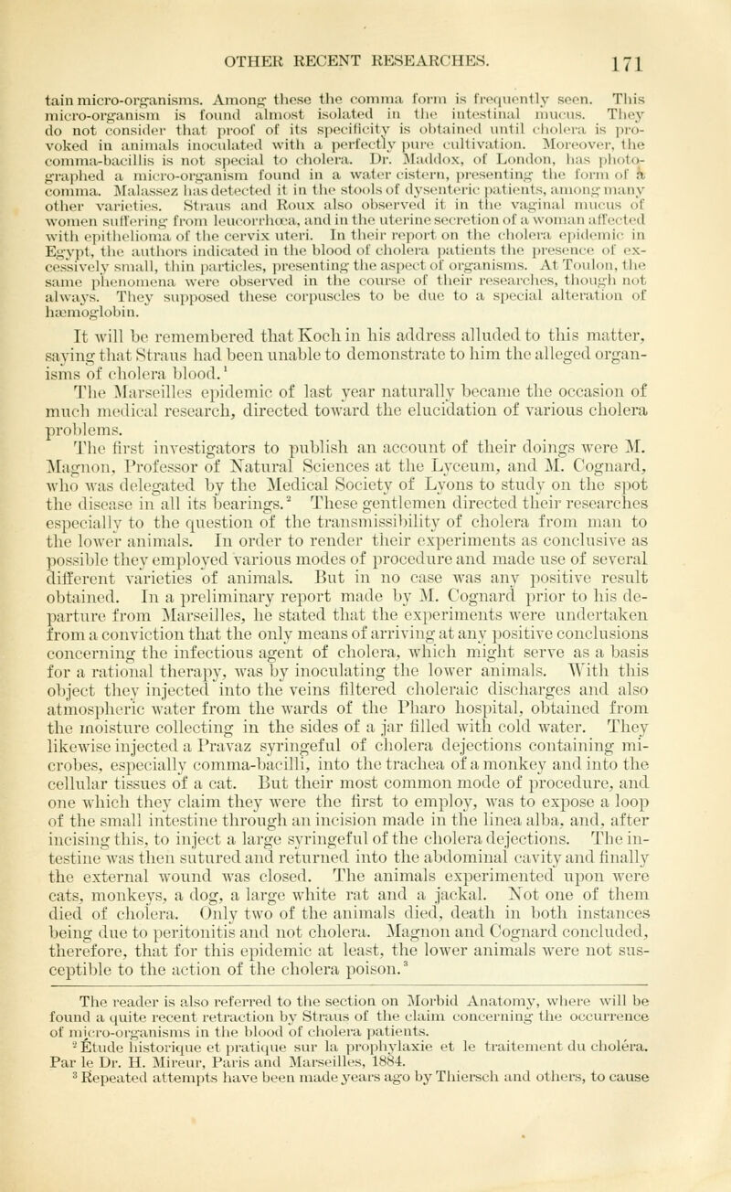 tain micro-org'anisms. Among' these the comma form is frequently seen. This micro-organism is found almost isolated in the intestinal mucus. Tiiej^ do not consider that proof of its specificity is obtained until ciiolera is pro- voked in aniiuals inoculated with a perfectly pure cultivation. Moreover, tiie comma-bacillis is not special to ciiolera. Dr. JIaddox, of London, has plioto- graphed a micro-organism found in a water cistei'u, presenting tlie form of a comma. Malassez lias detected it in tlie stools of dysenteric patients, among many other varieties. Straus and Roux also obs(n-v(!d it in the vaginal nuuais of women suffering from leucorrhoca, and in the uterine secretion of a woman affected with epithelioma of the cervix uteri. In their report on the cholera epidemic in Egypt, the authors indicated in the blood of cholera ]xitieuts tiie presence of ex- cessively small, thin particles, presenting the aspect of organisms. At Toulon, the same p'licnoniena were observed in tiie course of their res(>arches, though not alwaj-s. They supposed these corpuscles to be due to a s[)ecial alteration of hccniogiobin. It Avill be remembered that Koch in liis address alluded to this matter, saying that Straus had been unable to demonstrate to him the alleged organ- isms of cholera blood. * The ^larseilles epidemic of last year naturally became the occasion of much medical research, directed toAvard the elucidation of various cholera problems. The first investigators to publish an account of their doings were M. Magnon, Professor of Natural Sciences at the Lyceum, and M. Cognard, who was delegated by the Medical Society of Lyons to study on the spot the disease in all its bearings.^ These gentlemen directed their researches especially to the question of the transmissi})ility of cholera from man to the lower animals. In order to render their experiments as conclusive as possible they employed various modes of procedure and made use of several different varieties of animals. But in no case was any positive result obtained. In a preliminary report made by M. Cognard prior to his de- parture from ^Marseilles, he stated that the experiments were undertaken from a conviction that the only means of arriving at any positive conclusions concerning the infectious agent of cholera, which might serve as a basis for a rational therapy, was by inoculating the lower animals. With this object they injected into the veins filtered choleraic discharges and also atmospheric Avater from the wards of the Pharo hospital, obtained from the moisture collecting in the sides of a jar filled with cold water. They likewise injected a Pravaz syringeful of cholera dejections containing mi- crobes, especially comma-bacilli, into the trachea of a monkey and into the cellular tissues of a cat. But their most common mode of procedure, and one which they claim they were the first to employ, was to expose a loop of the small intestine through an incision made in the linea alba, and, after incising this, to inject a large syringeful of the cholera dejections. The in- testine was then sutured and returned into the abdominal cavity and finally the external wound was closed. The animals experimented upon were cats, monkeys, a dog, a large white rat and a jackal. Not one of them died of cholera. Only two of the animals died, death in both instances being due to peritonitis and not cholera. Magnon and Cognard concluded, therefore, that for this epidemic at least, the lower animals were not sus- ceptible to the action of the cholera poison. The reader is also referred to the section on j\Iorbid Anatomy, where will be found a qviite recent retraction by Straus of the claim concerning the occurrence of mi,cro-organisms in the blood of cholera patients. '•* fitude iiistorique et pratique sur la prophylaxie et le traitement du cholera. Par le Dr. H. Mireur, Paris and Marseilles, 1884. 2 Repeated attempts have been made years ago by Thiersch and others, to cause