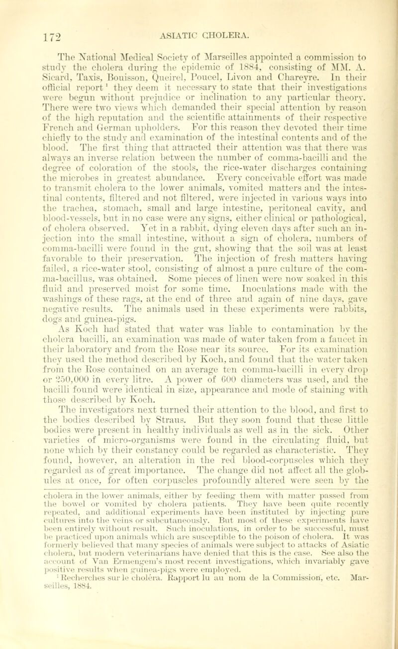 The Xational ^[oflioal Society of Marseilles appointed a commission to study the cholera durino^ the epidemic of 1884, consisting of ^D[. A. Sicard, Taxis, Bouisson, Qneirel, Poucel, Livon and Chareyre. In their official re]iort' they deem it necessary to state that their investigations were begun without })rejudice or inclination to any particular theory. There were two views which demanded their special attention by reason of the high reputation and the scientific attainments of their respective French and German upholders. For this reason they devoted their time chiefly to the study and examination of the intestinal contents and of the blood. The first thing that attracted their attention was that there was always an inverse relation between the number of comma-bacilli and the degree of coloration of the stools, the rice-water discharges containing the microbes in greatest abundance. Every conceivable effort was made to transmit cholera to the lower animals, vomited matters and the intes- tinal contents, filtered and not filtered, Avere injected in various ways into the trachea, stomach, small and large intestine, peritoneal cavity, and blood-vessels, but in no case were any signs, either clinical or pathological, of cholera observed. Yet in a rabbit, dying eleven days after such an in- jection into the small intestine, without a sign of cholera, numbers of comma-bacilli were found in the gut, showing that the soil was at least favorable to their preservation. The injection of fresh matters having failed, a rice-Avater stool, consisting of almost a pure culture of the com- ma-bacillus, was obtained. Some pieces of linen were now soaked in this fluid and preserved moist for some time. Inoculations made with the washings of these rags, at the end of three and again of nine days, gave negative results. The animals used in these experiments were rabbits, dogs and guinea-pigs. As Koch had stated that water was liable to contamination by the cholera bacilli, an examination was made of water taken from a faucet in their laboratory and from the Rose near its source. For its examination they used the method described by Koch, and found that the Avater taken from the Rose contained on an. average ten comma-bacilli in every dro]) or 2.30,000 in every litre. A poAver of 000 diameters Avas used, and the bacilli found were identical in size, apjiearance and mode of staining Avith those described by Koch. The investigators next turned their attention to the blood, and first to the bodies described by Straus. But they soon found that these little bodies Avere present in healthy individuals as well as in the sick. Other A^arieties of micro-organisms Avere found in the circulating fluid, but none A\'hich by their constancy could be regai-ded as characteristic. They found, however, an alteration in the red blood-corpuscles Avliich the}^ regarded as of great importance. The change did not affect all the glob- ules at once, for often corpuscles profoundly altered Avere seen by the cholera in the lower animals, either by feeding them Avith matter passed from the bowel or vomited by cholera i)atients. They ha\e been quite recently repeated, and additional exi>eriments have been instituted by injintin^- pure cultures into the veins or snbculaneously. But most of these experiments have been entirely without result. Surii inoculations, in order to be successful, must be practiced u\)on animals which are susceptil)le to the poison of cholera. It was former]}' belie\'ed that many species of animals were subject to attacks of Asiatic cholera, but modern veterinarians have denied that this is the case. See also the acc-ount of Van Ermennem's most recent investigations, which inA'ariably gaA'e positive results Avhen guinea-i)igs were employed. ' Recherches sur le cholera. Rapport lu au noni de la Commission, etc. Mar- seilles, 1884.