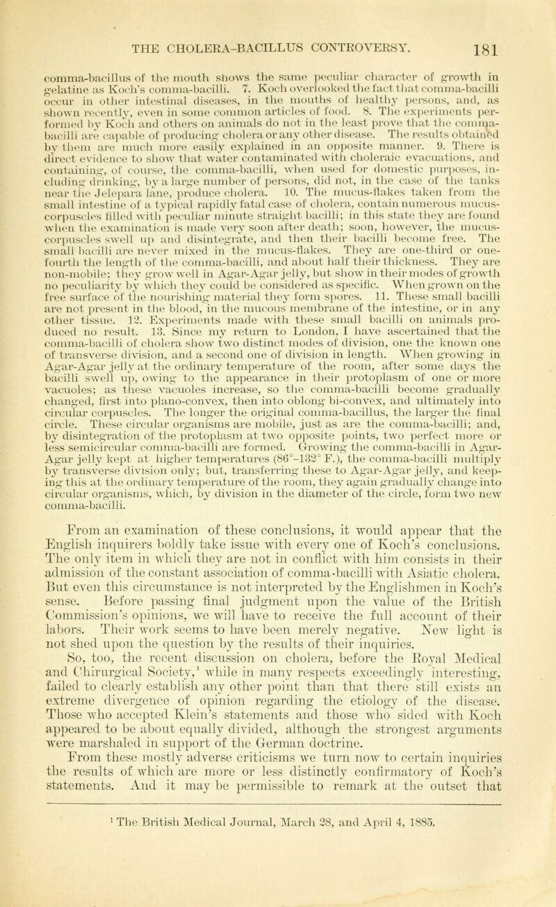 commar-bacillus of the mouth shows tlic suine peculiiU' character of f^rowth in gelatine as Koch's coinma-baciUi. 7. Koch overlooked the fact that comma-bacilli occur in otlier intestinal diseases, in the mouths of healthy persons, and, as shown recently-, even in some common articles of food. 8. The i'xp(>riinents per- formed by Koch and others on animals do not in tlie least prove that tlie comnja- bacilli are capable of producing cholera or any other disease. Tlie results oblainftd by them are much more easily explained in an opposite manner. 9. There is direct evidence to show that water contaminated with choleraic evacuations, and containing, of course, the comma-bacilli, when used for domestic purposes, in- cluding drinking, by a large number of persons, did not, in the case of the tanks near tiie Jel(>para lane, produce ciiolera. 10. The mucus-Hakes taken from the small intestine of a typical rapidly fatal case of ciiolera, contain numerous mucus- corpuscles Idled with* pec-idiar minute straight bacilli; in tliis state they are found when the examination is made veiy soon after death; soon, however, the mucus- corpuscles swell u)) and disintegrate, and then their bacilli become free. The small bacilli are n(>ver mixed in the mucus-flakes. They are one-third or one- fourth tiie length of the comma-bacilli, and about half their thickness. They are non-mobile; tl'iey grow well in Agar-Agar jelly, but show in their modes of growth no peculiarity by which they could be considered as specific. When grown on the free surface of the nom'ishing material they form spores. 11. These small bacilli are not present in the blood, in the mucous membrane of the intestine, or in any other tissue. 12. Experiments made with these small bacilli on animals pro- duced no result. Vd. Since my return to London, I have ascertained that the comma-bacilli of cholera show two distinct modes of division, one the known one of transverse division, and a second one of division in length. When growing in Agar-Agar jelly at the ordinary temperature of the room, after some days the bacilli swell up, owing to the appearance in their protoplasm of one or more vacuoles; as these vacuoles increase, so the comma-bacilli become gradually changed, first into plano-convex, then into oblong bi-convex, and viltimately into circular corpuscles. The longer the original comma-bacillus, the larger the final circle. These circular organisms are mobile, just as are the comma-bacilli; and, by disintegration of the protoplasm at two opposite points, two perfect more or less semicircular comma-bacilli are formed. Growing the comma-bacilli in Agar- Agar jelly kept at higher temperatures (86°-l32° F.), the comma-bacilli multiply by transverse division only; but, transferring these to Ag-ar-Agar jelly, and keep- ing- this at the ordinary temperature of the room, they again gradually change into circular organisms, which, by division in the diameter of the circle, form two new comma-bacilli. From an examination of these conclusions, it would appear that the English inquirers boldly take issue with every one of Koch's conclusions. The only item in Avhich they are not in conflict with him consists in their admission of the constant association of comma-bacilli with Asiatic cholera. But even this circumstance is not interpreted by the Englishmen in Koch's sense. Before passing final judgment upon the value of the British Commission's opinions, we will have to receive the full account of their labors. Their Avork seems to have been merely negative. New light is not shed upon the question by the results of their inquiries. So, too, the recent discussion on cholera, before the Eoyal Medical and CUiirurgical Society,' while in many respects exceedingly interesting, failed to clearly establish any other point than that there still exists an extreme divergence of opinion regarding the etiology of the disease. Those who accepted Klein's statements and those who sided with Koch appeared to be about equally divided, althottgh the strongest argttments were marshaled in support of the German doctrine. Erom these mostly adverse criticisms we turn now to certain inquiries the results of Avhich are more or less distinctly confirmatory of Koch's statements. And it may be permissible to remark at the outset that