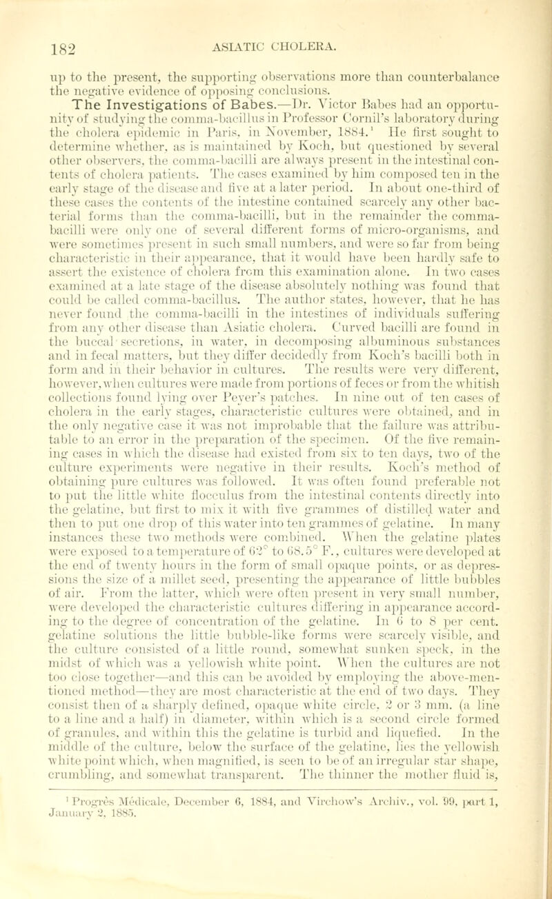 up to the present, the supporting observations more than counterbalance the negative evidence of oi)posing conchisions. The Investigations of Babes.—Dr. Victor l^abes had an opportu- nity of studying the comnia-bacilhis in Professor Cornil's laboratory during the cholera epidemic in Paris, in November, 1884.' lie first sought to determine whether, as is maintained by Kocli. but (piestioned by several other observers, the comma-bacilli are always present in the intestinal con- tents of cholera patients. The cases examined b}' him composed ten in the early stage of the disease and five at a later period. In about one-third of these cases the contents of the intestine contained scarcely any other bac- terial forms than the comma-bacilli, but in the remainder the comma- bacilli were only one of several different forms of micro-organisms, and were sometimes present in such small numbers, and were so far from being characteristic in their a]ii)earance, that it would have been hardly safe to assert the existence of cholera from this examination alone. In two cases examined at a late stage of the disease absolutely nothing was found that could be called comma-bacillus. The author states, however, that he has never found the comma-bacilli in the intestines of individuals suffering from any other disease than Asiatic cholera. Curved bacilli are found in the buccal' secretions, in water, in decomposing albuminous substances and in fecal matters, but they differ decidedly from Koch's bacilli Ijoth in form and in their behavior in cultures. The results Avere very different, however, when cultures were made from portions of feces or from the whitish collections found lying over Peyer's patches. In nine out of ten cases of cholera in the early stages, chanicteristic cultures were obtained, and in the only negative case it was not improbable that the failure was attribu- table to an error in the preparation of the specimen. Of the five remain- ing cases in Avhich the disease had existed from six to ten days, two of the culture experiments Avere negative in their results, Koch's method of obtaining pure cultures Avas folloAved. It was often found preferable not to put the little Avhite flocculus from the intestinal contents directly into the gelatine, but first to mix it Avith five grammes of distilled Avater and then to put one drop of this Avater into ten grammes of gelatine. In many instances these two methods Avere combined. When the gelatine plates AA'ere exposed to a temperature of G2^ to 08.5° F., cultures Avere developed at the end of twenty hours in the form of small opaque points, or as depres- sions the size of a millet seed, presenting the appearance of little bubbles of air. From the latter, Avliich Avere often present in very small number, were developed the characteristic cultures diff'ering in appearance accord- ing to the degree of concentration of the gelatine. In 6 to 8 per cent, gelatine solutions the little bubble-like forms Avere scarcely visible, and the culture consisted of a little round, somcAvhat sunken speck, in the midst of Avhich Avas a yelloAvish white point. A\'lien the cultures are not too close together—and this can be avoided by employing the above-men- tioned method—they are most characteristic at the end of two days. They consist tben of a sharply defined, opaque white circle, 2 or 3 mm. (a line to a line and a half) in diameter, Avithin Avhich is a second circle formed of granules, and Avithin this the gelatine is turbid and liquefied. In the middle of the culture, below the surface of the gelatine, lies the yelloAvish Avhite point Avhich, Avhen magnified, is seen to be of an irregular star shape, crumbling, and somcAvhat transparent. Tlie thinner the mother fluid is, ' Progres Medicale, December 6, 1884, and VircboAv's Arcluv,, a'oI. D9, ixirt 1,