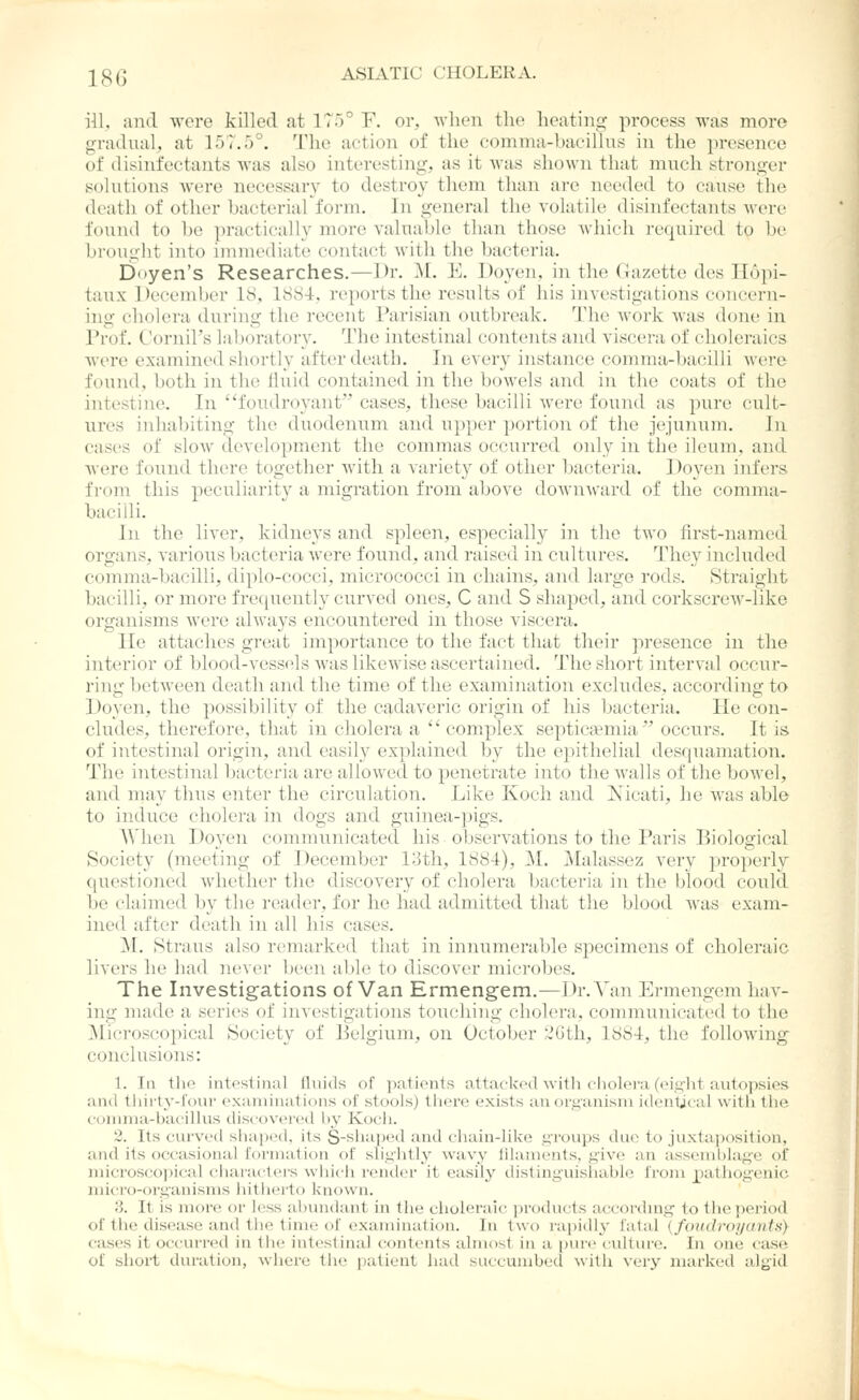 ill. a]-id were killed at 175° F. or, when the heating process was more gnidiuil, at 157.5°. The action of the comma-bacillns in the presence of disinfectants was also interesting, as it was shown that much stronger solutions were necessary to destroy them than are needed to cause the death of other bacterial form. In general the volatile disinfectants were found to be practically more valuable than those which required to be brought into iiiinioiliatc contact with the bacteria. Doyen's Researches.—Dr. M. E. Doyen, in the (Gazette des Ilopi- taux December 18, 1884, reports the results of his investigations concern- ino; cholera during the recent Parisian outbreak, l^he work was done in Prof. C'ornil's laboratory. The nitestinal contents and viscera of choleraics were examined shortly after death. In every instance comnia-bacilli were found, both in the fluid contained in the bowels and in the coats of the intestine. In fondroyant cases, these bacilli were found as pure cult- ures inhabiting the duodenum and upper portion of the jejunum. hi cases of slow development the commas occurred only in the ileum, and were found there together with a variety of other bacteria. Doyen infers from this peculiarity a migration from above doAvnward of the comma- baciili. In the liver, kidneys and spleen, especially in the two first-named organs, varioiTS bacteria were found, and raised in cultures. They included comma-bacilli, diplo-cocci, micrococci in chains, and large rods. Straight bacilli, or more frequently curved ones, C and S shaped, and corkscrew-like organisms were always encountered in those viscera. He attaches great importance to the fact that their presence in the interior of blood-vess(^ls was likewise ascertained. The short interval occur- ring between death and the time of the examination excludes, according to Doyen, the possibility of the cadaveric origin of his bacteria. He con- cludes, therefore, that in cholera a  complex septica?mia occurs. It is of intestinal origin, and easily explained by the epithelial desquamation. The intestinal bacteria are allowed to penetrate into the walls of the bowel, and may thus enter the circulation. Like Koch and Xicati, he was able to induce cholera in dogs and guinea-pigs. When Doyen communicated his observations to the Paris Biological Society (meeting of December 13th, 1884), M. Malassez very }ii-opei'ly questioned whether the discovery of cholera bacteria in the blood could be claimed by the reader, for he had admitted that the blood was exam- ined after death in all his cases. M. Straus also remarked that in innumerable specimens of choleraic livers he had never been able to discover microbes. The Investigations of Van Ermengem.—Dr. Van Ermengem hav- ing made a series of investigations touching cholera, communicated to the Microscopical Society of lielgium, on October ;iGth, 1884, the following conclusions: 1. In the intestinal fluids of pationts attacked witli cliolera (eight autopsies and thirty-four examinations of stools) tliere exists auor,t;anisni identjcal witli the coiinua-baciUus discovered by Kocii. 2. Its curvetl shaped, its S-^liiil>eil and chain-like ui-oiips due to juxtaposition, and its occasional I'orinalion of sli.L^'lilly wavy lilanients, give an assemblage of micros(;o|)ical characters which render it easily distinguishable from j^)athogenic micro-organisms hithiulo known. 3. It is more or less abundant in the choleraic products accordmg to the period of the disease and the time of examination. In two rapidly fatal (foifdroi/antN} cases it occurrfHl in the intestinal contents almost in a i)ure culture. In one cas(} of sliort tluratitjn, where the i)atient had succumbed with very marked algid