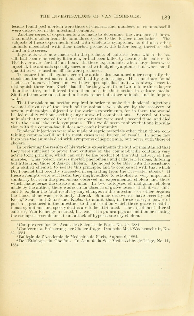 lesions found post-mortt'Di wore tliosG of clioli>r:i, and niimbei-s oj comnia-bueilli were discovereil in the intestinal contents. Another series of experiments was inatle to determine tlie virulence of intes- tinal matters taken from the animals subjected to the former inoculations. Tlie subjects of these exprrimenls died witii clioleraic symptoms, as did also other animals inoculated witii theii' morbid protlucts, the latter bein^-, therefore, the'' third iu the series. Injections were now made with the i)roducts of cidtvu-es from which the ba- cilli had been removed by filtration, or iiad been killed by heating the culture to 140° F., or over, for iialf an hour. In these experiments, wiien larg-e doses were injected, the animals speedily succumbed with alyid symptoms, but when small quantities wei'c used no effects were produced. To assure himself against error the author also examined microscopically the stools and the intestinal contents of healthy guinea-pigs. He sometimes found bacteria of a ciu'ved form and well-developed spirilla, but it was always eas^^ to disting'uish these from Koch's bacilli, for they were from two to four times larger than the latter, and differed from them also in their action in culture media. Similar forms were also found in the exci'emeut of other animals and in impiu'e water. Tliat the abdominal section required in order to make the duodenal injections was not the cause of the death of the animals, was shown by the recovery of several guinea-pig^s subjected to the various experiments, for in them the wound healetl readily without exciting any untoward complications. Several of those animals that recovered from tiie lirst oj)eration were used a second time, and died with the usual choleraic symptoms. This would seem to show that one inocula- tion with the comma-bacilli does not confer immunity. Duodenal injections were also made of septic materials other than those con- taining conmia-bacilli, and in most cases were barren of result. In some few instances the animals died with symptoms of septicasmia, but never with those of cholera. In reviewing the results of his various experiments the autlior maintained that they were sutficient to prove that cultures of the comma-bacilli contain a very active toxic principle, which can only be the product of the vital activity of this microbe. This poison causes morbid phenomena and cadaveric lesions, ditl'ering- but little from those of Asiatic cholera. He hoped to be able, with the assistance of a skilled chemist, to isolate this principle, and to compare it with that which Dr. Pouchet had recently succeeded in separating- from the rice-water stools.' If these attempts were successful they might suffice to establish a very important similarity between the phenomena observed in experimental cholera and those which characterize the disease in man. In two autopsies of malignant cholera made by the author, there was such an absence of grave lesions that it was diffi- cult to explain the fatal result by any chang-es in the intestines or other organs; the blood alone was profoundly altered. Similar discoveries have recently led Koch,'- Straus and Roux,'* and Klebs,* to admit that, in these cases, a powerful poison is produced in the intestine, to the absorption which these grave constitu- tional symptoms and speedy deaths are to be attributed. The injection of filtered cultures. Van Ermengem stated, has caused in guinea-pigs a condition presenting the strongest resemblance to an attack of hyper-acute dry cholera. ' Comptes rendus de I'Acad. des Sciences de Paris, No. 20, 1884. '•^Conferenz z. Erorterung der Cholerafrage; Deutsche Med.Wochenschrift, No. 33, 1884. ^ Bulletin de FAcademie de Medecine de Paris, August 6, 1884. ■* De I'Etiologie du Cholera. In Ann. de la Soc. Medico-chir, de Liege, No. 11, 1884.