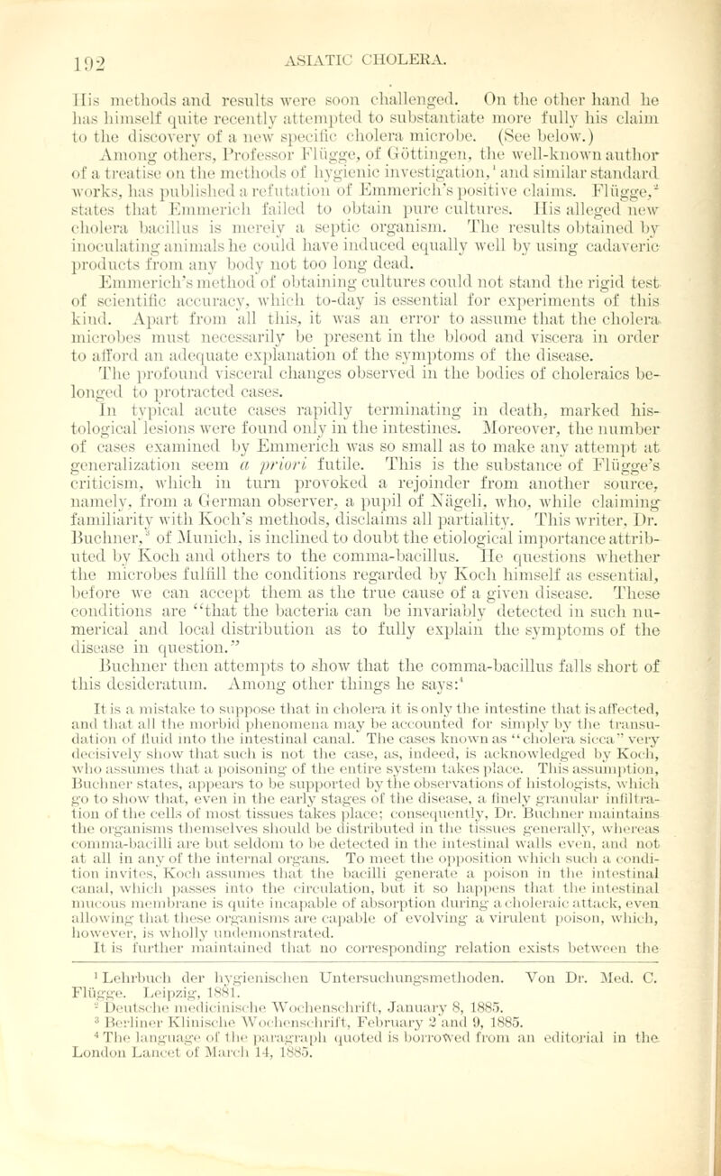 His iiietliods and results were soon challenged. On the other hand he has himself quite recently attempted to substantiate more fully his claim to the discovery of a new specific cholera microl)e. (See below.) Among others, Professor Fliigge, of Gottingen, the well-known author of a treatise on the methods of hygienic investigation,' and similar standard works, has published a refutation of Emmerich's positive claims. Fliigge, states that Emmerich failed to obtain pure cultures. I lis alleged new cholera bacillus is merely a septic organism. The results obtained by inoculating animals he could have induced equally well by using cadaveric products from any body not too long dead. Emmerich's method of obtaining cultures could not stand the rigid test of scientific accuracy, which to-day is essential for experiments of this kind. Apart from all this, it was an error to assume that the cholera microbes must necessarily Ijc jii'csent in the blood and viscera in order to afford an adequate explanation of the symptoms of the disease. The profound visceral changes observed in the bodies of choleraics be- longed to protracted cases. In typical acute cases rapidly terminating in tleath, marked his- tological lesions were found only in the intestines. Moreover, the number of cases examined by Emmerich was so small as to make any attempt at generalization seem a priori futile. This is the sul;stance of Fliigge's criticism, which in turn provoked a rejoinder from another source, namely, from a German observer, a pupil of Niigeli, who, while claiming familiarity with Koch's methods, disclaims all partiality. This writer, Dr. Buchner, of 31unicli, is inclined to doubt the etiological importance attrib- uted by Koch and others to the comma-bacillus. He questions whether the microbes fulfill the conditions regarded by Koch himself as essential, before we can accept them as the true cause of a given disease. These conditions are that the bacteria can be invariably detected in such nu- merical and local distribution as to fully explain the symptoms of the disease in question. Buchner then attempts to show that the comma-bacillus falls short of this desideratum. Among other things he says:^ It is a inistake to suppose that in cholera it is only the intestine that is affected, and lliat all the morbid phenomena may be accovnited for simply by tlie transu- dation of Uuid nito tlie intestinal canal. The cases known as ciiolera sicca' very decisively show that such is not the case, as, indeed, is acknowledged b3' Koch, who assumes that a poisoning- of the entire system takes place. This assumption, Buchner states, appears to be supported by the observations of histologists, which go to show that, even in the early stages of the disease, a finely granular infill ra- tion of the cells of most tissues takes place; consequently. Dr. Buchner nianitaiiis the organisms themselves should be distributed in the tissues generally, whei-eas comma-bacilli are but seldom to be detected in the intestinal walls even, anil not at all in any of the internal organs. To meet tlie opposition which such a condi- tion invites, Koch assumes that the bacilli generate a poison in the intestinal canal, which passes into the circulation, but it so happiMis that the intestinal mucous membrane is quite inca))able of absorption during acholeiaic-attack, even allowing that thes(! organisms are cajiable of evolving a virident poison, which, however, is wholly undenionstrated. It is further maintained that no corresponding relation exists between the ' Lehrbuch der hygicnischcn Untersuchung-smethoden. Von Dr. !Med. C. Fliigge. Leipzig, 1881. - D<nitsclie medicinische Wochenschrii't, January 8, 1885. ^ Berliner Klinische Wochenschril't, February 2 and 9, 1885. •• The language of the ])aragraph (juoted is borrowed from an editorial in the London Lancet of March 14, 1885.