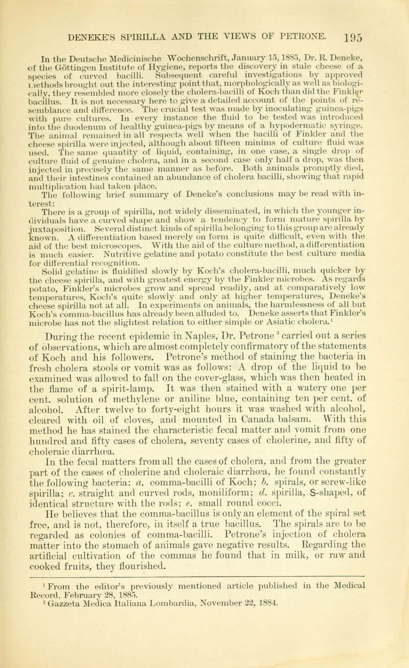 In the Deutsche Medicinische Wochenschrift, January 15,1880, Dr. R. Deneke, of the G6ttini?en Institute^ of Hygiene, reports tlie discovery in stale cheese of a species of cui'ved haciUi. Subsequent careful investigations by approved i.iethodsbrouglit out the interesting point tliat, morphologically as well as biologi- cally, they resembled more closely the cliolera-bacilli of Koch tliaudidthe Finkl(;r bacillus. It is not necessary here to give a detailed account of tlie points of re- s(Mublance and difference. The crucial test was made by inoculating guinea-pigs with pur(» cidtures. In every instance the fluid to be tested was introduced into tlie duodenum of iiealthv guinea-pigs by means of a liypodermatic syringe. Tlie animal remained in all'respects well when the bacilli of Finkler and the cheese spirilla were injected, although about fifteen minims of culture fluid was used. The same quantity of liquid, containing, in one case, a single drop of culture fluid of genuine cholera, and in a second case only half a drop, was tiien injected in precisely the same manner as before. Both animals promptly died, anil their intestines contained an abundance of cholera bacilli, showing that rapid multi})lication had taken jilace. The following brief summary of Deneke's conclusions may be I'ead with in- terest: There is a group of spirilla, not widely disseminated, in which the younger in- dividuals have a curved shajie and show a tendency to form mature spirilla by juxtaposition. Several distinct kinds of spirillabelonging to tliis group are already known. A diflerentiation based merely on form is quite ditflcult, even with the aid of the best microscopes. With the aid of the culture method, a diflerentiation is mvich easier. Nutritive gelatine and potato constitute the best culture media for ditt'erential recognition. Solid gelatine is fluidified slowly by Koch's cholera-bacilli, much quicker by the cheese spirilla, and with greatest energy by the Finkler microbes. As regards potato, Finkler's microbes grow and spread readily, and at comparatively low tempei-atures, Koch's quite slowly and only at higher temperatures, Deneke's cheese spirilla not at all. In experiments on animals, the harmlessness of all but Koch's comma-bacillus has already been alluded to. Deneke asserts that Finkler's microbe has not the shghtest relation to either simple or Asiatic cholera.' During the recent epidemic in Naples, Dr. Petrone ^ carried out a series of observations, wliicli are almost completely confirmatory of the statements of Koch and his folloAvers. Petrone's method of staining the bacteria in fresh cholera stools or vomit was as follows: A drop of the liquid to be examined was allowed to fall on the cover-glass, which was then heated in the flame of a spirit-lamp. It was then stained with a watery one per cent, solution of methylene or aniline blue, containing ten per cent, of alcohol. After twelve to forty-eight hours it was washed with alcohol, cleared with oil of cloves, and mounted in Canada balsam. With this method he has stained the characteristic fecal matter and vomit from one hundred and fifty cases of cholera, seventy cases of cholerine, and fifty of choleraic diarrhcea. In the fecal matters from all the cases of cholera, and from the greater part of the cases of cholerine and choleraic diarrhoea, he found constantly the following bacteria: a. comma-bacilli of Koch; b. sj^irals, or screw-like s])irilla; c. straight and curved rods, moniliform; d. spirilla, S-shaped, of identical structure with the rods; e. small round cocci. He believes that the comma-bacillus is only an element of the spiral set free, and is not, therefore, in itself a true bacillus. The spirals are to be regarded as colonies of comma-bacilli. Petrone's injection of cholera matter into the stomach of animals gave negative restilts. Regarding the artificial cultivation of the commas he found that in milk, or raw and cooked fruits, they flourished. ' From the editor's previously mentioned article published in tlie Medical Record, February 28, I880. '^ Gazzeta Medica Italiana Lombardia, November 33, 1884.