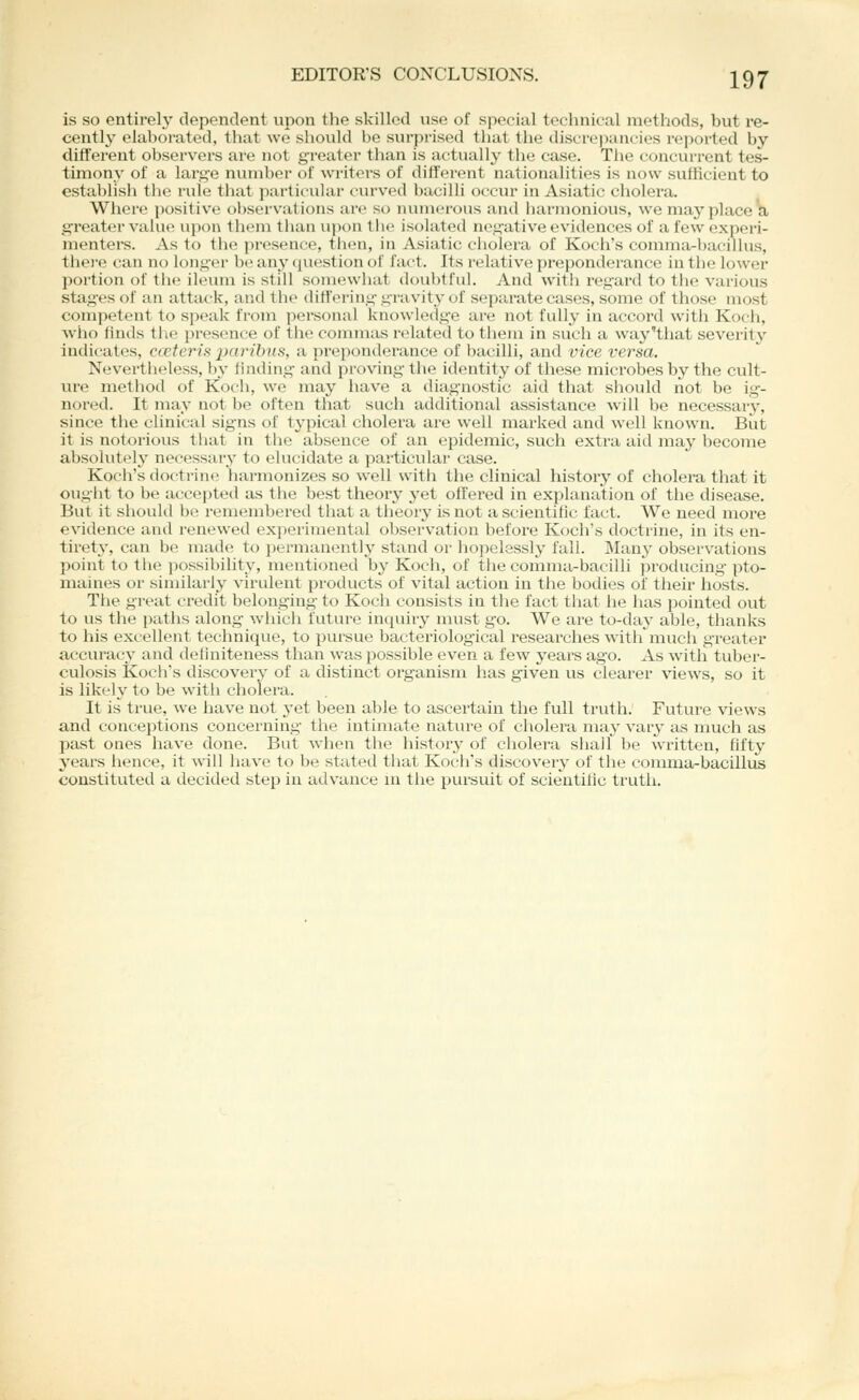 is so entirely dependent upon the skilled use of special technical methods, but re- cently elaborated, that we should be surprised that the discrejiancies reported by different observers are not greater than is actually the case. The concurrent tes- timony of a large number of wi'iters of diff(n-ent nationalities is now suUicient to establish the rule that partit-ular curved bacilli occur in Asiatic cholera. Where positive observations are so numerous and harmonious, we may placed greater value upon them than upon tiie isolated negative evidences of a few experi- menters. As to the presence, tlien, in Asiatic cliolera of Koch's comma-bacillus, tliei'e can no longer bt^ any question of fact. Its relative prepondei-ance in the lower poi'tion of tlie ileum is still somewhat doubtful. And with regard to the various stages of an attack, and tlie differing gravity of sepiu'ate cases, some of those most competent to spcalc from personal knowledge are not fully in accord with Kocli, who liuds tiie presence of the conmias related to tliem in such a way'that severity indicates, cceteria paribus, a preponderance of bacilli, and vice versa. Nevertheless, by fuiding and proving the identity of these microbes by the cult- ure method of Koch, we may have a diagnostic aid tliat should not be ig- nored. It may not be often that such additional assistance will be necessary, since the clinical signs of typical cholera are well marked and well known. But it is notorious that in the absence of an epidemic, such extra aid may become absolutely necessary to elucidate a particular case. Koch's doctrine harmonizes so well with the clinical history of cholera that it ought to be accepted as tlie best theory j'et offered in explanation of the disease. But it should b(^ i-emenibered that a theory is not a scientific fact. We need more evidence and renewed experimental observation before Koch's doctrine, in its en- tirety, can be made to permanently stand or hopelessly fall. Many observations point to the possibility, mentioned by Koch, of the comma-bacilli producing pto- maines or similarly virulent products of vital action in the bodies of their hosts. Tiie great credit belonging to Koch consists in the fact that he lias pointed out to us the paths along which future inquiry must go. We are to-day able, thanks to his excellent technique, to pursue bacteriological researches with much greater accuracy and deliniteness than was possible even a few years ag-o. As with tuber- culosis Koch's discovery of a distinct organism has given us clearer views, so it is likely to be with cholera. It is true, we have not 3'et been able to ascertain the full truth. Future views and conceptions concerning the intimate nature of cholera may vary as much as past ones have done. But when the history of cholera shall be written, fifty years hence, it will have to be stated that Koch's discover}' of the comma-bacillus constituted a decided step in advance in the pursuit of scientific trutli.