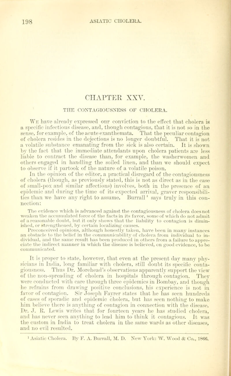 CHAPTER XXV. THE CONTAGIOUSNESS OF CHOLERA. We have already expressed our conviction to the effect tliat cholera is a specific infectious disease, and, thoiigh contagious, that it is not so in the sense, for example, of the acute exanthemata. Tli;it the peculiar contagion of cholera resides in the dejections is no longer doubtful. That it is not a volatile substance emanating from the sick is also certain. It is shown by the fact that the immediate attendants upon cholera patients are less liable to contract the disease than, for example, the washerwomen and others engaged in handling the soiled linen, and tlian we should expect to observe if it partook of the nature of a volatile poison. In the opinion of the editor, a practical disregard of the contagiousness of cholera (though, as previously stated, this is not as direct as in the case of small-pox and similar affections) involves, both in the presence of an epidemic and during the time of its expected arrival, graver responsibili- ties than we have any right to assume. Burrall' says trul}^ in this con- nection : The e\'iclence which is advanced against the contagiousness of cholera does not weaken tlie accumulated force of the facts in its favor, some of wliich do not admit of a reasonable doubt, but it only sliows that tlie liability to contagion is dimin- ished, or strengthened, by certain localizing causes. Preconceived opinions, although honestly taken, have been in many instances an obstacle to the belief in the communicability of cliolera from individual to in- dividual, and the same result has been produced in otliers from a failure to appre- ciate the indirect manner in wliicli the disease is believed, on good evidence, to be communicated. It is proper to state, however, that even at the present day many phy- sicians in India, long familiar with cholera, still doubt its specific conta- giousness. Thus Dr. Morehead's observations apparently support the view of the non-spreading of cholera in hospitals through contagion. They were conducted with care through three epidemics in Bombay, and though he refrains from drawing positive conclusions, his experience is not in favor of contagion. Sir Joseph Fayrer states that he has seen hundreds of cases of sporadic and epidemic cholera, but has seen nothing to make him believe there is anything of contagion in connection with tlie disease. Dr. J. 1{. Lewis writes that for fourteen years he has studied cholera, and has never seen anything to lead him to think it contagious. It was the custom in India to treat cholera in the same wards as other diseases, and no evil resulted. ' Asiatic Cholera. By F. A. Bui-rall, M. D. New York: W. Wood & Co., 1866.