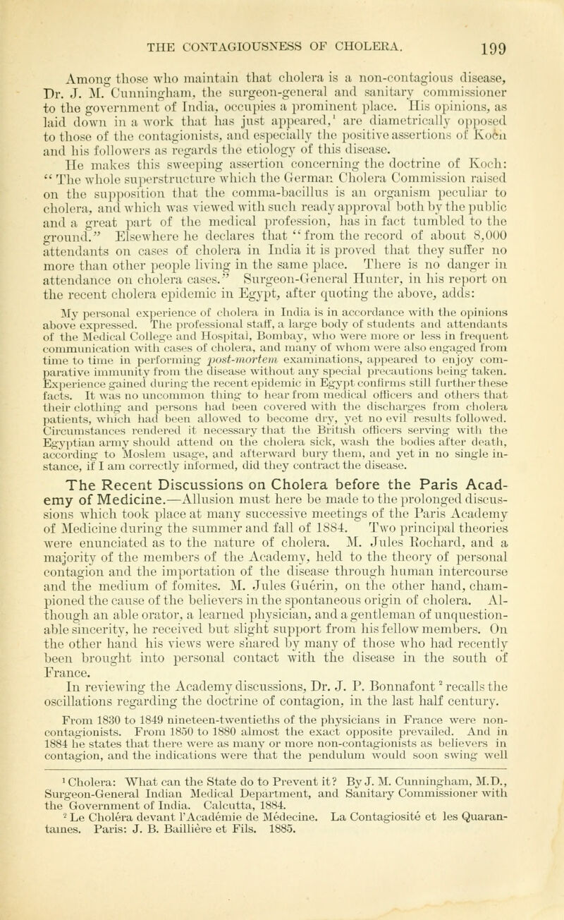 Among those who maintain that cholera is a non-contagious disease. Dr. J. ]\L Cunningham, the surgeon-general and sanitary commissioner to the government of India, occupies a prominent place. ITis opinions, as laid down in a work that has just appeared,' are diametrically opposed to those of the contagionists, and especially the positive assertions of KoCii and his followers as regards the etiology of this disease. lie makes this sweeping assertion concerning the doctrine of Koch:  The whole superstructure which the German Cholera Commission raised on the supposition that the comma-bacillus is an organism peculiar to cholera, and which was viewed with such ready approval both by the public and a great part of the medical profession, has in fact tumbled to the ground. Elsewhere he declares that  from the record of about 8,000 attendants on cases of cholera in India it is proved that they suffer no more than other people living in the same place. There is no danger in attendance on cholera cases. Surgeon-Ceneral Hunter, in his report on the recent cholera epidemic in Egypt, after quoting the above, adds: My personal experience of cholera in India is in accordance with the opinions above expressed. The professioiial staff, a large body of students and attendants of the Medical College and Hospitui, Bombay, wiio were more or less in frequent communication with cases of cholera, and many of whom were also engaged from time to time in performing j^ost-mortem examinations, appeared to enjoy com- parative immvinity from the disease without any special precautions being taken. Experience gained during the recent epidemic in Egypt confirms still further these facts. It was no uncommon thing to hear from medical officers and others that tlieir clothing- and persons had been covered with the discliarges from cholera patients, which had been allowed to become dry, yet no evil results followed. Circumstances rendered it necessary that tlie British officers serving with the Egyptian army should attend on the cliolera sick, wash the bodies after death, according to Moslem usage, and afterward bury them, and yet in no single in- stance, if I am correctly informed, did they contract the disease. The Recent Discussions on Cholera before the Paris Acad- emy of Medicine.—Allusion must here be made to the prolonged discus- sions which took place at many successive meetings of the Paris Academy of Medicine during the summer and fall of 1884. Two principal theories were enunciated as to the nature of cholera. M. Jules Kochard, and a majority of the members of the Academy, held to the theory of personal contagion and the importation of the disease through human intercourse and the medium of fomites. M, Jules Guerin, on the other hand, cham- pioned the cause of the believers in the spontaneous origin of cholera. Al- though an able orator, a learned physician, and a gentleman of unquestion- able sincerity, he received but slight support from his fellow members. On the other hand his views were shared by many of those who had recently been brought into personal contact with the disease in the south of France. In reviewing the Academy discussions. Dr. J. P. Bonnafont recalls the oscillations regarding the doctrine of contagion, in the last half century. From 1830 to 1849 nineteen-twentieths of the physicians in France were non- contag'ionists. From 1850 to 1880 almost the exact opposite prevailed. And in 1884 he states that there were as many or more non-contagionists as believers in contagion, and the indications were that the pendulum would soon swing well 1 Cholera: What can the State do to Prevent it? By J. M. Cunningham, M.D., Surgeon-General Indian Medical Department, and Sanitary Commissioner with the Government of India. Calcutta, 1884. ■2 Le Cholera devant 1'Academic de Medecine. La Contagiosite et les Quaran- tames. Paris: J. B. Bailliere et Fils. 1885.