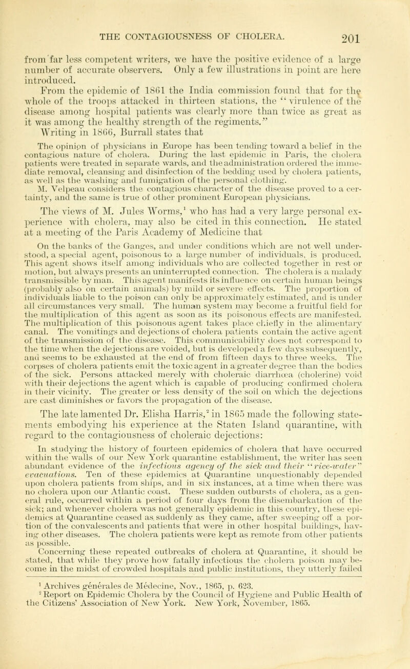 from far less competent writers, we have tlic positive evidence of u large numljer of accurate observers. Only a few illustrations in point arc hero introduced. From the epidemic of ISfil the India commission found that for th^ whole of the troo])s attacked in thirteen stations, the  virulence of the disease among hospital patients was clearly more than twice as great as it was among the healthy strength of the regiments. Writing in 18()G, Burrall states that The opinion of phj'sicians in Europe has been tcMuling- toward a belief in the contaji'ious nature of cliolera. During tlie last epidemic in Paris, tiie cholera patients were treated in separate wards, and tiieadministration oixlered the ininic- diate removal, cleansing and disinfection of the bedding used by cholera j)atients, as well as the washing and fumigation of the personal clothing. M. Velpeau considers the contagious character of the disease proved to a cer- tainty', and the same is true of other prominent European physicians. The vieAvs of M. Jules Worms/ who has had a very large j)ersonal ex- perience with cholera, may also be cited in this connection. lie stated at a meeting of the Paris Academy of Medicine that On the banks of the Ganges, and under conditions which arc not well under- stood, a special agent, poisonous to a large niniiber of individuals, is produced. Tins agent shows itself among individuals who are collected together in rest or motion, but always presents an uninterrupted connection. The cholera is a malady transmissible by man. This agent uianifests its influence on certain luniian beings (prohal)ly also on certain animals) by mild or severe eflects. The proportion of intiividuals liable to the poison can only be approximately estimated, and is under all circumstances very small. The human system may become a fruitful field for the multijjlication of this agent as soon as its poisonous effects are manifested. The multiplication of this poisonous agent takes place cl.iefly in the alimentary canal. The vomitings and dejections of cholera patients contain the active agent of the transmission of the disease. This conuuunical>ility does not correspond to the time when the dejections are voided, but is developed a few days subsequently, and seems to be exhausted at the end of from fifteen days to three weeks. The corpses of cholera patients emit the toxic agent in a greater degree than the bodies of the sick. Persons attacked merely with choleraic diarrluea (choleiine) void with their dejections the ag'ent which is capable of producing confirmed cholera in tiieir vicinity. The greater or less density of the soil on which the dejections are cast diminishes or favors the propagation of the disease. The late lamented Dr. Elisha Harris/in 1865 made the following state- ments embodying his experience at the Staten Island quarantine, with regard to the contagiousness of choleraic dejections: In studying the history of fourteen epidemics of cholera that have occurred v.itliin the walls of our New York quarantine establishment, the writer has seen abundant evidence of the infectious agency of the sick and their ''rice-water'''' evacuations. Ten of these epidemics at Quarantine unquestionably depended upon cholera patients from ships, and in six instances, at a time when there was no cholera upon our Atlantic coast. These sudden outbursts of cholera, as a gen- eral rule, occurred within a period of four days from tlie disembarkation of the sick; and whenever cholera was not generally epidemic in this country, these epi- demics at Quarantine ceased as. suddenly as they came, after sweeping off a por- tion of the convalescents and patients that were in other hospital buildings, hav- ing other diseases. The cholera patients were kept as remote from other patients as possible. Concerning these repeated outbreaks of cholera at Quarantine, it should be stated, that while they prove how fatally infectious the cholera poison may be- come in the midst of crowded hospitals and public institutions, they utterly- failed ' Archives generates de Medecine, Nov., 1865, p. 623. '^Repoi't on Epidemic Cholera by tiie Council of Hygiene and Public Health of the Citizens' Association of New York. New York, November, 1865.