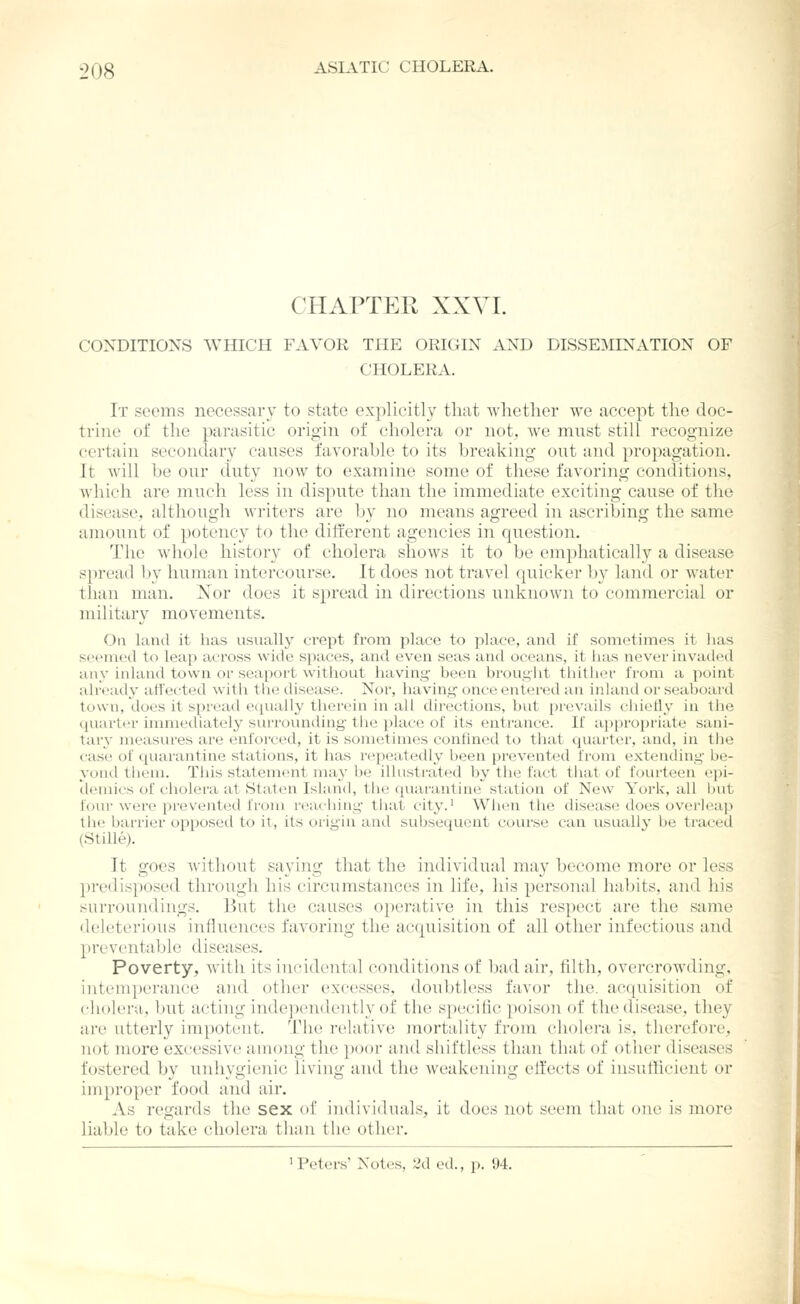 CHAPTER XXVL CONDITIONS WHICH FAVOR THE ORIGIN AND DISSEMINATION OF CHOLERA. It seems necessary to state explicitly that whether we accept the doc- trine of the parasitic origin of cholera or not, we must still recognize certain secondary causes favorahle to its breaking out and propagation. It will he our duty now to examine some of these favoring conditions, Avhicli are much less in dispute than the immediate exciting cause of the disease^ although writers are by no means agreed in ascribing the same amount of potency to the different agencies in question. The whole history of cholera shows it to be emphatically a disease spread by human intercourse. It does not travel quicker by land or water than man. Xor does it spread in directions unknown to commercial or military movements. On land it has usually crept from place to place, and if sometimes it lias seemed to leap across wide spaces, and even seas and oceans, it lias never invaded any inland town or seaport witliOLit having- been brought thither from a point already affected with the disease. Nor, having once entered an inland or seaboard town, does it spread e([ually therein in all directions, but prevails chietly in the quarter immediately surrounding the place of its entrance. If ajjpropriate sani- tar}- measures are enforced, it is sometimes confined to that quarter, and, in the case of quarantine stations, it has repeatedly been prevented from extending be- ycmd them. This statement may be illustrated by the fact that of fourteen epi- denucs of cholera at Staten Island, the (quarantine station of New York, all but four wore prevented from reacliing that city.' Wh<>n the disease does overleap the barrier opposed to it, its origin and subsequent course can usually be traced (Stille). It goes without saying that the individual may become more or less ])redisposed through his circumstances in life, his personal habits, and his surroundings, lint the causes operative in this respect are the same deleteriotis influences favoring the acquisition of all other infectious and preventable diseases. Poverty, with its incidental conditions of bad air, filth, overcrowding, intemperance and other excesses, doubtless favor the. acquisition of cholera, but acting independently of the specific poison of the disease, they are titterly impotent. The relative mortality from cholei'a is, therefore, not more excessive among the poor and shirtless than that of other diseases fostered by unhygienic living and the weakening effects of insufficient or improper food and air. As regards the sex of individuals, it does not seem that one is more liable to take cholera than the other. 1 Peters' Notes, 2d ed., p. 94.