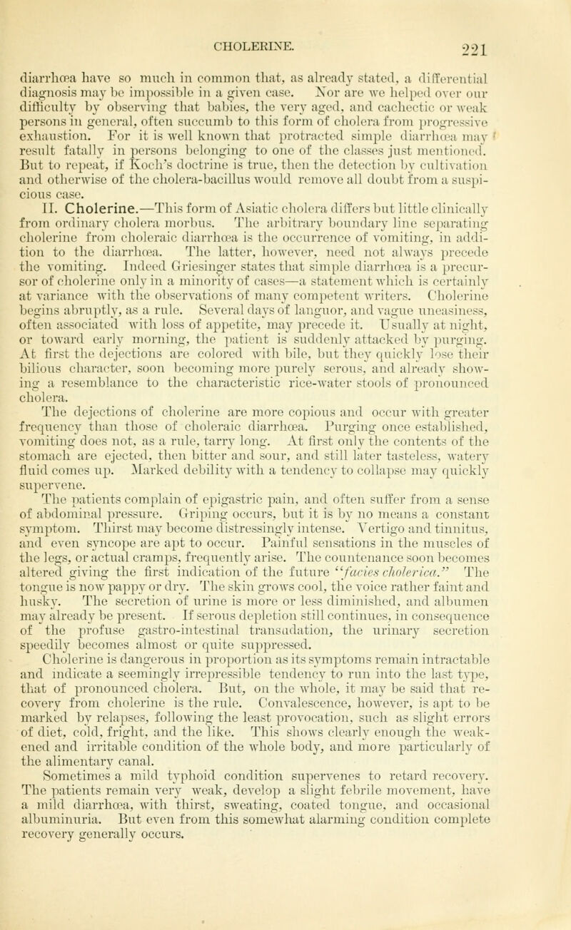 diarrliCBa have so much in common that, as ah'eady stated, a dKTerential diagnosis may bo impossible in a given ease. Nor are we helped over our difficulty by observing that babies, the very aged, and cachectic or weak persons in general, often succumb to this form of cholera from progressive exhaustion. For it is well known that protracted simple diarrlujea may f result fatally in persons belonging to one of the classes just mentioned. But to repeat, if Koch's doctrine is true, then the detection by cultivation and otherwise of the cholera-bacillus would remove all doubt i'rom a suspi- cious case. II. Cholerine.—This form of Asiatic cholera differs but little clinically from ordinary cholera morbus. The arbitrary boundary line separating cholerine from choleraic diarrhoea is the occurrence of vomiting, in addi- tion to the diarrhoea. The latter, however, need not always precede the vomiting. Indeed Griesinger states that simple diarrhoea is a precur- sor of cholerine only in a minority of cases—a statement which is certainly at variance with the observations of many competent writers. Cholerine begins abruptly, as a rule. Several days of languor, and vague uneasiness, often associated with loss of appetite, may precede it. Usually at night, or toward early morning, the patient is suddenly attacked by purging. At first the dejections are colored with bile, but they quickly lose their bilious character, soon becoming more purely serous, and already show- ing a resemblance to the characteristic rice-water stools of pronounced cholera. The dejections of cholerine are more copious and occur with greater frequency than those of choleraic diarrhoea. Purging once estaldished, vomiting does not, as a rule, tarry long. At first only the contents of the stomach are ejected, then bitter and sour, and still later tasteless, watery fluid comes up. Marked debility with a tendency to collapse may quickly supervene. The patients complain of epigastric pain, and often suffer from a sense of abdominal pressure. Griping occurs, but it is by no means a constant symptom. Thirst may become ctistressingly intense. Vertigo and tinnitus, and even syncope are apt to occur. Painful sensations in the muscles of the legs, or actual cramps, frequently arise. The countenance soon becomes altered giving the first indication of the future '\facles cliolerica. The tongue is now papp}' or dry. The skin grows cool, the voice rather faint and husky. The secretion of urine is more or less diminished, and albumen may already be present. If serous depletion still continues, in consequence of the profuse gastro-intestinal transudation, the urinary secretion speedily becomes almost or quite supj^ressed. Cholerine is dangerous in proportion as its symptoms remain intractable and indicate a seemingly irrepressible tendency to run into the last type, that of pronounced cholera. But, on the whole, it may be said that re- covery from cholerine is the rule. Convalescence, however, is apt to be marked by relapses, following the least provocation, such as slight errors of diet, cold, fright, and the like. This shows clearly enough the weak- ened and irritable condition of the whole body, and more particularly of the alimentary canal. Sometimes a mild typhoid condition supervenes to retard recovery. The patients remain very weak, develop a slight febrile movement, have a mild diarrhoea, with thirst, sweating, coated tongue, and occasional albuminuria. But even from this somewhat alarming condition complete recovery generally occurs.