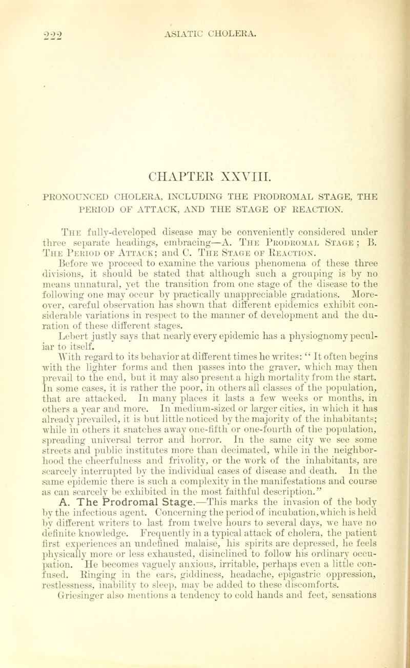 CHAPTER XXVIII. PRONOUNCED CHOLERA, INCLUDING THE PRODROMAL STAGE, THE PERIOD OF ATTACK, AND THE STAGE OF REACTION. The fully-developed disease may be conveniently considered under three separate headings, embracing—A. The Prodkomal Stage ; B. The Period of Attack; and C. The Stage of Keactiox. Before we proceed to examine the various phenomena of these three divisions, it should be stated that although such a grou2)ing is by no means unnatural, yet the transition from one stage of the disease to the following one may occur by practically unapprecial^le gradations. More- over, careful observation has shown that different ei)idemics exhibit con- siderable variations in respect to the manner of development and the du- ration of these diiferent stages. Lebert justly says that nearly every epidemic has a physiognomy pecul- iar to itself. With regard to its behavior at different times he writes: ' It often begins with the lighter forms and then passes into the graver, which may then prevail to the end, but it may also present a high mortality from the start. In some cases, it is rather the poor, in others all classes of the population, that are attacked. In many j)laces it lasts a few weeks or months, in others a year and more. In medium-sized or larger cities, in Avhich it has already prevailed, it is but little noticed by the majority of the inhabitants; while in others it snatches away one-fifth or one-fourth of the population, spreading universal terror and horror. In the same city we see some streets and public institutes more than decimated, while in the neighbor- hood the cheerfulness and frivolity, or the work of the inhabitants, are scarcely interrupted by the individual cases of disease and death. In the same epidemic there is such a complexity in the manifestations and course as can scarcely be exhibited in the most faithful description. A. The Prodromal Stage.—This marks the invasion of the body bv the infectious agent. Concerning the period of inciibation. which is held by different writers to last from twelve hours to several days, we have no definite knowledge. Frequently in a typical attack of cholera, the patient first experiences an undefined malaise, his spirits are depressed, he feels physically more or less exhausted, disinclined to follow his ordinary occu- pation. He becomes A'aguely anxious, irritable, perhaps even a little con- fused. Kinging in the ears, giddiness, headache, epigastric oppression, restlessness, inability to sleep, may be added to these discouiforts. Griesinger also mentions a tendency to cold hands and feet, sensations