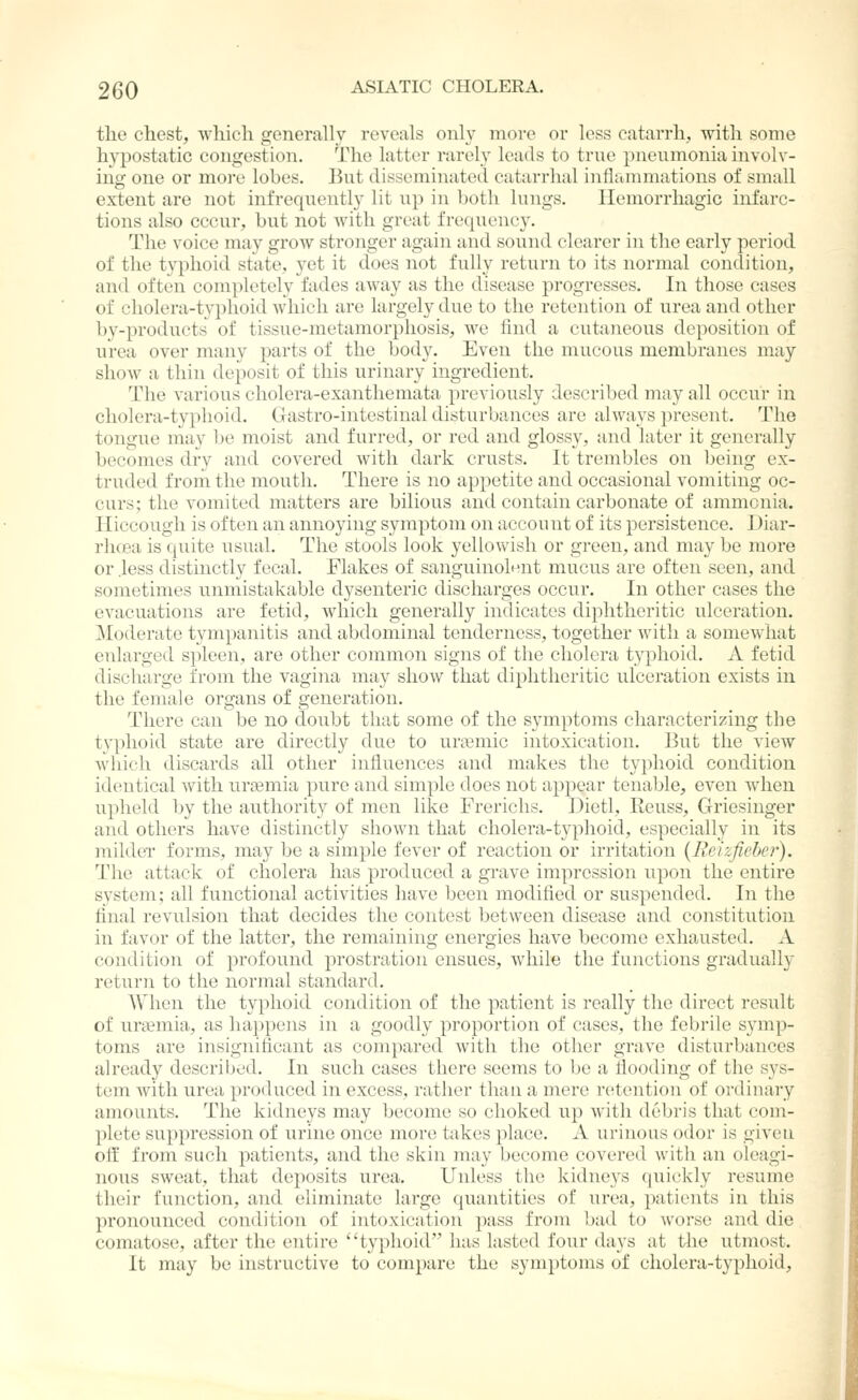 the chest, which generally reveals only more or less catarrh, with some hypostatic congestion. The latter rarely leads to true pneumonia involv- ing one or moi'e lobes. But disseminated catarrlial inflammations of small extent are not infrequently lit up in Ijoth lungs. Hemorrhagic infarc- tions also cccur, but not with great frequency. The voice may grow stronger again and sound clearer in the early period of the typhoid state, yet it does not fully return to its normal condition, and often completely fades away as the disease progresses. In those cases of cholera-typhoid which are largely due to the retention of urea and other by-products of tissue-metamorphosis, we find a cutaneous deposition of urea over many parts of the body. Even the mucous membranes may show a thin deposit of this urinary ingredient. The various cholera-exanthemata previously described may all occur in cholera-typhoid. Gastro-intestinal disturbances are always present. The tongue may be moist and furred, or red and glossy, and later it generally becomes dry and covered with dark crusts. It trembles on being ex- truded from the mouth. There is no appetite and occasional vomiting oc- curs; the vomited matters are bilious and contain carbonate of ammonia. Hiccough is often an annoying symptom on account of its persistence. Diar- rluea is quite usual. The stools look yellowish or green, and may be more or .less distinctly fecal. Flakes of sanguinolent mucus are often seen, and sometimes unmistakable dysenteric discharges occur. In other cases the evacuations are fetid, which generally indicates diphtheritic ulceration. Moderate tympanitis and abdominal tenderness, together with a somewhat enlarged spleen, are other common signs of the cholera typhoid. A fetid discharge from the vagina may show that diphtheritic ulceration exists in the female organs of generation. There can be no doubt that some of the symptoms characterizing the typhoid state are directly due to urtemic intoxication. But the view which discards all other influences and makes the typhoid condition identical with ursemia pure and simple does not appear tenable, even when upheld by the authority of men like Frerichs. Dietl, Reuss, Griesinger and others have distinctly shown that cholera-typhoid, especially in its milder forms, may be a simple fever of reaction or irritation {Reizficbcr). The attack of cholera has produced a gi'ave impression upon the entire system; all functional activities have been modified or suspended. In the final revulsion that decides the contest between disease and constitution in favor of the latter, the remaining energies have become exhausted. A condition of profound prostration ensues, while the functions gradually return to the normal standard. When the typhoid condition of the patient is really the direct result of uraemia, as hai^pens in a goodly proportion of cases, the febrile symp- toms are insignificant as compared with the other grave disturbances already described. In such cases there seems to be a flooding of the sys- tem with urea produced in excess, rather than a mere retention of ordinary amounts. The kidneys may become so choked up with debris that com- plete suppression of urine once more takes place. A urinous odor is given off from such patients, and the skin may become covered with an oleagi- nous sweat, that deposits urea. Unless the kidneys quickly resume their function, and eliminate large quantities of urea, patients in this pronounced condition of intoxication pass from bad to worse and die comatose, after the entire typhoid has lasted four days at tiie utmost. It may be instructive to compare the symptoms of cholera-typhoid.
