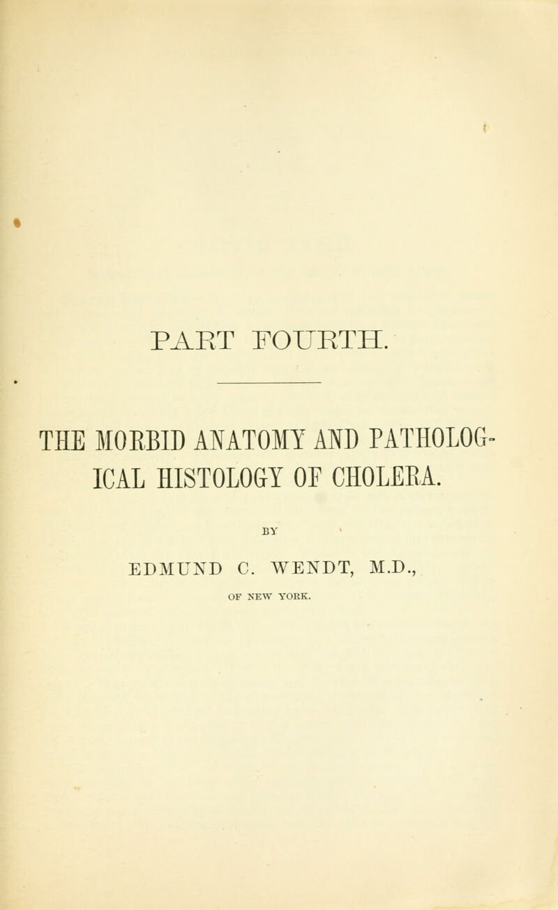 PART FOURTH. THE MORBID ANATOMY AID PATHOLOG- ICAL HISTOLOGY OF CHOLERA. BY EDMUND C. WENDT, M.D., OF NEW YORK.