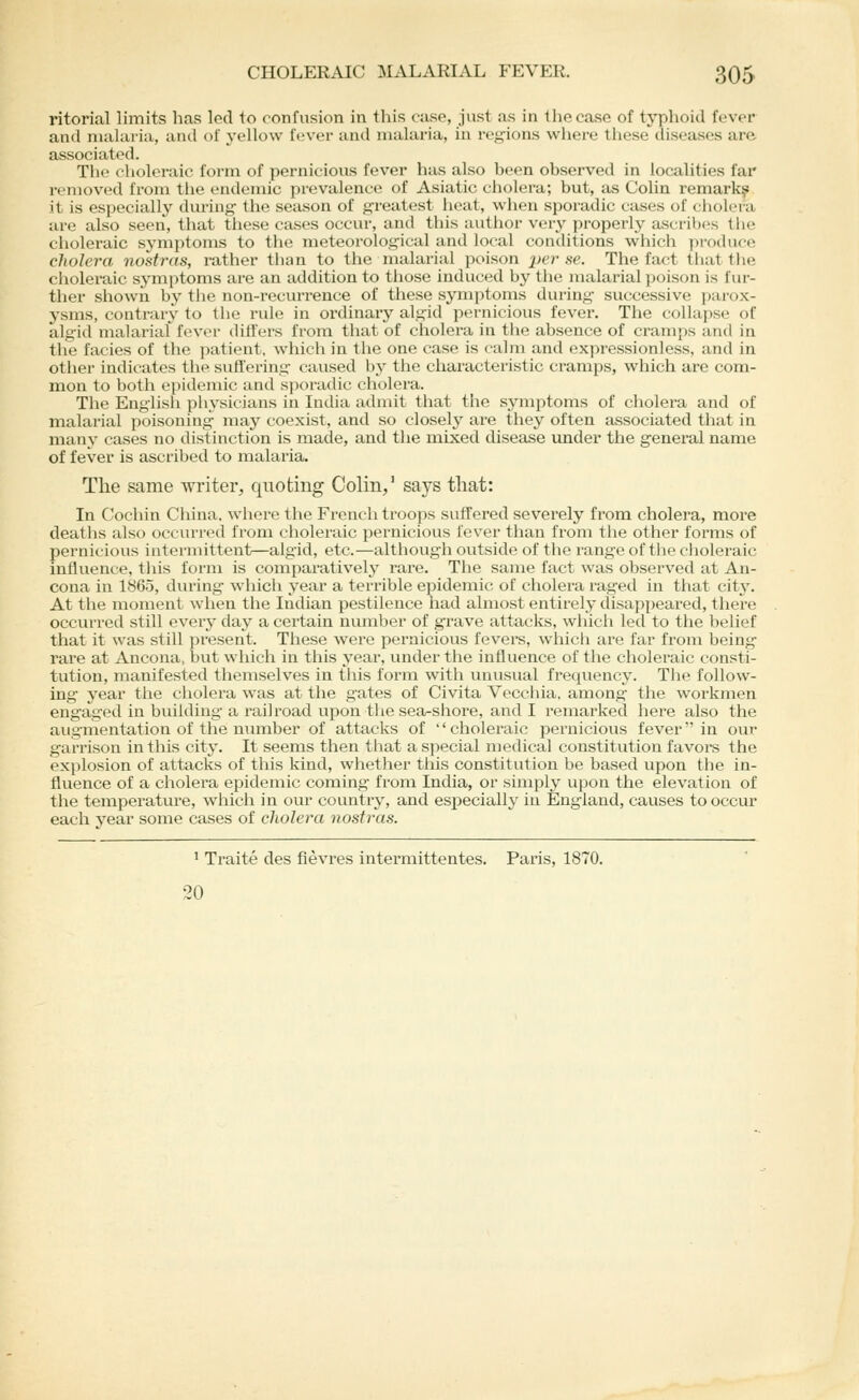 ritorial limits has led to confusion in this case, just as in the case of typhoid fever and malaria, and of yellow fever and malaria, in regions where these diseases are associated. The choleraic form of pernicious fever has also been observed in localities far removed from the endemic prevalence of Asiatic cholera; but, as CoUn remark^: it is especially during the season of greatest heat, when sporadic cases of (;holcra are also seen, that tliese cases occur, and this author very properly ascribes tlie choleraic symptoms to the meteorological and local conditions which prothice cholera nostras, rather than to the malarial poison perse. The fact that the choleraic symptoms are an addition to tiiose induced by the malarial poison is fur- ther shown by tlie non-recurrence of these symptoms during successive pai'ox- ysms, contrary to the rule in ordinary algid pernicious fever. The collapse of algid malarial fever differs from that of cholera in the absence of cram>)s and in the facies of the patient, which in the one case is calm and expressionless, and in otlier indicates the suflt'ering caused by the characteristic cramps, which are com- mon to both epidemic and sporadic cholera. The English physicians in India admit that the symptoms of cholera and of malarial poisoning may coexist, and so closely are they often associated that in many cases no distinction is made, and the mixed disease imder the general name of fever is ascribed to malaria. The same writer, quoting Colin,' says tliat: In Cochin China, wliere the French troops suffered severely from cholera, more deaths also occurred from choleraic pernicious fever than from the other forms of pernicious intermittent—algid, etc.—although outside of the range of the choleraic influence, this form is comparatively rare. The same fact was observed at An- cona in 1865, during which year a terrible epidemic of cholera raged in that city. At the moment when the Indian pestilence had almost entirely disappeared, there occurred still everj^ day a certain number of grave attacks, which led to the belief that it was still present. These were pei-nicious fevei^s, which are far from bein^ rare at Ancona, but which in this j^ear, under the influence of tlie choleraic consti tution, manifested themselves in this foi-in with unusual frequency. The follow- ing year tlie cholera was at the gates of Civita Vecchia. among the workmen eng'aged in building a railroad upon the sea-shore, and I remarked here also the augmentation of the number of attacks of choleraic pernicious fever in our garrison in this city. It seems then that a special medical constitution fa vol's the explosion of attacks of this kind, whether this constitution be based upon the in- fluence of a cholera epidemic coming from India, or simply upon the elevation of tlie temperature, which in our country, and especially in England, causes to occur each year some cases of cliolera nostras. 1 Traite des fievres intermittentes. Paris, 1870. 20 o