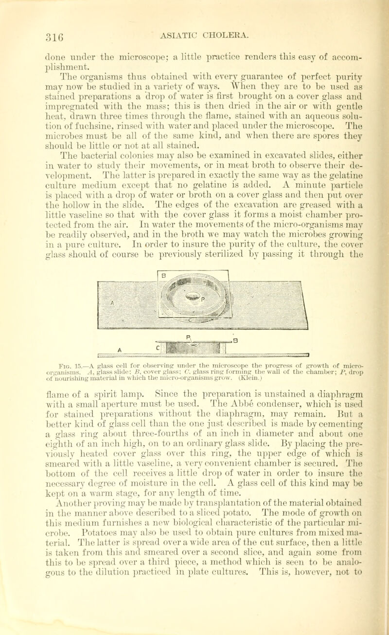 done inider the microscope; a little practice renders this easy of accom- plisliment. The organisms thus obtained with every guarantee of perfect purity may now be studied in a variety of ways. When they are to be used as stained preparations a drop of Avater is first Ijrought on a cover glass and impregnated Avith the mass; this is then dried in the air or with gentle heat, drawn three times through the flame, stained Avith an aqueous solu- tion of fuchsine, rinsed Avith Avater and placed under the microscope. The microbes must be all of the same kind, and Avlien there are spores they should be little or not at all stained. The bacterial colonies may also be examined in excavated slides, either in Avater to study their movements, or in meat broth to observe their de- velopment. The latter is prepared in exactly the same Avay as the gelatine culture medium except that no gelatine is added. A minute particle is placed Avith a drop of water or broth on a cover g;lass and then put over the holloAV in the slide. The edges of the excaA-ation are greased Avith a little vaseline so that with the cover glass it forms a moist chamber pro- tected from the air. In Avater the movements of tlie micro-organisms may be readily observed, and in the broth Ave may Avatch the microbes growing in a pure culture. In order to insure the purity of the culture, the cover glass should of course be previously sterilized by passing it through the B 0 ■-?s»- p ■&.:-■ rS*S flSSi~JSS^=S aa^=l ?*^ A .1 .. c -^ - -. -T=i^^ 1 P^ iP^ 2^^ Fig. 15.—A glass cell for observing: under the microscope the propres-s of growth of micro- organisms. -4, glass slide: B, cover glass: C. glass ring forming the waU of the chamber; P, drop of nourishing material in -ixhieh the micro-organisms grow. (Klein.) flame of a spirit lamp. Since the preparation is unstained a diaphragm with a small aperture must l)e used. The Abbe condenser, Avhich is used for stained preparations Avithout the diaphragm, may remain. But a better kind of glass cell than the one just described is made by cementing a glass ring about three-fourths of an inch in diameter and about one eighth of an inch high, on to an ordinary glass slide. By placing the pre- viously heated cover glass over this ring, the upper edge of Avliich is smeared Avith a little Aaseline, a very convenient chamber is secured. The bottom of the cell receives a little droj) of Avater in order to insure the necessary degree of moisture in the cell. A glass cell of this kind may be kept on a Avarm stage, for any length of time. Another proving may bo made by trans])Iantation of the material obtained in the manner above descriljed to a sliced ]iotato. 1'he mode of groAvth on this medium furnishes a ncAV biological characteristic of the particular mi- crobe. Potatoes may also be used to obtain pure cultures from mixed ma- terial. The latter is spread over a Avide area of the cut surface, then a little is taken from this aiul smeared over a second slice, and again some from this to be spread over a third piece, a method Avliich is seen to be analo- gous to the dilution practiced in 2)late cultures. This is, hoAvcA^er, not to