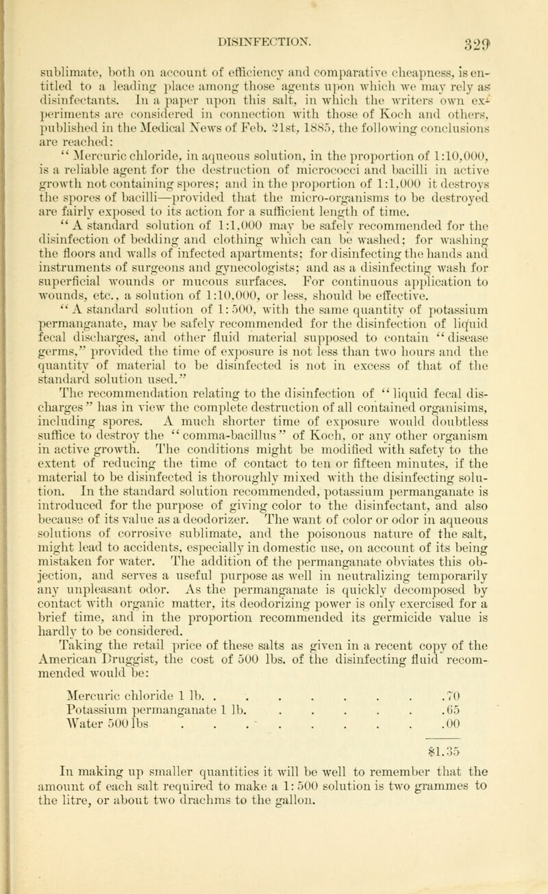 DISINFECTION. 329* sublimate, both on account of efficiency and comparative cheapness, is en- titled to a leading place among those agents upon which we may rely as disinfectants. In a paper upon this s;ilt, in which the writers own exi periments are considered in connection with those of Koch and others, published in the Medical News of Feb. 21st, 1885, the following conclusions are reached:  ]\Iercuric chloride, in aqueous solution, in the proportion of 1:10,000, is a reliable agent for the destruetion of micrococci and bacilli in active growth not containing spores; and in the proportion of 1:1,000 it destroys the spores of bacilli—provided that the micro-organisms to be destroyed are fairly ex})Osed to its action for a svifficient length of time.  A sfcindard solution of 1:1,000 may be safely recommended for the disinfection of bedding and clothing Avhicli can be washed; for washing the floors and walls of infected apartments; for disinfecting the hands and instruments of surgeons and gynecologists; and as a disinfecting wash for superficial wounds or mucous surfaces. For continuous application to wounds, etc., a solution of 1:10.000, or less, should l^e effective. A stiindard solution of 1:500, with the same quantity of potassium permanganate, may be safely recommended for the disinfection of liquid fecal discharges, and other fluid material supposed to contain  disease germs, provided the time of exposure is not less than two hours and the quantity of material to be disinfected is not in excess of that of the standard solution used. The recommendation relating to the disinfection of liquid fecal dis- charges has in view the complete destruction of all contained organisims, including spores. A much shorter time of exposure would doubtless suffice to destroy the comma-bacillus of Koch, or any other organism in active growth. The conditions might be modified with safety to the extent of reducing the time of contact to ten or fifteen minutes, if the material to be disinfected is thoroughly mixed with the disinfecting solu- tion. In the standard solution recommended, potassium permanganate is introduced for the purpose of giving color to the disinfectant, and also because of its value as a deodorizer. The want of color or odor in aqueous solutions of corrosive sublimate, and the poisonous nature of the salt, might lead to accidents, especially in domestic use, on account of its being mistaken for water. The addition of the permanganate obviates this ob- jection, and serves a useful purpose as well in neutralizing temporarily any unpleasant odor. As the permanganate is quickly decomposed by contact with organic matter, its deodorizing power is only exercised for a brief time, and in the proportion recommended its germicide value is hardly to be considered. Taking the retail price of these salts as given in a recent copy of the American Druggist, the cost of 500 lbs. of the disinfecting fluid recom- mended would be: Mercuric chloride 1 lb. . . . . . . . .70 Potassium permanganate 1 lb. . . . . . .05 AV^ater 500 lbs . . . ' .00 $1.35 In making up smaller quantities it will be well to remember that the amount of each salt required to make a 1: 500 solution is two gi'ammes to the litre, or about two drachms to the gallon.