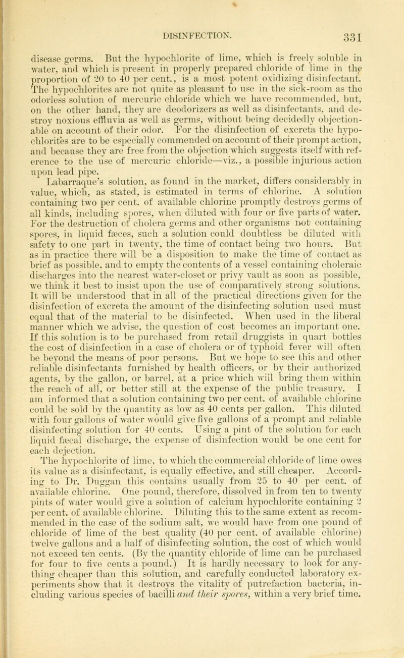 disease germs. Rut the hypochlorite of lime, which is freely soluble in water, and which is present in properly prepared chloride of lime in the proportion of 20 to 40 per cent., is a most potent oxidizing disinfectant. The liv])Ochlorites are not quite as pleasant to use in the sick-room as the odorless solution of mercuric chloride which we have reconnnended, but, on the other hand, they are deodorizers as well as disinfectants, and de- stroy noxious effluvia as Avell as germs, without being decidedly objection- able on account of their odor. For the disinfection of excreta the hypo- chlorites are to be especially commended on account of their prompt action, and because they are free from the objection which suggests itself with ref- erence to the use of mercuric chloride—viz., a possible injurious action upon lead })ipe. Labarracpie's solution, as found in the market, differs considerably in value, which, as stated, is estimated in terms of chlorine. A solution containing two per cent, of available chlorine promptly destroys germs of all kinds, including spores, when diluted with four or five parts of water. For the destruction of cholera germs and other organisms itot containing spores, in liquid fa?ces, such a solution could doubtless be diluted with safety to one part in twenty, the time of contact being two hours. But as in practice there will be a disposition to make the time of contact as brief as possible, and to empty the contents of a vessel containing choleraic discharges into the nearest water-closet or privy vault as soon as }iossible, we think it best to insist upon the use of comparatively strong solutions. It will be understood that in all of the practical directions given for the disinfection of excreta the amount of the disinfecting solution used must equal that of the material to be disinfected. When used in the liberal manner which we advise, the question of cost becomes an important one. If this solution is to be purchased from retail druggists in quart l)ottles the cost of disinfection in a case of cholera or of typhoid fever will often be beyond the means of poor persons. But we hope to see this and other reliable disinfectants furnished by health officers, or by their authorized agents, by the gallon, or barrel, at a price which M-iil bring them within the reach of all, or better still at the expense of the public treasury. I am informed that a solution containing two per cent, of available chlorine could be sold by the quantity as low as 40 cents per gallon. This diluted Avith four gallons of water would give five gallons of a prompt and reliable disinfecting solution for 40 cents. Using a pint of the solution for each liquid fscal discharge, the expense of disinfection would be one cent for each dejection. The hypochlorite of lime, to Avhich the commercial chloride of lime owes its value as a disinfectant, is equally effective, and still cheaper. Accord- ing to Dr. Duggan this contains usually from 25 to 40 per cent, of available chlorine. One pound, therefore, dissolved in from ten to tAventy pints of Avater Avould give a solution of calcium hypochlorite containing 2 per cent, of available chlorine. Diluting this to the same extent as recom- mended in the case of the sodium salt, Ave would have from one pound of chloride of lime of the best quality (40 per cent, of aA'ailable chlorine) twelve gallons and a half of disinfecting solution, the cost of Avhich Avould not exceed ten cents. (By the quantity chloride of lime can be purchased for four to five cents a pound.) It is hardly necessary to look for any- thing cheaper than this solution, and carefully conducted laboratory ex- periments shoAv that it destroys the vitality of putrefaction bacteria, in- cluding A-arious species of bacilli awe? their spores, Avithin a very brief time.