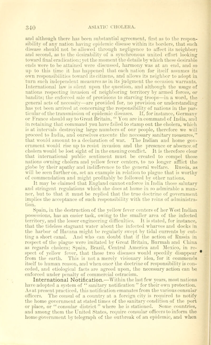 and altliouuli tluTc lias beon suh«taiitial agreement, first as to the respon- sibility of any nation having epidemic disease Avitliin its borders, that such disease should not be allowed through negligence to affect its neighbor; and second, as to the desirability of a synchronous united effort looking toward final eradication; yet the moment the details by which these desirable ends were to be attained were discussed, harmony was at an end, and so up to this time it has happened that each nation for itself assumes its own responsibilities toward its citizens, and allows its neighljor to adopt in turn such independent measures as in its judgment the occasion warrants. International law is silent upon the question, and although the usage of nations respecting invasion of neiglil)oring territory by armed forces, or bandits; the enforced sale of provisions to starving troops—in a word, the general acts of necessity—are provided for, no provision or understanding has yet been arrived at concerning the responsibility of nations in the par- ticular of the transmission of epidemic diseases. If, for instance, Germany or France should say to (Ireat liritain, You are in command of India, and in retaining that command you have failed to stamp out the cholera, which is at intervals destroying large numbers of our people, therefore we will proceed to India, and ourselves execute the necessary sanitary measures,' that would amount to a declaration of war. The Indian and home gov- ernment would rise up to resist invasion and the presence or absence, of cholera would be lost sight of in the ensuing conflict. It is therefore clear that international public sentiment must be created to compel those nations owning cholera and yellow fever centers, to no longer afflict the globe by their apathy and indifference to the general welfare. Kussia, as Avill be seen further on, set an example in relation to plague that is worthy of commendation and might profitably be followed by other nations. It may be claimed that England cannot enforce in India those salutary and stringent regulations which she does at home in so admirable a man- ner, but to that it must be replied that the true doctrine of government implies the acceptance of such responsibility with the reins of administra- tion. Spain, in the destruction of the yelloAv fever centers of her West Indian possessions, has an easier task, owing to the smaller area of the infected territory, and the lesser engineering difficulties. It is stated, for instance, that the tideless stagnant water al;)Out the infected wdiarves and docks in the harbor of Havana might be regularly swept b\^ tidal currents by cut- ting a short canal. And who can doubt that if the action of Russia in respect of the plague were imitated by Great Britain, Burmali and Ghina as regards cholera; Spain, Brazil, Central America and Mexico, in re- spect of yellow fever, that those two diseases would speedily disappear from the earth. This is not a merely visionary idea, for it commends itself to human reason, and when once the doctrine of responsibility is con- ceded, and etiological facts are agreed upon, the necessary action can be enforced under penalty of commercial ostracism. International Notification.—Within the last few years, most nations have adopted a system of * sanitary notification ' for their own protection. As at present practiced, this notification emanates from the various consular officers. The consul of a country at a foreign city is required to notify the home government at stated times of the sanitary condition of the port or place, or consular district where he is stationed. Some countries, and among them the United States, require consular officers to inform the home government by telegraph of the outbreak of an epidemic, and when