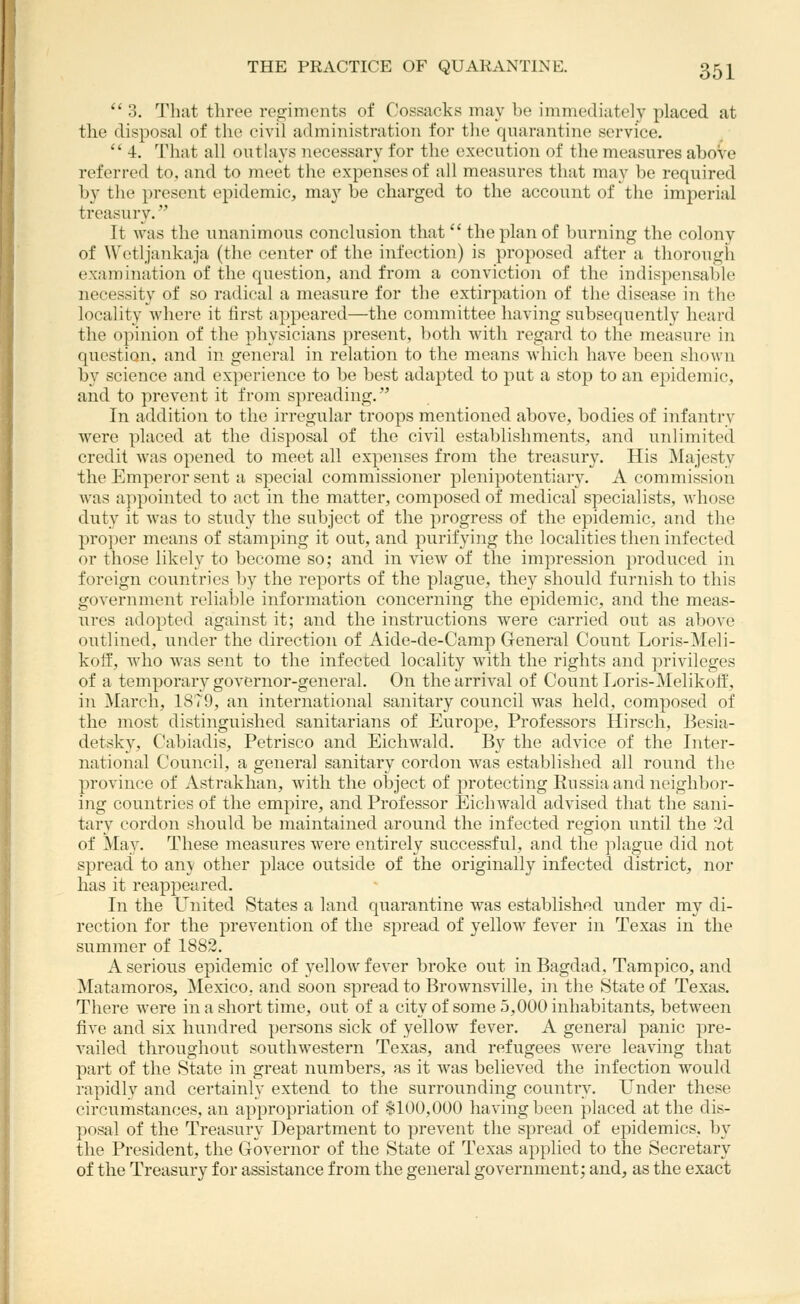 a 3, I'hat three regiments of C'ossacks may be immediately placed at the disposal of the civil administration for the quarantine service,  4. That all outlays necessary for the execution of the measures above referred to, and to meet the expenses of all measures that may be required b}' the present epidemic, ma}^ be charged to the account of the imperial treasury. It was the unanimous conclusion that  the plan of burning the colony of Wetljankaja (the center of the infection) is proposed after a thorough examination of the question, and from a conviction of the indispensable necessity of so radical a measure for the extirpation of the disease in the locality whei'e it first appeared—the committee having subsequently heard the opinion of the physicians present, both with regard to the measure in question, and in general in relation to the means which have been shown by science and experience to be best adapted to put a stop to an epidemic, and to prevent it from spreading. In addition to the irregular troops mentioned above, bodies of infantry were placed at the disposal of the civil establishments, and unlimited credit was opened to meet all expenses from the treasury. His ]\Iajesty the Emperor sent a special commissioner plenipotentiary. A commission was appointed to act in the matter, composed of medical specialists, whose duty it was to study the subject of the progress of the epidemic, and the proper means of stamping it out, and purifying the localities then infected or those likely to become so; and in view of the impression produced in foreign countries by the reports of the plague, they should furnish to this government reliable information concerning the epidemic, and the meas- ures adopted against it; and the instructions were carried out as above outlined, under the direction of Aide-de-Camp General Count Loris-Meli- kolf, Avho was sent to the infected locality with the rights and privileges of a temporary governor-general. On the arrival of Count Loris-Melikolf, in March, 18T9, an international sanitary council was held, composed of the most distinguished sanitarians of Europe, Professors Hirsch, Besia- detsky, Cabiadis, Petrisco and Eichwald. By the advice of the Inter- national Council, a general sanitary cordon was established all round the province of Astrakhan, with the object of protecting Russia and neighbor- ing countries of the empire, and Professor Eichwald advised that the sani- tary cordon should be maintained around the infected region until the :3d of May. These measures were entirely successful, and the plague did not spread to any other place outside of the originally infected district, nor has it reappeared. In the United States a land quarantine was established under my di- rection for the prevention of the spread of yellow fever in Texas in the summer of 1882. A serious epidemic of yellow fever broke out in Bagdad, Tampico, and Matamoros, Mexico, and soon spread to Brownsville, in the State of Texas. There were in a short time, out of a city of some 5,000 inhabitants, between five and six hundred persons sick of yellow fever. A general panic pre- vailed throughout southwestern Texas, and refugees were leaving that part of the State in great numbers, as it was believed the infection would rapidly and certainly extend to the surrounding country. Under these circumstances, an appropriation of §100,000 having been placed at the dis- posal of the Treasury Department to prevent the spread of epidemics, by the President, the Governor of the State of Texas applied to the Secretary of the Treasury for assistance from the general government; and, as the exact