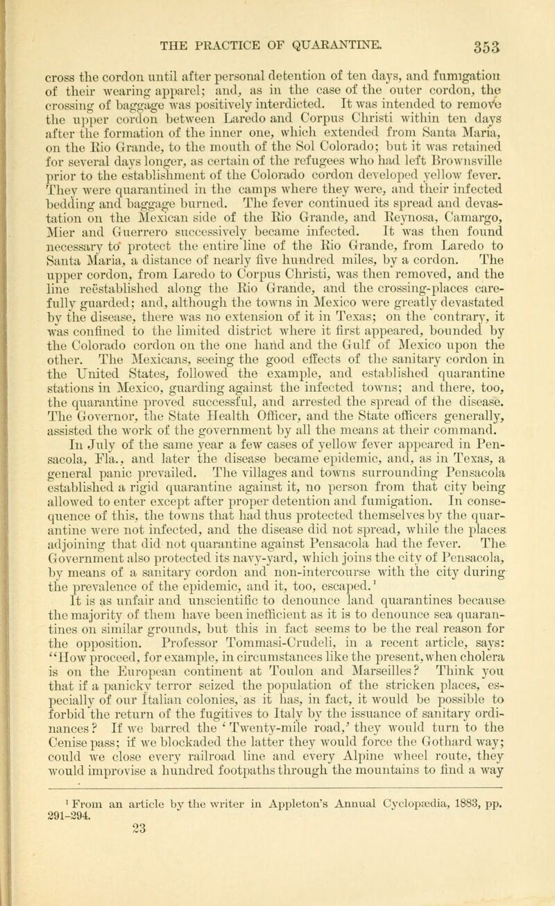 cross the cordon until after personal detention of ten days, and fumigation of their wearing apparel; and, as in the case of the outer cordon, the crossing of baggage was positively interdicted. It was intended to remoVo the ujiper cordon between Laredo and Corpus Christi within ten days after the formation of the inner one, which extended from Santa Maria, on the Kio Grande, to the mouth of the Sol Colorado; but it was retained for several days longer, as certain of the refugees who had left Brownsville prior to the establishment of the Colorado cordon developed yellow fever. They were quarantined in the camps where they were, and their infected bedding and baggage burned. The fever continued its spread and devas- tation on the Mexican side of the Rio Grande, and Reynosa, (-amargo, Mier and Guerrero successively became infected. It was then found necessary to* protect the entire line of the Rio Grande, from Laredo to Santa Maria, a distance of nearly five Imndred miles, by a cordon. The upper cordon, from Laredo to Corpus Christi, was then removed, and the line reestablished along the Rio Grande, and the crossing-places care- fully guarded; and, although the towns in Mexico were greatly devastated by the disease, there was no extension of it in Texas; on the contrary, it was confined to the limited district where it first appeared, bounded by the Colorado cordon on the one hand and the Gulf of Mexico upon the other. The Mexicans, seeing the good effects of the sanitary cordon in the United States, followed the example, and established quarantine stations in Mexico, guarding against the infected towns; and there, too, the quarantine proved successful, and arrested the spread of the disease. The Governor, the State Health Officer, and the State officers generally, assisted the work of the government by all the means at their command. In July of the same year a few cases of yellow fever appeared in Pen- sacola, Fla., and later the disease became epidemic, and, as in Texas, a general panic prevailed. The villages and towns surrounding Pensacola established a rigid quarantine against it, no person from that city being allowed to enter except after proper detention and fumigation. In conse- quence of this, the towns that had thus protected themselves by the quar- antine were not infected, and the disease did not spread, while the places; adjoining that did not quarantine against Pensacola had the fever. The= Government also protected its navy-yard, which joins the city of Pensacola, by means of a sanitary cordon and non-intercourse with the city during the prevalence of the epidemic, and it, too, escaped. ^ It is as unfair and unscientific to denounce land quarantines because the majority of them have been inefficient as it is to denounce sea quaran- tines on similar grounds, but this in fact seems to be the real reason for the opposition. Professor Tommasi-Crudeli, in a recent article, says: How proceed, for example, in circumstances like the present, when cholera is on the European continent at Toulon and Marseilles? Think you that if a jaanicky terror seized the population of the stricken places, es- pecially of our Italian colonies, as it has, in fact, it would be possible to forbid the return of the fugitives to Italy by the issuance of sanitary ordi- nances? If we barred the 'Twenty-mile road,'they would turn to the Cenise pass; if we blockaded the latter they would force the Gothard way; could we close every railroad line and every Alpine wheel route, they would improvise a hundred footpaths through the mountains to find a way ' From an ai-ticle by the writer in Appleton's Annual Cyclopedia, 1883, pp. 291-294. 23