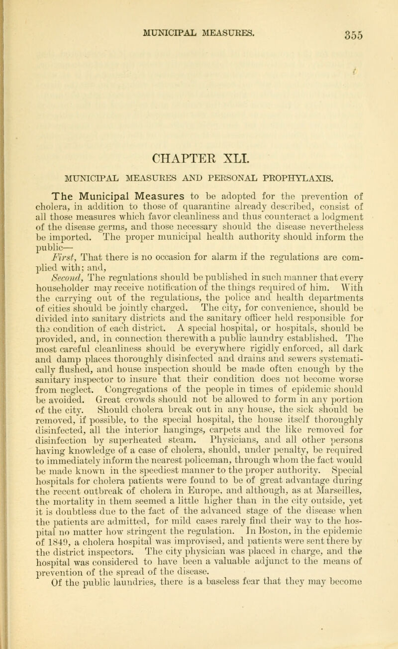 CHAPTER XLI. MUNICIPAL MEASURES AND PERSONAL PROPHYLAXIS. The Municipal Measures to be adopted for the prevention of cholera, in addition to tliose of quarantine already described, consist of all those measures which favor cleanliness and thus counteract a lodgment of the disease germs, and those necessary should the disease nevertheless be imported. The proper municipal health authority should inform the public— First, That there is no occasion for alarm if the regulations are com- plied with; and, Second, The regulations should be published in such manner that every householder may receive notification of the things required of him. With the carrying out of the regulations, the police and health departments of cities should be jointly charged. The city, for convenience, should be divided into sanitary districts and the sanitary officer held responsible for tha condition of each district. A special hospital, or hospitals, should be provided, and, in connection therewith a public laundry established. The most careful cleanliness should be everywhere rigidly enforced, all dark and damp places thoroughly disinfected and drains and sewers systemati- cally flushed, and house inspection should be made often enough by the sanitary inspector to insure that their condition does not become worse from neglect. Congregations of the people in times of epidemic should be avoided. Great crowds should not be allowed to form in any portion of the city. Should cholera break out in any house, the sick should be removed, if possible, to the special hospital, the house itself thoroughly disinfected, all tlie interior hangings, carpets and the like removed for disinfection by superheated steam. Physicians, and all other persons having knowledge of a case of cholera, should, under penalty, be required to immediately inform the nearest policeman, through whom the fact would be made known in the speediest manner to the proper authority. Special hospitals for cholera patients were found to be of great adA'antage during the recent outbreak of cholera in Europe, and although, as at Marseilles, the mortality in them seemed a little higher than in the city outside, yet it is doubtless due to the fact of the advanced stage of the disease when the patients are admitted, for mild cases rarely find their way to the hos- pital no matter how stringent the regulation. In Boston, in the epidemic of 1849, a cholera hospital was improvised, and patients were sent there by the district inspectors. The city physician was placed in charge, and the hospital was considered to have been a valuable adjunct to the means of prevention of the spread of the disease. Of the public laundries, there is a baseless fear that they may become