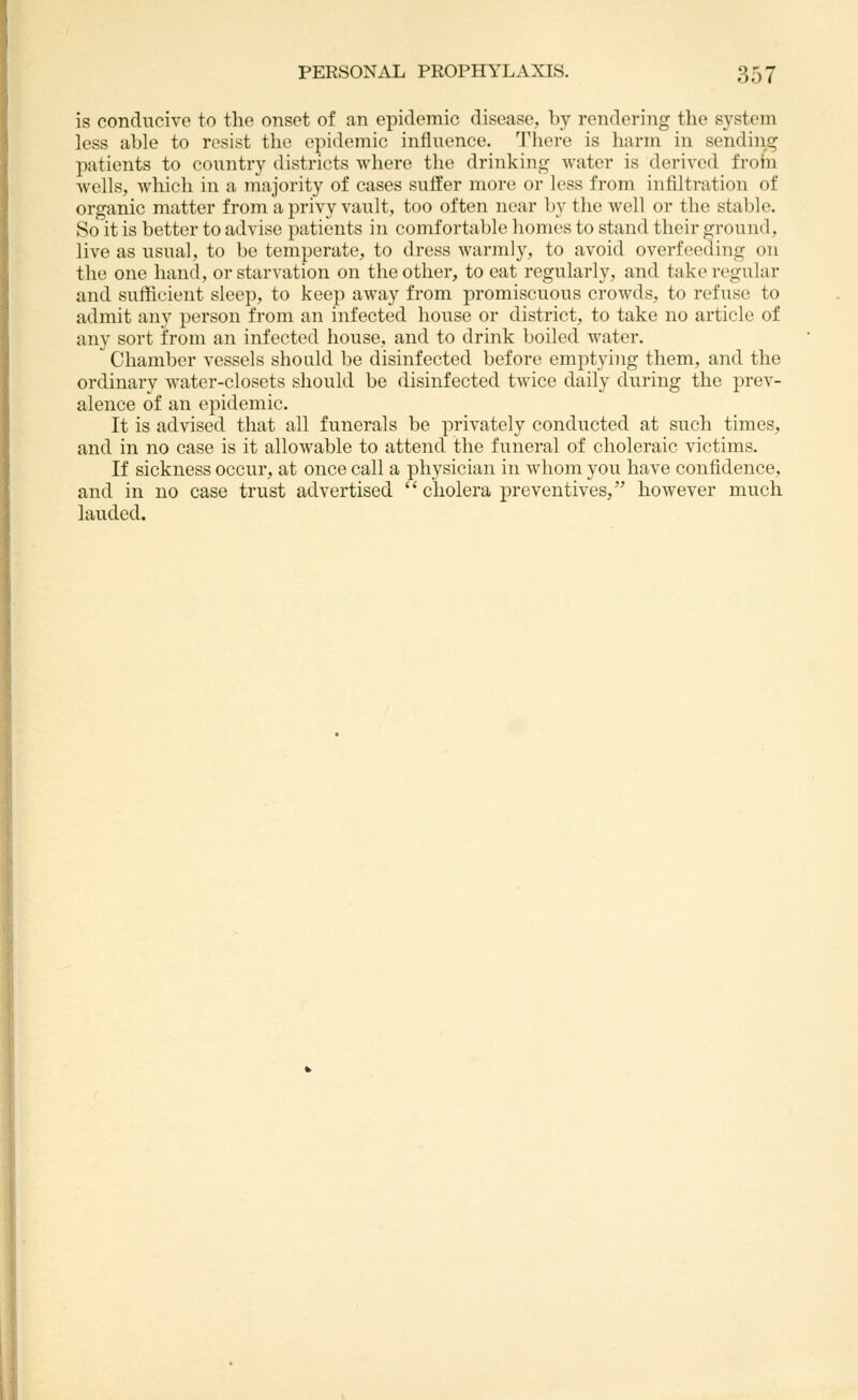 is conducive to the onset of an epidemic disease, b}^ rendering the system less able to resist the epidemic influence. There is harm in sending patients to country districts where the drinking water is derived from wells, which in a majority of cases suffer more or less from infiltration of organic matter from a privy vault, too often near by the Avell or the stable. So it is better to advise patients in comfortable liomes to stand their ground, live as usual, to be temperate, to dress warmly, to avoid overfeeding on the one hand, or starvation on the other, to eat regularly, and take regular and sufficient sleep, to keep away from promiscuous crowds, to refuse to admit any person from an infected house or district, to take no article of any sort from an infected house, and to drink boiled water.  Chamber vessels should be disinfected before emptying them, and the ordinary water-closets should be disinfected twice daily during the prev- alence of an epidemic. It is advised that all funerals be privately conducted at such times, and in no case is it allowable to attend the funeral of choleraic victims. If sickness occur, at once call a physician in whom you have confidence, and in no case trust advertised  cholera preventives, however much lauded.