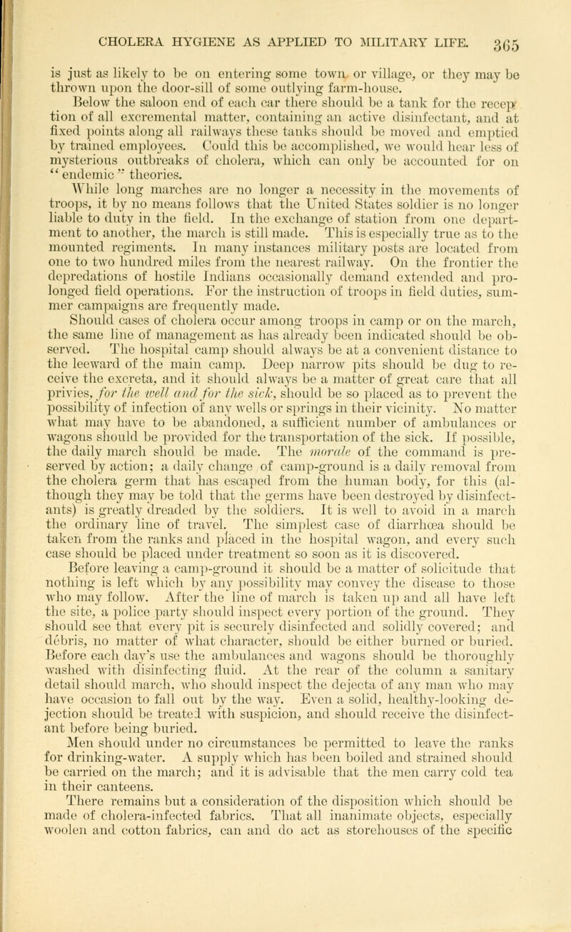 is just as likely to l)e on entering some town or village, or tlioy may be thrown upon the door-sill of some outlying farm-house. Below the saloon end of each car there should he a tank for the recep- tion of all excremental matter, containing an active disinfectant, and at fixed points along all railways these tanks should be moved and emptied by trained employees. Could this bo accomplished, we would hear loss of mysterious outbreaks of cholera, which can only be accounted for on  endemic' theories. While long marches are no longer a necessity in the movements of troops, it by no means follows that the United States soldier is no longer liable to duty in the field. In the exchange of station from one depart- ment to another, the march is still made. This is especially true as to the mounted regiments. In many instances military posts are located from one to two hundred miles from the nearest railway. On the frontier the depredations of hostile Indians occasionally demand exteiided and pro- longed field operations. For the instruction of troops in field duties, sum- mer campaigns are frequently made. Should cases of cholera occur among troops in camp or on the march, the same line of management as has already been indicated should be ob- served. The hospital camp should always be at a convenient distance to the leeward of the main camp. Deep narrow pits should be dug to re- ceive the excreta, and it should always be a matter of great care that all privies, for the well and for tlie sick, should be so placed as to prevent the possibility of infection of any wells or springs in their vicinity. No matter what may have to be abandoned, a sufficient number of ambulances or wagons should be provided for the transportation of the sick. If possible, the daily march should be made. The morale of the command is pre- served by action; a daily change of camp-ground is a daily removal from the cholera germ that has escaped from the human body, for this (al- though they may be told that the germs have been destroyed by disinfect- ants) is greatly dreaded by the soldiers. It is well to avoid in a march the ordinary line of travel. The sim})lest case of diarrhoea should be taken from the ranks and placed in the hospital wagon, and every such case should be placed under treatment so soon as it is discovered. Before leaving a camp-ground it should be a matter of solicitude that nothing is left which by any possibility may convey the disease to those who may follow. After the line of march is taken up and all have left the site, a police party should inspect every portion of the ground. They should see that every pit is securely disinfected and solidly covered; and debris, no matter of what character, should be either burned or buried. Before each day's use the ambulances and wagons should be thoroughly washed witli disinfecting fluid. At the rear of the column a sanitary detail should march, who should inspect the dejecta of any man who may have occasion to fall out by the way. Even a solid, healthy-looking de- jection should be treated with suspicion, and should receive the disinfect- ant before being buried. Men should under no circumstances be permitted to leave the ranks for drinking-water. A supply which has l)een boiled and strained should be carried on the march; and it is advisable that the men carry cold tea in their canteens. There remains but a consideration of the disposition which should be made of cholera-infected fabrics. That all inanimate objects, especially woolen and cotton fabrics, can and do act as storehouses of the specific