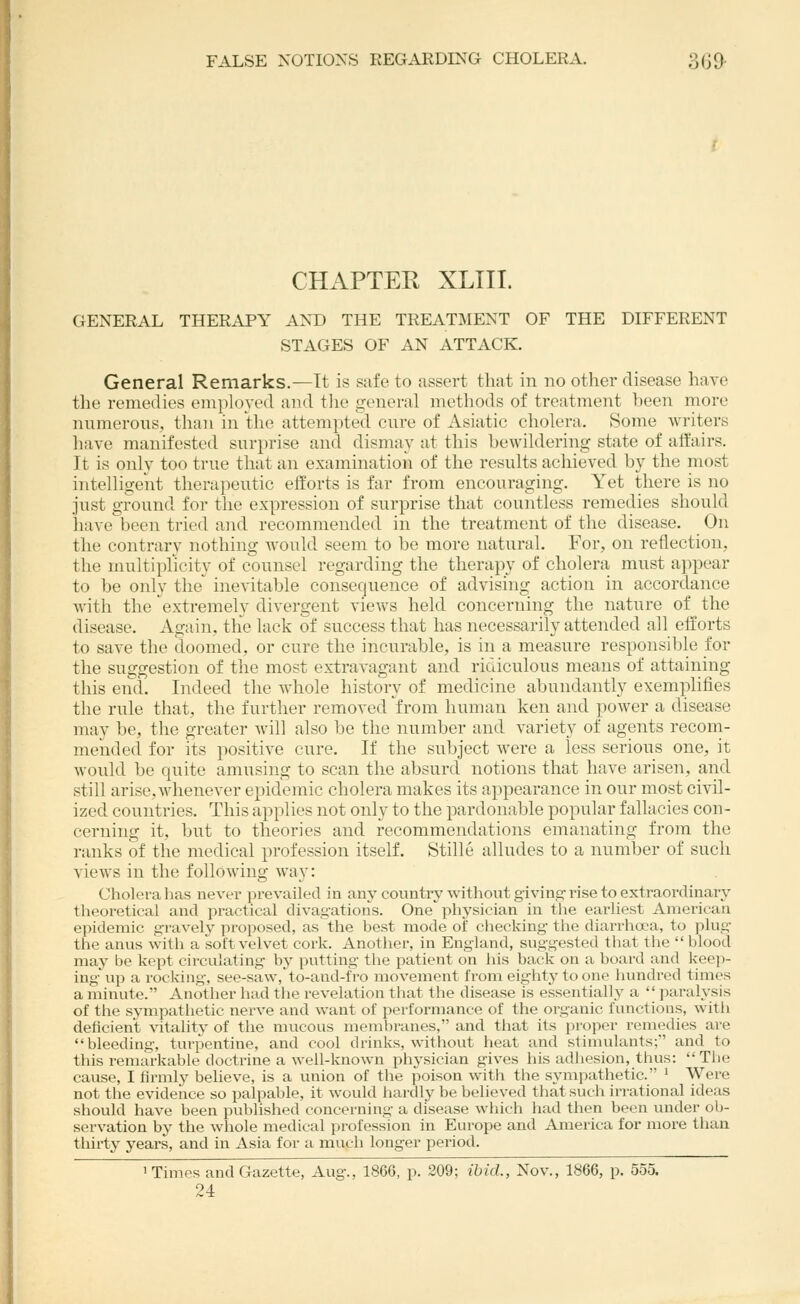 FALSE NOTIONS REGARDING CHOLERA. 3(^9. CHAPTER XLIIL GENERAL THERAPY AND THE TREATMENT OF THE DIFFERENT STAGES OF AN ATTACK. General Remarks.—It is safe to assert that in no other disease have the remedies emiiloyed and tlie jxeneral methods of treatment been more numerons, than in tlie attempted cnre of Asiatic cholera. Some writers have manifested snrprise and dismay at this bewildering state of affairs. It is only too trne that an examination of the results achieved by the most intelligent therapeutic efforts is far from encouraging. Yet there is no just ground for the expression of surprise that countless remedies should have been tried and recommended in the treatment of the disease. On the contrary nothing would seem to be more natural. For, on reflection, the multiplicity of counsel regarding the therapy of cholera must appear to be only the inevitable consequence of advising action in accordance with the extremely divergent vievvs held concerning the nature of the disease. Again, the lack of success that has necessarily attended all efforts to save the doomed, or cure the incurable, is in a measure responsible for the suggestion of the most extravagant and ridiculous means of attaining this end. Indeed the whole history of medicine abundantly exemplifies the rule that, the further removed from human ken and power a disease may be, the greater will also be the number and variety of agents recom- mended for its positive cure. If the subject were a less serious one, it would be quite amusing to scan the absurd notions that have arisen, and still arise, whenever epidemic cholera makes its appearance in our most civil- ized countries. This applies not only to the pardonable popular fallacies con- cerning it, but to theories and recommendations emanating from the ranks of the medical profession itself. Stille alludes to a number of such views in the following way: Cholera lias never prevailed in any countiy without giving-I'ise to extraordinary theoretical and practical divagations. One physician in the earliest American epidemic gravely pi'oposed, as the best mode of checking the diarrhoea, to plug the anus with a soft velvet cork. Another, in England, suggested that the  blood may be kept circulating by putting the patient on his back on a board and keep- ing\ip a rocking, see-saw,to-and-fVo movement from eighty to one hundred times a minute. Another had the revelation that the disease is essential^ a '| paralysis of the sympathetic nerve and want of performance of the organic functions, with deficient vitality of the mucous membranes, and that its proper remedies are bleeding, turpentine, and cool drinks, without heat and stimulants; and to this remarkable doctrine a well-known physician gives his adhesion, thus: The cause, I firmly believe, is a union of the poison with the sympathetic. ' Were not the evidence so palpable, it would hardly be believed that such irrational ideas should have been published concerning a disease which had then been under ob- servation by the whole medical profession in Europe and America for more than thirty years, and in Asia for a much longer period. ' 1 Times and Gazette, Aug., 1866, p. 209; ibid., Nov., 1866, p. 555. 24