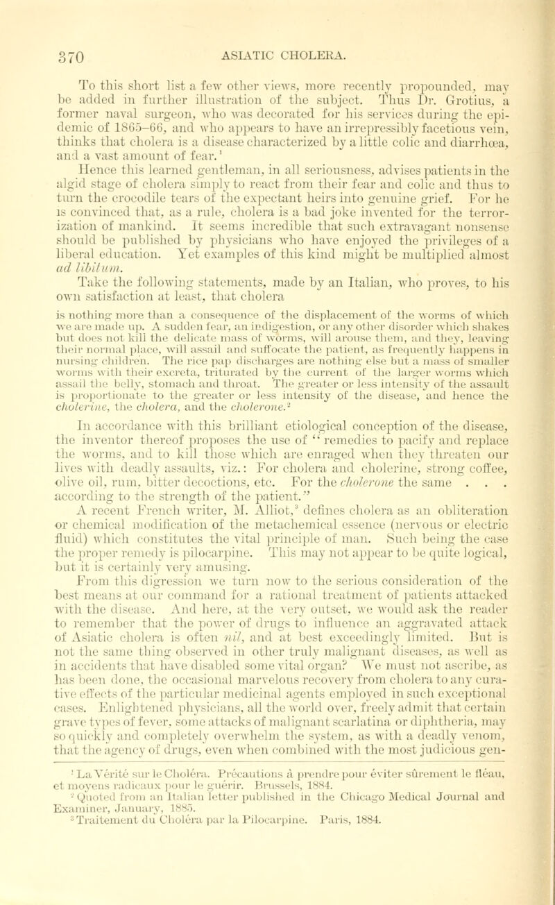 To this sliort list a few other views, more recently propounded, may bo added in further illustration of the subject. Thus Dr. Grotius, a former naval surgeon, who was decorated for his services duriiig the epi- demic of 1865-G6, and who a^jpears to have an irrepressibly facetious vein, thinks that cholera is a disease characterized by a little colic and diarrhoea, and a vast amount of fear.' Hence this learned gentleman, in all seriousness, advises patients in the algid stage of cholera simply to react from their fear and colic and thus to turn the crocodile tears of the expectant heirs into genuine grief. For he IS convinced that, as a rule, cholera is a bad joke invented for the terror- ization of mankind. It seems incredible that such extravagant nonsense sliould be published by physicians who have enjoyed the privileges of a liberal education. Yet examples of this kind might be multiplied almost ad libitum. Take the following statements, made by an Italian, who proves, to his own satisfaction at least, that cholera is nothing move than a conseqvience of the displacement of tlie worms of which we are made vip. A sudden fear, an indigestion, or any other disorder which shakes but does not Ivili the delicate mass of worms, will arouse them, and they, leaving their normal place, will assail and suffocate tlie patient, as frequently' happens in nursing children. The rice pap discharges are nothing else but a mass of smaller \vornis with their excreta, triturated by the current of the larger worms which assail the belly, stomach and throat. The greater or less intensity' of the assault is proportionate to the greater or less intensity of the disease, and hence the cholerine, the cholera, and the cliolerone.'^ In accordance with this brilliant etiological conception of the disease, the inventor thereof proposes the use of  remedies to pacify and replace the Avornis, and to kill those which are enraged when they threaten our lives with deadly assaults, viz.: For cholera and cholerine, strong coffee, olive oil, rum, bitter decoctions, etc. For the cliolerone the same . . . according to the strength of the patient. A recent French writer, M. Alliot,^ defines cholera as an obliteration or chemical modification of the metachemical essence (nervous or electric fluid) which constitutes the vital principle of man. Such being the case the proper remedy is pilocarpine. This may not appear to Ije cpiite logical, but it is certainly very amusing. From this digression we turn now to the serious consideration of the best means at our command for a rational treatment of patients attacked vvith the disease. And here, at the very outset, we would ask the reader to remember that the power of drugs to influence an aggravated attack of Asiatic cholera is often nil, and at best exceedingly limited. But is not the same thing observed in other truly malignant diseases, as well as in accidents that have disabled some vital organ? AVe must not ascribe, as has been done, the occasional marvelous recovery from cholera to any cura- tive effects of the particular medicinal agents employed in such exceptional cases. Enlightened physicians, all the world over, freely admit that certain grave types of fever, some attacks of malignant scarlatina or diphtheria, may so quickly and completely overwhelm the system, as with a deadly venom, that the ageiicy of drugs, even when combined with the most judicious gen- ■ La Verite sur li; Cholera. Precautions a pi-endre pour eviter surement le fleau, et moj-ens radicaux ])Our le guerir. Brussels, 18!~i4. -' Quoted from an Italian letter published in the Chicago Medical Joiii'nal and Examiner, January, IHSo. 2 Traitement du Cholera par la Pilocarpine. Paris, 1884.