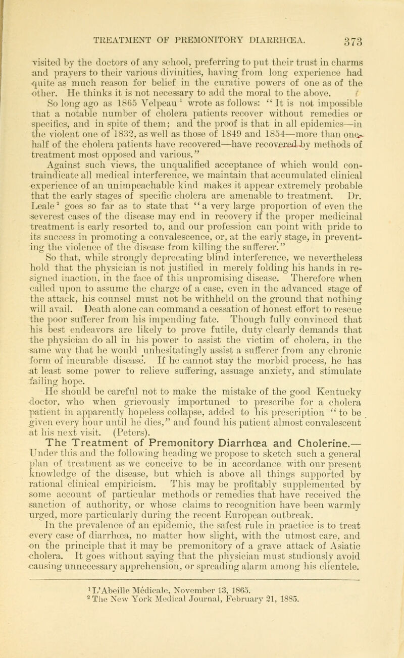 Tisitecl Ly the doctors of any school, preferring to put their trust in cliarms and prayers to their various divinities, having from long experience had •quite as much reason for belief in the curative powers of one as of the other. He thinks it is not necessary to add the moral to the above. So long ago as 1805 Velpeau ' wrote as follows:  It is not imjiossible that a notable number of cholera patients recover without remedies or specifics, and in spite of them; and the proof is that in all epidemics—in the violent one of 1833, as well as those of 1849 and 1854—more than ono?^ half of the cholera patients have recovered—have recover^-Jjy methods of treatment most opposed and various. Against such views, the unqualified acceptance of which would con- traindicate all medical interference, we maintain that accumulated clinical experience of an unimpeachable kind makes it appear extremely probable that the early stages of specific cholera are amenable to treatment. Dr. Leale'^ goes so far as to state that a very large proportion of even the severest cases of the disease may end in recovery if the proper medicinal treatment is early resorted to, and our profession can point with pride to its success in promoting a convalescence, or, at the early stage, in prevent- ing the violence of the disease from killing the sufferer. So that, while strongly deprecating blind interference, we nevertheless liold that the physician is not justified in merely folding his hands in re- signed inaction, in the face of this unpromising disease. Therefore when called upo7i to assume the charge of a case, even in the advanced stage of the attack, his counsel must not be withheld on the ground that nothing will avail. Death alone can command a cessation of honest effort to rescue the poor sufferer from his impending fate. Though fully convinced that his best endeavors are likely to prove futile, duty clearly demands that the physician do all in his power to assist the victim of cholera, in the same way that he would unhesitatingly assist a sufferer from any chronic form of incurable disease*. If he cannot stay the morbid process, he has at least some power to relieve suffering, assuage anxiety, and stimulate failing hope. He should be careful not to make the mistake of the good Kentucky doctor, Avho when grievously importuned to prescrilje for a cholera patient in apparently hopeless collapse, added to his prescription to be given every hour until he dies, and found his patient almost convalescent at his next visit. (Peters). The Treatment of Premonitory Diarrhcea and Cholerine.— Under this and the following heading we propose to sketch such a general plan of treatment as we conceive to be in accordance with our present knowledge of the disease, but which is above all things supported by rational clinical empiricism. This may be profitably supplemented by some account of particular methods or remedies that have received the sanction of authority, or whose claims to recognition have been warmly urged, more particularly during the recent European outbreak. In the prevalence of an epidemic, the safest rule in practice is to treat every case of diarrhoea, no matter how slight, with the utmost care, and on the princii:)le that it may be premonitory of a grave attack of Asiatic cholera. It goes without saying that the physician must studiously avoid causing unnecessary apprehension, or spreading alarm among his clientele. ' T/Abeille Medicale, November 13, 1865. 2 Tlie New York Medical Journal, February 21, 1885.
