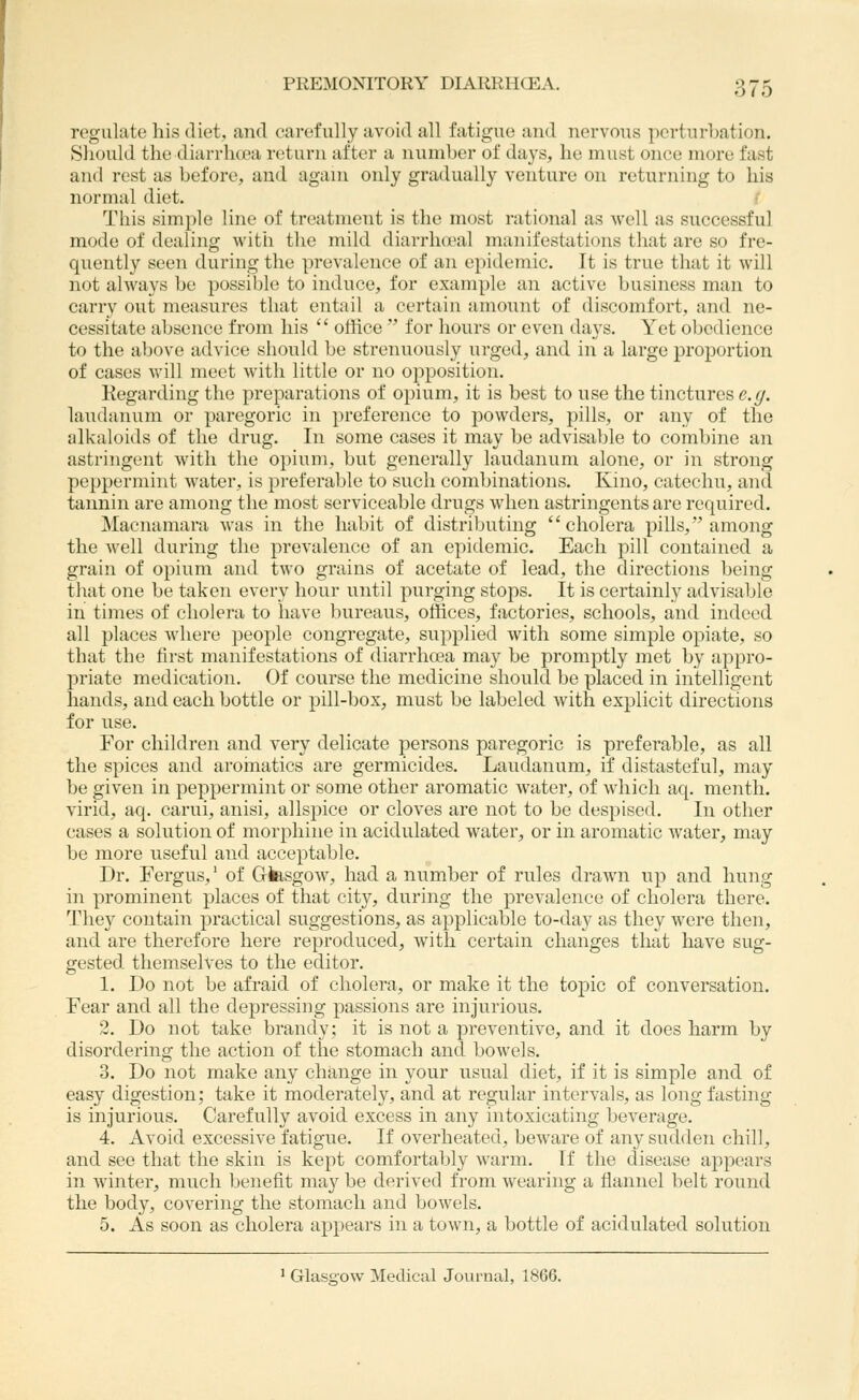 regulate his diet, find carefully avoid all fatigue and nervous perturbation. Should the diarrhtea return after a number of days, ho must once more fast and rest as before, and agani only gradually venture on returning to his normal diet. f This simple line of treatment is the most rational as well as successful mode of dealing witii the mild diarrhcjeal manifestations that are so fre- quently seen during the prevalence of an epidemic. It is true that it will not always be possible to induce, for example an active business man to carry out measures that entail a certain amount of discomfort, and ne- cessitate absence from his  office  for hours or even days. Yet obedience to the above advice should be strenuously urged, and in a large proportion of cases will meet with little or no opposition. Kegarding the preparations of opium, it is best to use the tinctures e._^. laudanum or paregoric in preference to powders, pills, or any of the alkaloids of the drug. In some cases it may be advisable to combine an astringent Avith the opium, but generally laudanum alone, or in strong peppermint water, is preferable to such combinations. Kino, catechu, and tannin are among the most serviceable drugs when astringents are required. Macnamara was in the habit of distributing cholera pills, among the well during the prevalence of an epidemic. Each pill contained a grain of opium and two grains of acetate of lead, the directions being that one be taken every hour until purging stops. It is certainly advisable in times of cholera to have bureaus, otiices, factories, schools, and indeed all places where people congregate, supplied with some simple opiate, so that the first manifestations of diarrhoea may be promptly met by appro- priate medication. Of course the medicine should be placed in intelligent hands, and each bottle or pill-box, must be labeled with explicit directions for use. For children and very delicate persons paregoric is preferable, as all the spices and aroinatics are germicides. Laudanum, if distasteful, may be given in peppermint or some other aromatic water, of which aq. nienth. virid, aq. carui, anisi, allspice or cloves are not to be despised. In other cases a solution of morphine in acidulated water, or in aromatic water, may be more useful and acceptable. Dr. Fergus,' of Glasgow, had a number of rules drawn up and hung in prominent places of that city, during the prevalence of cholera there. They contain practical suggestions, as applicable to-day as they were then, and are therefore here reproduced, with certain changes that have sug- gested themselves to the editor. 1. Do not be afraid of cholera, or make it the topic of conversation. Fear and all the depressing passions are injurious. 2. Do not take brandy; it is not a preventive, and it does harm by disordering the action of the stomach and bowels. 3. Do not make any change in your usual diet, if it is simple and of easy digestion; take it moderately, and at regular intervals, as long fasting is injurious. Carefully avoid excess in any intoxicating beverage. 4. Avoid excessive fatigue. If overheated, beware of any sudden chill, and see that the skin is kept comfortably warm. If the disease appears in winter, much benefit may be derived from wearing a flannel belt round the body, covering the stomach and bowels. 5. As soon as cholera appears in a town, a bottle of acidulated solution ' Glasgow Medical Journal, 1866.