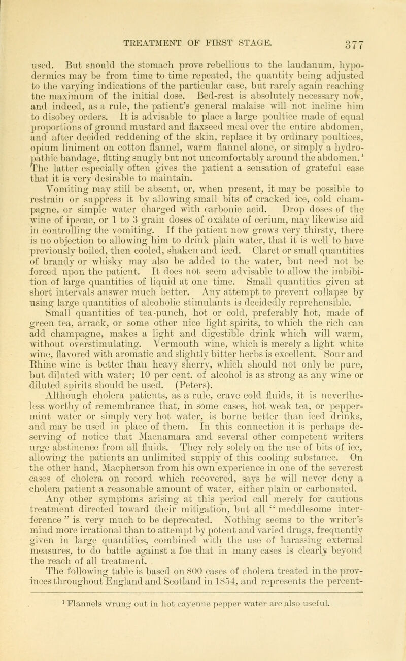 used. But should the stomach prove rebellious to the liiudanum, hypo- dermics may be from time to time repeated, the quantity l)eiiig adjusted to the varying indications of the particular case, but rarely again reaching tlie maximum of the initial dose. Bed-rest is absolutely necessary noi^, and indeed, as a rule, the patient's general malaise will not incline him to disobey orders. It is advisable to place a large poultice made of equal proportions of ground mustard and flaxseed meal over the entire abdomen, and after decided reddening of the skin, replace it by ordinary poultices, 0[)ium liniment on cotton flannel, warm flannel alone, or simply a hydro- pathic bandage, fitting snugly but not uncomfortably around the abdomen,' The latter especially often gives the patient a sensation of grateful ease that it is very desirable to maintain. Vomiting may still be absent, or, when present, it may be possible to restrain or suppress it by allowing small bits of cracked ice, cold cham- pagne, or simple water charged with carbonic acid. Drop doses of the wine of ipecac, or 1 to 3 grain doses of oxalate of cerium, may likewise aid in controlling the vomiting. If the patient now grows very thirsty, there is no objection to allowing him to drink plain water, that it is well to have previously boiled, then cooled, shaken and iced. Claret or small quantities of brandy or whisky may also be added to the water, but need not be forced upon the patient. It does not seem advisable to allow the imljibi- tion of large quantities of liquid at one time. Small quantities given at short intervals answer much better. Any attempt to prevent collapse by nsing large quantities of alcoholic stimulants is decidedly reprehensible. Small quantities of tea-punch, hot or cold, preferably hot, made of green tea, arrack, or some other nice light spirits, to which the rich can add champagne, makes a light and digestible drink which will warm, without overstimulating. Vermouth wine, which is merely a light white wine, flavored with aromatic and slightly bitter herbs is excellent. Sour and Uhine wine is better than heavy sherry, which should not only be pure, but diluted with water; 10 per cent, of alcohol is as strong as any wine or diluted spirits should be used, (Peters), Althougli cholera patients, as a rule, crave cold fluids, it is neverthe- less worthy of rememl^rance that, in some cases, hot weak tea, or pepper- mint water or simply very hot water, is borne better than iced drinks, and may be used in place of them. In this connection it is perhaps de- serving of notice that ]\Iacnamara and several other competent writers nrge abstinence from all fluids. They rely solely on the use of bits of ice, allowing the patients an unlimited supply of this cooling substance. On the other hand, Macpherson from his own experience in one of the severest cases of cholera on record which recovered, says he will never deny a cholera patient a reasonable amount of water, either plain or carbonated. Any other symptoms arising at this period call merely for cautious treatment directed toward their mitigation, but all  meddlesome inter- ference  is very much to be deprecated, Nothing seems to the writer's mind more irrational than to attempt by potent and varied drugs, frequently given in large quantities, combined with the use of harassing external measures, to do battle against a foe that in many cases is clearly beyond the reach of all treatment. The following table is based on 800 cases of cholera treated in the prov- inces throughout England and Scotland in 1854, and represents the percont- ' Flannels wrung- out in hot cayenne pepper water are also useful.