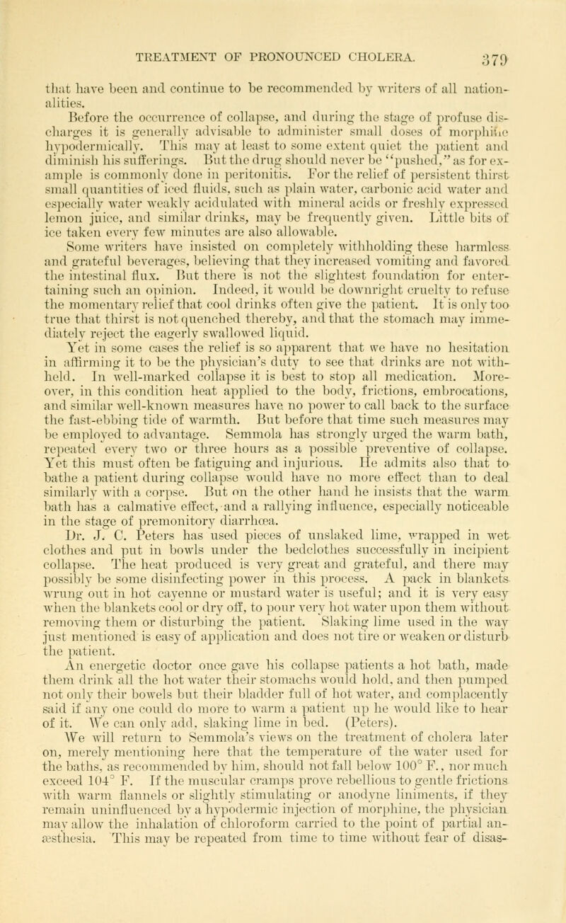 tliat have been and continue to be recommended by Avriters of all nation- alities. Before tlie occurrence of collapse, and during the stage of profuse dis- charges it is generally advisable to administer small doses of morphide hypoderniically. This may at least to some extent cpiiet the patient and diminish his sufferings. But the drug should never be pushed, as for ex- ample is commonly done in peritonitis. For the relief of persistent thirst small quantities of iced fluids, such as plain water, carbonic acid water and es])ecially water weakly acidulated with mineral acids or freshly expressed lemon juice, and similar drinks, may be frequently given. Little bits of ice taken every few minutes are also allowable. Some writers have insisted on completely withholding these harmless and grateful beverages, believing that they increased vomiting and favored the iiitestinal flux. But there is not the slightest foundation for enter- taining such an opinion. Indeed, it would be downright cruelty to refuse the momentary relief that cool drinks often give the patient. It is only too true that thirst is not quenched thereby, and that the stomach may imme- diately reject the eagerly swallowed liquid. Yet in some cases the relief is so apparent that we have no hesitation in affirming it to be the physician's duty to see that drinks are not with- held. In well-marked collapse it is best to stop all medication. More- over, in this condition heat applied to the body, frictions, embrocations, and similar well-known measures have no power to call back to the surface the fast-ebbing tide of warmth. But before that time such measures may be employed to advantage. Semmola has strongly urged the warm bath, repeated every two or three hours as a possible preventive of collapse. Yet this must often be fatiguing and injurious. He admits also that to- bathe a patient during collapse would have no more effect than to deal similarly with a corpse. But on the other hand he insists that the warm bath has a calmative effect, and a rallying influence, especially noticeable in the stage of premonitory diarrhcea. Dr. J. C. Peters has used pieces of unslaked lime, wrapped in wet clothes and put in bowls under the bedclothes successfully in incipient collapse. The heat produced is very great and grateful, and there may possibly be some disinfecting power in this process. A pack in blankets wrung out in hot cayenne or mustard water is useful; and it is very easy Avhen the blankets cool or dry off, to pour very hot water upon them without removing them or disturbing the })atient. Slaking lime used in the way just mentioned is easy of application and does not tire or weaken or disturb the patient. An energetic doctor once gave his collapse patients a hot bath, made them drink all the hot water their stomachs would hold. a]id then pumped not only their bowels but their bladder full of hot water, and complacently said if any one could do more to warm a patient up he would like to hear of it. We can only add, slaking lime in bed. (Peters). We wall return to Semmola's views on the treatment of cholera later on, merely mentioning here that the temperature of the water used for the baths, as recommended by him, should not fall below 100° F., nor much exceed 104° F. If the miiscular cramps prove rebellious to gentle frictions with warm flannels or slightly stimulating or anodyne liniments, if they remain uninfluenced by a hypodermic injection of mor[)hine, the physician may allow the inhalation of chloroform carried to the point of partial an ffisthesia. This may be repeated from time to time without fear of disaS'